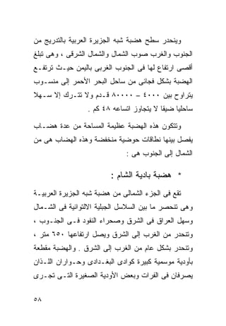 ‫ﻭﻴﻨﺤﺩﺭ ﺴﻁﺢ ﻫﻀﺒﺔ ﺸﺒﻪ ﺍﻟﺠﺯﻴﺭﺓ ﺍﻟﻌﺭﺒﻴﺔ ﺒﺎﻟﺘﺩﺭﻴﺞ ﻤﻥ‬
‫ﺍﻟﺠﻨﻭﺏ ﻭﺍﻟﻐﺭﺏ ﺼﻭﺏ ﺍﻟﺸﻤﺎل ﻭﺍﻟﺸﻤﺎل ﺍﻟﺸﺭﻗﻰ ، ﻭﻫﻰ ﺘﺒﻠﻎ‬
‫ﺃﻗﺼﻰ ﺍﺭﺘﻔﺎﻉ ﻟﻬﺎ ﻓﻰ ﺍﻟﺠﻨﻭﺏ ﺍﻟﻐﺭﺒﻰ ﺒﺎﻟﻴﻤﻥ ﺤﻴـﺙ ﺘﺭﺘﻔـﻊ‬
‫ﺍﻟﻬﻀﺒﺔ ﺒﺸﻜل ﻓﺠﺎﺌﻰ ﻤﻥ ﺴﺎﺤل ﺍﻟﺒﺤﺭ ﺍﻷﺤﻤﺭ ﺇﻟﻰ ﻤﻨﺴـﻭﺏ‬
‫ﻴﺘﺭﺍﻭﺡ ﺒﻴﻥ ٠٠٠٤ – ٠٠٠٠٨ ﻗـﺩﻡ ﻭﻻ ﺘﺘـﺭﻙ ﺇﻻ ﺴـﻬﻼ‬
‫ﹰ‬
                  ‫ﺴﺎﺤﻠﻴﺎ ﻀﻴﻘﺎ ﻻ ﻴﺘﺠﺎﻭﺯ ﺍﺘﺴﺎﻋﻪ ٨٤ ﻜﻡ .‬
                                          ‫ﹰ‬    ‫ﹰ‬

‫ﻭﺘﺘﻜﻭﻥ ﻫﺫﻩ ﺍﻟﻬﻀﺒﺔ ﻋﻅﻴﻤﺔ ﺍﻟﻤﺴﺎﺤﺔ ﻤﻥ ﻋﺩﺓ ﻫﻀـﺎﺏ‬
‫ﻴﻔﺼل ﺒﻴﻨﻬﺎ ﻨﻁﺎﻗﺎﺕ ﺤﻭﻀﻴﺔ ﻤﻨﺨﻔﻀﺔ ﻭﻫﺫﻩ ﺍﻟﻬﻀﺎﺏ ﻫﻰ ﻤﻥ‬
                              ‫ﺍﻟﺸﻤﺎل ﺇﻟﻰ ﺍﻟﺠﻨﻭﺏ ﻫﻰ :‬

                         ‫* ﻫﻀﺒﺔ ﺒﺎﺩﻴﺔ ﺍﻟﺸﺎﻡ :‬
‫ﺘﻘﻊ ﻓﻰ ﺍﻟﺠﺯﺀ ﺍﻟﺸﻤﺎﻟﻰ ﻤﻥ ﻫﻀﺒﺔ ﺸﺒﻪ ﺍﻟﺠﺯﻴﺭﺓ ﺍﻟﻌﺭﺒﻴـﺔ‬
‫ﻭﻫﻰ ﺘﻨﺤﺼﺭ ﻤﺎ ﺒﻴﻥ ﺍﻟﺴﻼﺴل ﺍﻟﺠﺒﻠﻴﺔ ﺍﻻﻟﺘﻭﺍﺌﻴﺔ ﻓﻰ ﺍﻟﺸـﻤﺎل‬
‫ﻭﺴﻬل ﺍﻟﻌﺭﺍﻕ ﻓﻰ ﺍﻟﺸﺭﻕ ﻭﺼﺤﺭﺍﺀ ﺍﻟﻨﻔﻭﺩ ﻓـﻰ ﺍﻟﺠﻨـﻭﺏ ،‬
‫ﻭﺘﻨﺤﺩﺭ ﻤﻥ ﺍﻟﻐﺭﺏ ﺇﻟﻰ ﺍﻟﺸﺭﻕ ﻭﻴﺼل ﺍﺭﺘﻔﺎﻋﻬﺎ ٠٥٦ ﻤﺘﺭ ،‬
‫ﻭﺘﻨﺤﺩﺭ ﺒﺸﻜل ﻋﺎﻡ ﻤﻥ ﺍﻟﻐﺭﺏ ﺇﻟﻰ ﺍﻟﺸﺭﻕ . ﻭﺍﻟﻬﻀﺒﺔ ﻤﻘﻁﻌﺔ‬
‫ﺒﺄﻭﺩﻴﺔ ﻤﻭﺴﻤﻴﺔ ﻜﺒﻴﺭﺓ ﻜﻭﺍﺩﻯ ﺍﻟﺒﻐـﺩﺍﺩﻯ ﻭﺤـﻭﺍﺭﺍﻥ ﺍﻟﻠـﺫﺍﻥ‬
‫ﻴﺼﺭﻓﺎﻥ ﻓﻰ ﺍﻟﻔﺭﺍﺕ ﻭﺒﻌﺽ ﺍﻷﻭﺩﻴﺔ ﺍﻟﺼﻐﻴﺭﺓ ﺍﻟﺘـﻰ ﺘﺠـﺭﻯ‬

‫٨٥‬
 