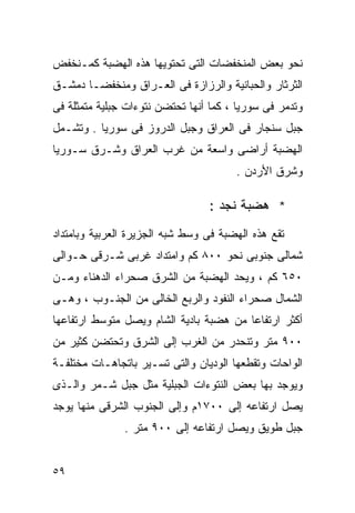 ‫ﻨﺤﻭ ﺒﻌﺽ ﺍﻟﻤﻨﺨﻔﻀﺎﺕ ﺍﻟﺘﻰ ﺘﺤﺘﻭﻴﻬﺎ ﻫﺫﻩ ﺍﻟﻬﻀﺒﺔ ﻜﻤـﻨﺨﻔﺽ‬
‫ﺍﻟﺜﺭﺜﺎﺭ ﻭﺍﻟﺤﺒﺎﻨﻴﺔ ﻭﺍﻟﺭﺯﺍﺯﺓ ﻓﻰ ﺍﻟﻌـﺭﺍﻕ ﻭﻤﻨﺨﻔﻀـﺎ ﺩﻤﺸـﻕ‬
‫ﻭﺘﺩﻤﺭ ﻓﻰ ﺴﻭﺭﻴﺎ ، ﻜﻤﺎ ﺃﻨﻬﺎ ﺘﺤﺘﻀﻥ ﻨﺘﻭﺀﺍﺕ ﺠﺒﻠﻴﺔ ﻤﺘﻤﺜﻠﺔ ﻓﻰ‬
‫ﺠﺒل ﺴﻨﺠﺎﺭ ﻓﻰ ﺍﻟﻌﺭﺍﻕ ﻭﺠﺒل ﺍﻟﺩﺭﻭﺯ ﻓﻰ ﺴﻭﺭﻴﺎ . ﻭﺘﺸـﻤل‬
‫ﺍﻟﻬﻀﺒﺔ ﺃﺭﺍﻀﻰ ﻭﺍﺴﻌﺔ ﻤﻥ ﻏﺭﺏ ﺍﻟﻌﺭﺍﻕ ﻭﺸـﺭﻕ ﺴـﻭﺭﻴﺎ‬
                                       ‫ﻭﺸﺭﻕ ﺍﻷﺭﺩﻥ .‬

                                 ‫* ﻫﻀﺒﺔ ﻨﺠﺩ :‬
‫ﺘﻘﻊ ﻫﺫﻩ ﺍﻟﻬﻀﺒﺔ ﻓﻰ ﻭﺴﻁ ﺸﺒﻪ ﺍﻟﺠﺯﻴﺭﺓ ﺍﻟﻌﺭﺒﻴﺔ ﻭﺒﺎﻤﺘﺩﺍﺩ‬
‫ﺸﻤﺎﻟﻰ ﺠﻨﻭﺒﻰ ﻨﺤﻭ ٠٠٨ ﻜﻡ ﻭﺍﻤﺘﺩﺍﺩ ﻏﺭﺒﻰ ﺸـﺭﻗﻰ ﺤـﻭﺍﻟﻰ‬
‫٠٥٦ ﻜﻡ ، ﻭﻴﺤﺩ ﺍﻟﻬﻀﺒﺔ ﻤﻥ ﺍﻟﺸﺭﻕ ﺼﺤﺭﺍﺀ ﺍﻟﺩﻫﻨﺎﺀ ﻭﻤـﻥ‬
‫ﺍﻟﺸﻤﺎل ﺼﺤﺭﺍﺀ ﺍﻟﻨﻔﻭﺩ ﻭﺍﻟﺭﺒﻊ ﺍﻟﺨﺎﻟﻰ ﻤﻥ ﺍﻟﺠﻨـﻭﺏ ، ﻭﻫـﻰ‬
‫ﺃﻜﺜﺭ ﺍﺭﺘﻔﺎﻋﺎ ﻤﻥ ﻫﻀﺒﺔ ﺒﺎﺩﻴﺔ ﺍﻟﺸﺎﻡ ﻭﻴﺼل ﻤﺘﻭﺴﻁ ﺍﺭﺘﻔﺎﻋﻬﺎ‬
                                        ‫ﹰ‬
‫٠٠٩ ﻤﺘﺭ ﻭﺘﻨﺤﺩﺭ ﻤﻥ ﺍﻟﻐﺭﺏ ﺇﻟﻰ ﺍﻟﺸﺭﻕ ﻭﺘﺤﺘﻀﻥ ﻜﺜﻴﺭ ﻤﻥ‬
‫ﺍﻟﻭﺍﺤﺎﺕ ﻭﺘﻘﻁﻌﻬﺎ ﺍﻟﻭﺩﻴﺎﻥ ﻭﺍﻟﺘﻰ ﺘﺴـﻴﺭ ﺒﺎﺘﺠﺎﻫـﺎﺕ ﻤﺨﺘﻠﻔـﺔ‬
‫ﻭﻴﻭﺠﺩ ﺒﻬﺎ ﺒﻌﺽ ﺍﻟﻨﺘﻭﺀﺍﺕ ﺍﻟﺠﺒﻠﻴﺔ ﻤﺜل ﺠﺒل ﺸـﻤﺭ ﻭﺍﻟـﺫﻯ‬
‫ﻴﺼل ﺍﺭﺘﻔﺎﻋﻪ ﺇﻟﻰ ٠٠٧١ﻡ ﻭﺇﻟﻰ ﺍﻟﺠﻨﻭﺏ ﺍﻟﺸﺭﻗﻰ ﻤﻨﻬﺎ ﻴﻭﺠﺩ‬
               ‫ﺠﺒل ﻁﻭﻴﻕ ﻭﻴﺼل ﺍﺭﺘﻔﺎﻋﻪ ﺇﻟﻰ ٠٠٩ ﻤﺘﺭ .‬


‫٩٥‬
 