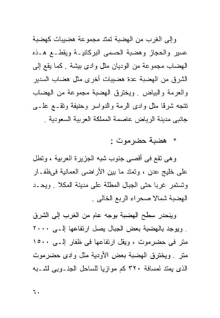 ‫ﻭﺇﻟﻰ ﺍﻟﻐﺭﺏ ﻤﻥ ﺍﻟﻬﻀﺒﺔ ﺘﻤﺘﺩ ﻤﺠﻤﻭﻋﺔ ﻫﻀﻴﺒﺎﺕ ﻜﻬﻀﺒﺔ‬
‫ﻋﺴﻴﺭ ﻭﺍﻟﺤﺠﺎﺯ ﻭﻫﻀﺒﺔ ﺍﻟﺤﺴﻤﻰ ﺍﻟﺒﺭﻜﺎﻨﻴـﺔ ﻭﻴﻘﻁـﻊ ﻫـﺫﻩ‬
‫ﺍﻟﻬﻀﺎﺏ ﻤﺠﻤﻭﻋﺔ ﻤﻥ ﺍﻟﻭﺩﻴﺎﻥ ﻤﺜل ﻭﺍﺩﻯ ﺒﻴﺸﺔ . ﻜﻤﺎ ﻴﻘﻊ ﺇﻟﻰ‬
‫ﺍﻟﺸﺭﻕ ﻤﻥ ﺍﻟﻬﻀﺒﺔ ﻋﺩﺓ ﻫﻀﻴﺒﺎﺕ ﺃﺨﺭﻯ ﻤﺜل ﻫﻀﺎﺏ ﺍﻟﺴﺩﻴﺭ‬
‫ﻭﺍﻟﻌﺭﻤﺔ ﻭﺍﻟﺒﻴﺎﺽ . ﻭﻴﺨﺘﺭﻕ ﺍﻟﻬﻀﺒﺔ ﻤﺠﻤﻭﻋﺔ ﻤﻥ ﺍﻟﻬﻀﺎﺏ‬
‫ﺘﺘﺠﻪ ﺸﺭﻗﺎ ﻤﺜل ﻭﺍﺩﻯ ﺍﻟﺭﻤﺔ ﻭﺍﻟﺩﻭﺍﺴﺭ ﻭﺤﻨﻴﻔﺔ ﻭﺘﻘـﻊ ﻋﻠـﻰ‬
                                          ‫ﹰ‬
     ‫ﺠﺎﻨﺒﻰ ﻤﺩﻴﻨﺔ ﺍﻟﺭﻴﺎﺽ ﻋﺎﺼﻤﺔ ﺍﻟﻤﻤﻠﻜﺔ ﺍﻟﻌﺭﺒﻴﺔ ﺍﻟﺴﻌﻭﺩﻴﺔ .‬

                            ‫* ﻫﻀﺒﺔ ﺤﻀﺭﻤﻭﺕ :‬
‫ﻭﻫﻰ ﺘﻘﻊ ﻓﻰ ﺃﻗﺼﻰ ﺠﻨﻭﺏ ﺸﺒﻪ ﺍﻟﺠﺯﻴﺭﺓ ﺍﻟﻌﺭﺒﻴﺔ ، ﻭﺘﻁل‬
‫ﻋﻠﻰ ﺨﻠﻴﺞ ﻋﺩﻥ ، ﻭﺘﻤﺘﺩ ﻤﺎ ﺒﻴﻥ ﺍﻷﺭﺍﻀﻰ ﺍﻟﻌﻤﺎﻨﻴﺔ ﻓﻰﻅﻔـﺎﺭ‬
‫ﻭﺘﺴﺘﻤﺭ ﻏﺭﺒﺎ ﺤﺘﻰ ﺍﻟﺠﺒﺎل ﺍﻟﻤﻁﻠﺔ ﻋﻠﻰ ﻤﺩﻴﻨﺔ ﺍﻟﻤﻜﻼ . ﻭﻴﺤـﺩ‬
                                          ‫ﹰ‬
                      ‫ﺍﻟﻬﻀﺒﺔ ﺸﻤﺎﻻ ﺼﺤﺭﺍﺀ ﺍﻟﺭﺒﻊ ﺍﻟﺨﺎﻟﻰ .‬
                                           ‫ﹰ‬

‫ﻭﻴﻨﺤﺩﺭ ﺴﻁﺢ ﺍﻟﻬﻀﺒﺔ ﺒﻭﺠﻪ ﻋﺎﻡ ﻤﻥ ﺍﻟﻐﺭﺏ ﺇﻟﻰ ﺍﻟﺸﺭﻕ‬
‫. ﻭﻴﻭﺠﺩ ﺒﺎﻟﻬﻀﺒﺔ ﺒﻌﺽ ﺍﻟﺠﺒﺎل ﻴﺼل ﺍﺭﺘﻔﺎﻋﻬﺎ ﺇﻟـﻰ ٠٠٠٢‬
‫ﻤﺘﺭ ﻓﻰ ﺤﻀﺭﻤﻭﺕ ، ﻭﻴﻘل ﺍﺭﺘﻔﺎﻋﻬﺎ ﻓﻰ ﻅﻔﺎﺭ ﺇﻟـﻰ ٠٠٥١‬
‫ﻤﺘﺭ . ﻭﻴﺨﺘﺭﻕ ﺍﻟﻬﻀﺒﺔ ﺒﻌﺽ ﺍﻷﻭﺩﻴﺔ ﻤﺜل ﻭﺍﺩﻯ ﺤﻀﺭﻤﻭﺕ‬
‫ﺍﻟﺫﻯ ﻴﻤﺘﺩ ﻟﻤﺴﺎﻓﺔ ٠٢٣ ﻜﻡ ﻤﻭﺍﺯﻴﺎ ﻟﻠﺴﺎﺤل ﺍﻟﺠﻨـﻭﺒﻰ ﻟﺸـﺒﻪ‬
                      ‫ﹰ‬

‫٠٦‬
 