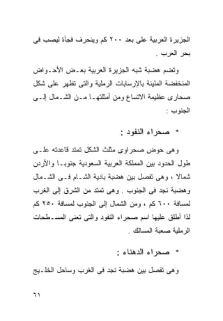 ‫ﺍﻟﺠﺯﻴﺭﺓ ﺍﻟﻌﺭﺒﻴﺔ ﻋﻠﻰ ﺒﻌﺩ ٠٠٢ ﻜﻡ ﻭﻴﻨﺤﺭﻑ ﻓﺠﺄﺓ ﻟﻴﺼﺏ ﻓﻰ‬
                                         ‫ﺒﺤﺭ ﺍﻟﻌﺭﺏ .‬

‫ﻭﺘﻀﻡ ﻫﻀﺒﺔ ﺸﺒﻪ ﺍﻟﺠﺯﻴﺭﺓ ﺍﻟﻌﺭﺒﻴﺔ ﺒﻌـﺽ ﺍﻷﺤـﻭﺍﺽ‬
‫ﺍﻟﻤﻨﺨﻔﻀﺔ ﺍﻟﻤﻠﻴﺌﺔ ﺒﺎﻹﺭﺴﺎﺒﺎﺕ ﺍﻟﺭﻤﻠﻴﺔ ﻭﺍﻟﺘﻰ ﺘﻅﻬﺭ ﻋﻠﻰ ﺸﻜل‬
‫ﺼﺤﺎﺭﻯ ﻋﻅﻴﻤﺔ ﺍﻻﺘﺴﺎﻉ ﻭﻤﻥ ﺃﻤﺜﻠﺘﻬـﺎ ﻤـﻥ ﺍﻟﺸـﻤﺎل ﺇﻟـﻰ‬
                                             ‫ﺍﻟﺠﻨﻭﺏ :‬

                             ‫* ﺼﺤﺭﺍﺀ ﺍﻟﻨﻔﻭﺩ :‬
‫ﻭﻫﻰ ﺤﻭﺽ ﺼﺤﺭﺍﻭﻯ ﻤﺜﻠﺙ ﺍﻟﺸﻜل ﺘﻤﺘﺩ ﻗﺎﻋﺩﺘﻪ ﻋﻠـﻰ‬
‫ﻁﻭل ﺍﻟﺤﺩﻭﺩ ﺒﻴﻥ ﺍﻟﻤﻤﻠﻜﺔ ﺍﻟﻌﺭﺒﻴﺔ ﺍﻟﺴﻌﻭﺩﻴﺔ ﺠﻨﻭﺒـﺎ ﻭﺍﻷﺭﺩﻥ‬
       ‫ﹰ‬
‫ﺸﻤﺎﻻ ، ﻭﻫﻰ ﺘﻔﺼل ﺒﻴﻥ ﻫﻀﺒﺔ ﺒﺎﺩﻴﺔ ﺍﻟﺸـﺎﻡ ﻓـﻰ ﺍﻟﺸـﻤﺎل‬
                                             ‫ﹰ‬
‫ﻭﻫﻀﺒﺔ ﻨﺠﺩ ﻓﻰ ﺍﻟﺠﻨﻭﺏ . ﻭﻫﻰ ﺘﻤﺘﺩ ﻤﻥ ﺍﻟﺸﺭﻕ ﺇﻟﻰ ﺍﻟﻐﺭﺏ‬
‫ﻟﻤﺴﺎﻓﺔ ٠٠٦ ﻜﻡ ، ﻭﻤﻥ ﺍﻟﺸﻤﺎل ﺇﻟﻰ ﺍﻟﺠﻨﻭﺏ ﻟﻤﺴﺎﻓﺔ ٠٥٢ ﻜﻡ‬
‫ﻟﺫﺍ ﺃﻁﻠﻕ ﻋﻠﻴﻬﺎ ﺍﺴﻡ ﺼﺤﺭﺍﺀ ﺍﻟﻨﻔﻭﺩ ﻭﺍﻟﺘﻰ ﺘﻌﻨﻰ ﺍﻟﻤﺴـﻁﺤﺎﺕ‬
                                ‫ﺍﻟﺭﻤﻠﻴﺔ ﺼﻌﺒﺔ ﺍﻟﻤﺴﺎﻟﻙ .‬

                            ‫* ﺼﺤﺭﺍﺀ ﺍﻟﺩﻫﻨﺎﺀ :‬
‫ﻭﻫﻰ ﺘﻔﺼل ﺒﻴﻥ ﻫﻀﺒﺔ ﻨﺠﺩ ﻓﻰ ﺍﻟﻐﺭﺏ ﻭﺴﺎﺤل ﺍﻟﺨﻠـﻴﺞ‬


‫١٦‬
 