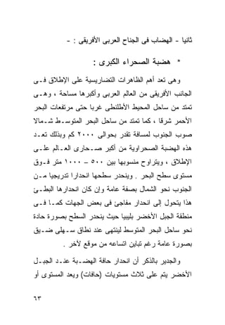 ‫ﺜﺎﻨﻴﺎ - ﺍﻟﻬﻀﺎﺏ ﻓﻰ ﺍﻟﺠﻨﺎﺡ ﺍﻟﻌﺭﺒﻰ ﺍﻷﻓﺭﻴﻘﻰ : -‬
                                                 ‫ﹰ‬

                    ‫* ﻫﻀﺒﺔ ﺍﻟﺼﺤﺭﺍﺀ ﺍﻟﻜﺒﺭﻯ :‬
‫ﻭﻫﻰ ﺘﻌﺩ ﺃﻫﻡ ﺍﻟﻅﺎﻫﺭﺍﺕ ﺍﻟﺘﻀﺎﺭﻴﺴﻴﺔ ﻋﻠﻰ ﺍﻹﻁﻼﻕ ﻓـﻰ‬
‫ﺍﻟﺠﺎﻨﺏ ﺍﻷﻓﺭﻴﻘﻰ ﻤﻥ ﺍﻟﻌﺎﻟﻡ ﺍﻟﻌﺭﺒﻰ ﻭﺃﻜﺒﺭﻫﺎ ﻤﺴﺎﺤﺔ ، ﻭﻫـﻰ‬
‫ﺘﻤﺘﺩ ﻤﻥ ﺴﺎﺤل ﺍﻟﻤﺤﻴﻁ ﺍﻷﻁﻠﻨﻁﻰ ﻏﺭﺒﺎ ﺤﺘﻰ ﻤﺭﺘﻔﻌﺎﺕ ﺍﻟﺒﺤﺭ‬
                  ‫ﹰ‬
‫ﺍﻷﺤﻤﺭ ﺸﺭﻗﺎ ، ﻜﻤﺎ ﺘﻤﺘﺩ ﻤﻥ ﺴﺎﺤل ﺍﻟﺒﺤﺭ ﺍﻟﻤﺘﻭﺴـﻁ ﺸـﻤﺎﻻ‬
‫ﹰ‬                                       ‫ﹰ‬
‫ﺼﻭﺏ ﺍﻟﺠﻨﻭﺏ ﻟﻤﺴﺎﻓﺔ ﺘﻘﺩﺭ ﺒﺤﻭﺍﻟﻰ ٠٠٠٢ ﻜﻡ ﻭﺒﺫﻟﻙ ﺘﻌـﺩ‬
‫ﻫﺫﻩ ﺍﻟﻬﻀﺒﺔ ﺍﻟﺼﺤﺭﺍﻭﻴﺔ ﻤﻥ ﺃﻜﺒﺭ ﺼـﺤﺎﺭﻯ ﺍﻟﻌـﺎﻟﻡ ﻋﻠـﻰ‬
‫ﺍﻹﻁﻼﻕ ، ﻭﻴﺘﺭﺍﻭﺡ ﻤﻨﺴﻭﺒﻬﺎ ﺒﻴﻥ ٠٠٥ – ٠٠٠١ ﻤﺘﺭ ﻓـﻭﻕ‬
‫ﻤﺴﺘﻭﻯ ﺴﻁﺢ ﺍﻟﺒﺤﺭ . ﻭﻴﻨﺤﺩﺭ ﺴﻁﺤﻬﺎ ﺍﻨﺤﺩﺍﺭﺍ ﺘﺩﺭﻴﺠﻴﺎ ﻤـﻥ‬
    ‫ﹰ‬       ‫ﹰ‬
‫ﺍﻟﺠﻨﻭﺏ ﻨﺤﻭ ﺍﻟﺸﻤﺎل ﺒﺼﻔﺔ ﻋﺎﻤﺔ ﻭﺇﻥ ﻜﺎﻥ ﺍﻨﺤﺩﺍﺭﻫﺎ ﺍﻟﺒﻁـﺊ‬
‫ﻫﺫﺍ ﻴﺘﺤﻭل ﺇﻟﻰ ﺍﻨﺤﺩﺍﺭ ﻤﻔﺎﺠﺊ ﻓﻰ ﺒﻌﺽ ﺍﻟﺠﻬﺎﺕ ﻜﻤـﺎ ﻓـﻰ‬
‫ﻤﻨﻁﻘﺔ ﺍﻟﺠﺒل ﺍﻷﺨﻀﺭ ﺒﻠﻴﺒﻴﺎ ﺤﻴﺙ ﻴﻨﺤﺩﺭ ﺍﻟﺴﻁﺢ ﺒﺼﻭﺭﺓ ﺤﺎﺩﺓ‬
‫ﻨﺤﻭ ﺴﺎﺤل ﺍﻟﺒﺤﺭ ﺍﻟﻤﺘﻭﺴﻁ ﻟﻴﻨﺘﻬﻰ ﻋﻨﺩ ﻨﻁﺎﻕ ﺴـﻬﻠﻰ ﻀـﻴﻕ‬
         ‫ﺒﺼﻭﺭﺓ ﻋﺎﻤﺔ ﺭﻏﻡ ﺘﺒﺎﻴﻥ ﺍﺘﺴﺎﻋﻪ ﻤﻥ ﻤﻭﻗﻊ ﻵﺨﺭ .‬

‫ﻭﺍﻟﺠﺩﻴﺭ ﺒﺎﻟﺫﻜﺭ ﺃﻥ ﺍﻨﺤﺩﺍﺭ ﺤﺎﻓﺔ ﺍﻟﻬﻀـﺒﺔ ﻋﻨـﺩ ﺍﻟﺠﺒـل‬
‫ﺍﻷﺨﻀﺭ ﻴﺘﻡ ﻋﻠﻰ ﺜﻼﺙ ﻤﺴﺘﻭﻴﺎﺕ )ﺤﺎﻓﺎﺕ( ﻭﻴﻌﺩ ﺍﻟﻤﺴﺘﻭﻯ ﺃﻭ‬

‫٣٦‬
 