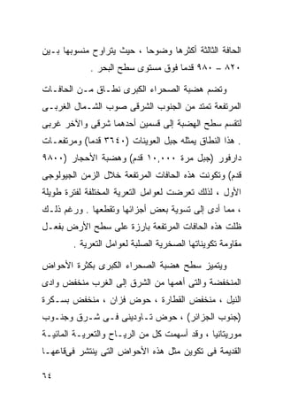 ‫ﺍﻟﺤﺎﻓﺔ ﺍﻟﺜﺎﻟﺜﺔ ﺃﻜﺜﺭﻫﺎ ﻭﻀﻭﺤﺎ ، ﺤﻴﺙ ﻴﺘﺭﺍﻭﺡ ﻤﻨﺴﻭﺒﻬﺎ ﺒـﻴﻥ‬
                          ‫ﹰ‬
             ‫٠٢٨ – ٠٨٩ ﻗﺩﻤﺎ ﻓﻭﻕ ﻤﺴﺘﻭﻯ ﺴﻁﺢ ﺍﻟﺒﺤﺭ .‬
                                   ‫ﹰ‬

‫ﻭﺘﻀﻡ ﻫﻀﺒﺔ ﺍﻟﺼﺤﺭﺍﺀ ﺍﻟﻜﺒﺭﻯ ﻨﻁـﺎﻕ ﻤـﻥ ﺍﻟﺤﺎﻓـﺎﺕ‬
‫ﺍﻟﻤﺭﺘﻔﻌﺔ ﺘﻤﺘﺩ ﻤﻥ ﺍﻟﺠﻨﻭﺏ ﺍﻟﺸﺭﻗﻰ ﺼﻭﺏ ﺍﻟﺸـﻤﺎل ﺍﻟﻐﺭﺒـﻰ‬
‫ﻟﺘﻘﺴﻡ ﺴﻁﺢ ﺍﻟﻬﻀﺒﺔ ﺇﻟﻰ ﻗﺴﻤﻴﻥ ﺃﺤﺩﻫﻤﺎ ﺸﺭﻗﻰ ﻭﺍﻵﺨﺭ ﻏﺭﺒﻰ‬
‫. ﻫﺫﺍ ﺍﻟﻨﻁﺎﻕ ﻴﻤﺜﻠﻪ ﺠﺒل ﺍﻟﻌﻭﻴﻨﺎﺕ )٠٤٦٣ ﻗﺩﻤﺎ( ﻭﻤﺭﺘﻔﻌـﺎﺕ‬
           ‫ﹰ‬
‫ﺩﺍﺭﻓﻭﺭ )ﺠﺒل ﻤﺭﺓ ٠٠٠,٠١ ﻗﺩﻡ( ﻭﻫﻀﺒﺔ ﺍﻷﺤﺠﺎﺭ )٠٠٨٩‬
‫ﻗﺩﻡ( ﻭﺘﻜﻭﻨﺕ ﻫﺫﻩ ﺍﻟﺤﺎﻓﺎﺕ ﺍﻟﻤﺭﺘﻔﻌﺔ ﺨﻼل ﺍﻟﺯﻤﻥ ﺍﻟﺠﻴﻭﻟﻭﺠﻰ‬
‫ﺍﻷﻭل ، ﻟﺫﻟﻙ ﺘﻌﺭﻀﺕ ﻟﻌﻭﺍﻤل ﺍﻟﺘﻌﺭﻴﺔ ﺍﻟﻤﺨﺘﻠﻔﺔ ﻟﻔﺘﺭﺓ ﻁﻭﻴﻠﺔ‬
‫، ﻤﻤﺎ ﺃﺩﻯ ﺇﻟﻰ ﺘﺴﻭﻴﺔ ﺒﻌﺽ ﺃﺠﺯﺍﺌﻬﺎ ﻭﺘﻘﻁﻌﻬﺎ . ﻭﺭﻏﻡ ﺫﻟـﻙ‬
‫ﻅﻠﺕ ﻫﺫﻩ ﺍﻟﺤﺎﻓﺎﺕ ﺍﻟﻤﺭﺘﻔﻌﺔ ﺒﺎﺭﺯﺓ ﻋﻠﻰ ﺴﻁﺢ ﺍﻷﺭﺽ ﺒﻔﻌـل‬
        ‫ﻤﻘﺎﻭﻤﺔ ﺘﻜﻭﻴﻨﺎﺘﻬﺎ ﺍﻟﺼﺨﺭﻴﺔ ﺍﻟﺼﻠﺒﺔ ﻟﻌﻭﺍﻤل ﺍﻟﺘﻌﺭﻴﺔ .‬

‫ﻭﻴﺘﻤﻴﺯ ﺴﻁﺢ ﻫﻀﺒﺔ ﺍﻟﺼﺤﺭﺍﺀ ﺍﻟﻜﺒﺭﻯ ﺒﻜﺜﺭﺓ ﺍﻷﺤﻭﺍﺽ‬
‫ﺍﻟﻤﻨﺨﻔﻀﺔ ﻭﺍﻟﺘﻰ ﺃﻫﻤﻬﺎ ﻤﻥ ﺍﻟﺸﺭﻕ ﺇﻟﻰ ﺍﻟﻐﺭﺏ ﻤﻨﺨﻔﺽ ﻭﺍﺩﻯ‬
‫ﺍﻟﻨﻴل ، ﻤﻨﺨﻔﺽ ﺍﻟﻘﻁﺎﺭﺓ ، ﺤﻭﺽ ﻓﺯﺍﻥ ، ﻤﻨﺨﻔﺽ ﺒﺴـﻜﺭﺓ‬
‫)ﺠﻨﻭﺏ ﺍﻟﺠﺯﺍﺌﺭ( ، ﺤﻭﺽ ﺘـﺎﻭﺩﻴﻨﻰ ﻓـﻰ ﺸـﺭﻕ ﻭﺠﻨـﻭﺏ‬
‫ﻤﻭﺭﻴﺘﺎﻨﻴﺎ ، ﻭﻗﺩ ﺃﺴﻬﻤﺕ ﻜل ﻤﻥ ﺍﻟﺭﻴـﺎﺡ ﻭﺍﻟﺘﻌﺭﻴـﺔ ﺍﻟﻤﺎﺌﻴـﺔ‬
‫ﺍﻟﻘﺩﻴﻤﺔ ﻓﻰ ﺘﻜﻭﻴﻥ ﻤﺜل ﻫﺫﻩ ﺍﻷﺤﻭﺍﺽ ﺍﻟﺘﻰ ﻴﻨﺘﺸﺭ ﻓﻰﻗﺎﻋﻬـﺎ‬

‫٤٦‬
 