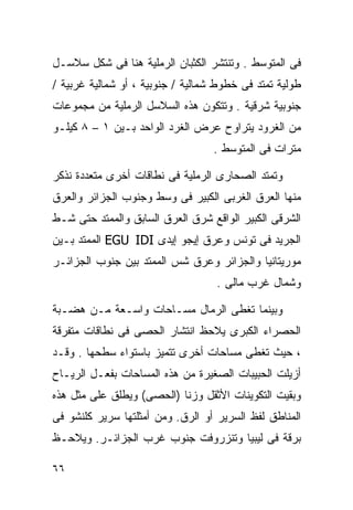 ‫ﻓﻰ ﺍﻟﻤﺘﻭﺴﻁ . ﻭﺘﻨﺘﺸﺭ ﺍﻟﻜﺜﺒﺎﻥ ﺍﻟﺭﻤﻠﻴﺔ ﻫﻨﺎ ﻓﻰ ﺸﻜل ﺴﻼﺴـل‬
‫ﻁﻭﻟﻴﺔ ﺘﻤﺘﺩ ﻓﻰ ﺨﻁﻭﻁ ﺸﻤﺎﻟﻴﺔ / ﺠﻨﻭﺒﻴﺔ ، ﺃﻭ ﺸﻤﺎﻟﻴﺔ ﻏﺭﺒﻴﺔ /‬
‫ﺠﻨﻭﺒﻴﺔ ﺸﺭﻗﻴﺔ . ﻭﺘﺘﻜﻭﻥ ﻫﺫﻩ ﺍﻟﺴﻼﺴل ﺍﻟﺭﻤﻠﻴﺔ ﻤﻥ ﻤﺠﻤﻭﻋﺎﺕ‬
‫ﻤﻥ ﺍﻟﻐﺭﻭﺩ ﻴﺘﺭﺍﻭﺡ ﻋﺭﺽ ﺍﻟﻐﺭﺩ ﺍﻟﻭﺍﺤﺩ ﺒـﻴﻥ ١ – ٨ ﻜﻴﻠـﻭ‬
                                   ‫ﻤﺘﺭﺍﺕ ﻓﻰ ﺍﻟﻤﺘﻭﺴﻁ .‬

‫ﻭﺘﻤﺘﺩ ﺍﻟﺼﺤﺎﺭﻯ ﺍﻟﺭﻤﻠﻴﺔ ﻓﻰ ﻨﻁﺎﻗﺎﺕ ﺃﺨﺭﻯ ﻤﺘﻌﺩﺩﺓ ﻨﺫﻜﺭ‬
‫ﻤﻨﻬﺎ ﺍﻟﻌﺭﻕ ﺍﻟﻐﺭﺒﻰ ﺍﻟﻜﺒﻴﺭ ﻓﻰ ﻭﺴﻁ ﻭﺠﻨﻭﺏ ﺍﻟﺠﺯﺍﺌﺭ ﻭﺍﻟﻌﺭﻕ‬
‫ﺍﻟﺸﺭﻗﻰ ﺍﻟﻜﺒﻴﺭ ﺍﻟﻭﺍﻗﻊ ﺸﺭﻕ ﺍﻟﻌﺭﻕ ﺍﻟﺴﺎﺒﻕ ﻭﺍﻟﻤﻤﺘﺩ ﺤﺘﻰ ﺸـﻁ‬
‫ﺍﻟﺠﺭﻴﺩ ﻓﻰ ﺘﻭﻨﺱ ﻭﻋﺭﻕ ﺇﻴﺠﻭ ﺇﻴﺩﻯ ‪ EGU IDI‬ﺍﻟﻤﻤﺘﺩ ﺒـﻴﻥ‬
‫ﻤﻭﺭﻴﺘﺎﻨﻴﺎ ﻭﺍﻟﺠﺯﺍﺌﺭ ﻭﻋﺭﻕ ﺸﺱ ﺍﻟﻤﻤﺘﺩ ﺒﻴﻥ ﺠﻨﻭﺏ ﺍﻟﺠﺯﺍﺌـﺭ‬
                                   ‫ﻭﺸﻤﺎل ﻏﺭﺏ ﻤﺎﻟﻰ .‬

‫ﻭﺒﻴﻨﻤﺎ ﺘﻐﻁﻰ ﺍﻟﺭﻤﺎل ﻤﺴـﺎﺤﺎﺕ ﻭﺍﺴـﻌﺔ ﻤـﻥ ﻫﻀـﺒﺔ‬
‫ﺍﻟﺤﺼﺭﺍﺀ ﺍﻟﻜﺒﺭﻯ ﻴﻼﺤﻅ ﺍﻨﺘﺸﺎﺭ ﺍﻟﺤﺼﻰ ﻓﻰ ﻨﻁﺎﻗﺎﺕ ﻤﺘﻔﺭﻗﺔ‬
‫، ﺤﻴﺙ ﺘﻐﻁﻰ ﻤﺴﺎﺤﺎﺕ ﺃﺨﺭﻯ ﺘﺘﻤﻴﺯ ﺒﺎﺴﺘﻭﺍﺀ ﺴﻁﺤﻬﺎ . ﻭﻗـﺩ‬
‫ﺃﺯﻴﻠﺕ ﺍﻟﺤﺒﻴﺒﺎﺕ ﺍﻟﺼﻐﻴﺭﺓ ﻤﻥ ﻫﺫﻩ ﺍﻟﻤﺴﺎﺤﺎﺕ ﺒﻔﻌـل ﺍﻟﺭﻴـﺎﺡ‬
‫ﻭﺒﻘﻴﺕ ﺍﻟﺘﻜﻭﻴﻨﺎﺕ ﺍﻷﺜﻘل ﻭﺯﻨﺎ )ﺍﻟﺤﺼﻰ( ﻭﻴﻁﻠﻕ ﻋﻠﻰ ﻤﺜل ﻫﺫﻩ‬
                          ‫ﹰ‬
‫ﺍﻟﻤﻨﺎﻁﻕ ﻟﻔﻅ ﺍﻟﺴﺭﻴﺭ ﺃﻭ ﺍﻟﺭﻕ. ﻭﻤﻥ ﺃﻤﺜﻠﺘﻬﺎ ﺴﺭﻴﺭ ﻜﻠﻨﺸﻭ ﻓﻰ‬
‫ﺒﺭﻗﺔ ﻓﻰ ﻟﻴﺒﻴﺎ ﻭﺘﻨﺯﺭﻭﻓﺕ ﺠﻨﻭﺏ ﻏﺭﺏ ﺍﻟﺠﺯﺍﺌـﺭ. ﻭﻴﻼﺤـﻅ‬

‫٦٦‬
 