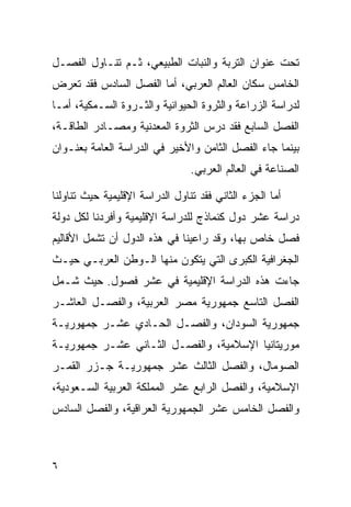 ‫ﺘﺤﺕ ﻋﻨﻭﺍﻥ ﺍﻟﺘﺭﺒﺔ ﻭﺍﻟﻨﺒﺎﺕ ﺍﻟﻁﺒﻴﻌﻲ، ﺜـﻡ ﺘﻨـﺎﻭل ﺍﻟﻔﺼـل‬
‫ﺍﻟﺨﺎﻤﺱ ﺴﻜﺎﻥ ﺍﻟﻌﺎﻟﻡ ﺍﻟﻌﺭﺒﻲ، ﺃﻤﺎ ﺍﻟﻔﺼل ﺍﻟﺴﺎﺩﺱ ﻓﻘﺩ ﺘﻌﺭﺽ‬
‫ﻟﺩﺭﺍﺴﺔ ﺍﻟﺯﺭﺍﻋﺔ ﻭﺍﻟﺜﺭﻭﺓ ﺍﻟﺤﻴﻭﺍﻨﻴﺔ ﻭﺍﻟﺜـﺭﻭﺓ ﺍﻟﺴـﻤﻜﻴﺔ، ﺃﻤـﺎ‬
‫ﺍﻟﻔﺼل ﺍﻟﺴﺎﺒﻊ ﻓﻘﺩ ﺩﺭﺱ ﺍﻟﺜﺭﻭﺓ ﺍﻟﻤﻌﺩﻨﻴﺔ ﻭﻤﺼـﺎﺩﺭ ﺍﻟﻁﺎﻗـﺔ،‬
‫ﺒﻴﻨﻤﺎ ﺠﺎﺀ ﺍﻟﻔﺼل ﺍﻟﺜﺎﻤﻥ ﻭﺍﻷﺨﻴﺭ ﻓﻲ ﺍﻟﺩﺭﺍﺴﺔ ﺍﻟﻌﺎﻤﺔ ﺒﻌﻨـﻭﺍﻥ‬
                                 ‫ﺍﻟﺼﻨﺎﻋﺔ ﻓﻲ ﺍﻟﻌﺎﻟﻡ ﺍﻟﻌﺭﺒﻲ.‬

‫ﺃﻤﺎ ﺍﻟﺠﺯﺀ ﺍﻟﺜﺎﻨﻲ ﻓﻘﺩ ﺘﻨﺎﻭل ﺍﻟﺩﺭﺍﺴﺔ ﺍﻹﻗﻠﻴﻤﻴﺔ ﺤﻴﺙ ﺘﻨﺎﻭﻟﻨﺎ‬
‫ﺩﺭﺍﺴﺔ ﻋﺸﺭ ﺩﻭل ﻜﻨﻤﺎﺫﺝ ﻟﻠﺩﺭﺍﺴﺔ ﺍﻹﻗﻠﻴﻤﻴﺔ ﻭﺃﻓﺭﺩﻨﺎ ﻟﻜل ﺩﻭﻟﺔ‬
‫ﻓﺼل ﺨﺎﺹ ﺒﻬﺎ، ﻭﻗﺩ ﺭﺍﻋﻴﻨﺎ ﻓﻲ ﻫﺫﻩ ﺍﻟﺩﻭل ﺃﻥ ﺘﺸﻤل ﺍﻷﻗﺎﻟﻴﻡ‬
‫ﺍﻟﺠﻐﺭﺍﻓﻴﺔ ﺍﻟﻜﺒﺭﻯ ﺍﻟﺘﻲ ﻴﺘﻜﻭﻥ ﻤﻨﻬﺎ ﺍﻟـﻭﻁﻥ ﺍﻟﻌﺭﺒـﻲ ﺤﻴـﺙ‬
‫ﺠﺎﺀﺕ ﻫﺫﻩ ﺍﻟﺩﺭﺍﺴﺔ ﺍﻹﻗﻠﻴﻤﻴﺔ ﻓﻲ ﻋﺸﺭ ﻓﺼﻭل. ﺤﻴﺙ ﺸـﻤل‬
‫ﺍﻟﻔﺼل ﺍﻟﺘﺎﺴﻊ ﺠﻤﻬﻭﺭﻴﺔ ﻤﺼﺭ ﺍﻟﻌﺭﺒﻴﺔ، ﻭﺍﻟﻔﺼـل ﺍﻟﻌﺎﺸـﺭ‬
‫ﺠﻤﻬﻭﺭﻴﺔ ﺍﻟﺴﻭﺩﺍﻥ، ﻭﺍﻟﻔﺼـل ﺍﻟﺤـﺎﺩﻱ ﻋﺸـﺭ ﺠﻤﻬﻭﺭﻴـﺔ‬
‫ﻤﻭﺭﻴﺘﺎﻨﻴﺎ ﺍﻹﺴﻼﻤﻴﺔ، ﻭﺍﻟﻔﺼـل ﺍﻟﺜـﺎﻨﻲ ﻋﺸـﺭ ﺠﻤﻬﻭﺭﻴـﺔ‬
‫ﺍﻟﺼﻭﻤﺎل، ﻭﺍﻟﻔﺼل ﺍﻟﺜﺎﻟﺙ ﻋﺸﺭ ﺠﻤﻬﻭﺭﻴـﺔ ﺠـﺯﺭ ﺍﻟﻘﻤـﺭ‬
‫ﺍﻹﺴﻼﻤﻴﺔ، ﻭﺍﻟﻔﺼل ﺍﻟﺭﺍﺒﻊ ﻋﺸﺭ ﺍﻟﻤﻤﻠﻜﺔ ﺍﻟﻌﺭﺒﻴﺔ ﺍﻟﺴـﻌﻭﺩﻴﺔ،‬
‫ﻭﺍﻟﻔﺼل ﺍﻟﺨﺎﻤﺱ ﻋﺸﺭ ﺍﻟﺠﻤﻬﻭﺭﻴﺔ ﺍﻟﻌﺭﺍﻗﻴﺔ، ﻭﺍﻟﻔﺼل ﺍﻟﺴﺎﺩﺱ‬



‫٦‬
 