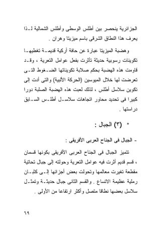 ‫ﺍﻟﺠﺯﺍﺌﺭﻴﺔ ﻴﻨﺤﺼﺭ ﺒﻴﻥ ﺃﻁﻠﺱ ﺍﻟﻭﺴﻁﻰ ﻭﺃﻁﻠﺱ ﺍﻟﺸﻤﺎﻟﻴﺔ ﻟـﺫﺍ‬
            ‫ﻴﻌﺭﻑ ﻫﺫﺍ ﺍﻟﻨﻁﺎﻕ ﺍﻟﺸﺭﻗﻰ ﺒﺎﺴﻡ ﻤﻴﺯﻴﺘﺎ ﻭﻫﺭﺍﻥ .‬

‫ﻭﻫﻀﺒﺔ ﺍﻟﻤﻴﺯﻴﺘﺎ ﻋﺒﺎﺭﺓ ﻋﻥ ﺤﺎﻓﺔ ﺃﺭﻜﻴﺔ ﻗﺩﻴﻤـﺔ ﺘﻐﻁﻴﻬـﺎ‬
‫ﺘﻜﻭﻴﻨﺎﺕ ﺭﺴﻭﺒﻴﺔ ﺤﺩﻴﺜﺔ ﺘﺄﺜﺭﺕ ﺒﻔﻌل ﻋﻭﺍﻤل ﺍﻟﺘﻌﺭﻴﺔ ، ﻭﻗـﺩ‬
‫ﻗﺎﻭﻤﺕ ﻫﺫﻩ ﺍﻟﻬﻀﺒﺔ ﺒﺤﻜﻡ ﺼﻼﺒﺔ ﺘﻜﻭﻴﻨﺎﺘﻬﺎ ﺍﻟﻀـﻐﻭﻁ ﺍﻟﺘـﻰ‬
‫ﺘﻌﺭﻀﺕ ﻟﻬﺎ ﺨﻼل ﺍﻟﻤﻴﻭﺴﻴﻥ )ﺍﻟﺤﺭﻜﺔ ﺍﻷﻟﺒﻴﺔ( ﻭﺍﻟﺘﻰ ﺃﺩﺕ ﺇﻟﻰ‬
‫ﺘﻜﻭﻴﻥ ﺴﻼﺴل ﺃﻁﻠﺱ ، ﻟﺫﻟﻙ ﻟﻌﺒﺕ ﻫﺫﻩ ﺍﻟﻬﻀﺒﺔ ﺍﻟﺼﻠﺒﺔ ﺩﻭﺭﺍ‬
‫ﹰ‬
‫ﻜﺒﻴﺭﺍ ﻓﻰ ﺘﺤﺩﻴﺩ ﻤﺤﺎﻭﺭ ﺍﺘﺠﺎﻫﺎﺕ ﺴﻼﺴـل ﺃﻁﻠـﺱ ﺍﻟﺴـﺎﺒﻕ‬
                                           ‫ﹰ‬
                                               ‫ﺩﺭﺍﺴﺘﻬﺎ .‬

                                  ‫* )٣( ﺍﻟﺠﺒﺎل :‬

                    ‫- ﺍﻟﺠﺒﺎل ﻓﻰ ﺍﻟﺠﻨﺎﺡ ﺍﻟﻌﺭﺒﻰ ﺍﻷﻓﺭﻴﻘﻰ :‬

‫ﺘﺘﻤﻴﺯ ﺍﻟﺠﺒﺎل ﻓﻰ ﺍﻟﺠﻨﺎﺡ ﺍﻟﻌﺭﺒﻰ ﺍﻷﻓﺭﻴﻘﻰ ﺒﻜﻭﻨﻬﺎ ﻗﺴﻤﺎﻥ‬
‫، ﻗﺴﻡ ﻗﺩﻴﻡ ﺃﺜﺭﺕ ﻓﻴﻪ ﻋﻭﺍﻤل ﺍﻟﺘﻌﺭﻴﺔ ﻭﺤﻭﻟﺘﻪ ﺇﻟﻰ ﺠﺒﺎل ﺘﺤﺎﺘﻴﺔ‬
‫ﻤﻘﻁﻌﺔ ﺘﻐﻴﺭﺕ ﻤﻌﺎﻟﻤﻬﺎ ﻭﺘﺤﻭﻟﺕ ﺒﻌﺽ ﺃﺠﺯﺍﺌﻬﺎ ﺇﻟـﻰ ﻜﺜﺒـﺎﻥ‬
‫ﺭﻤﻠﻴﺔ ﻋﻅﻴﻤﺔ ﺍﻻﺘﺴﺎﻉ . ﻭﺍﻟﻘﺴﻡ ﺍﻟﺜﺎﻨﻰ ﺠﺒﺎل ﺤﺩﻴﺜـﺔ ﻭﺘﻤﺜـل‬
     ‫ﺴﻼﺴل ﺒﻌﻀﻬﺎ ﻨﻁﺎﻗﺎ ﻤﺘﺼل ﻭﺃﻜﺜﺭ ﺍﺭﺘﻔﺎﻋﺎ ﻤﻥ ﺍﻷﻭﻟﻰ .‬
                ‫ﹰ‬


‫٩٦‬
 