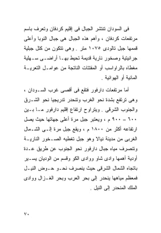 ‫ﻓﻰ ﺍﻟﺴﻭﺩﺍﻥ ﺘﻨﺘﺸﺭ ﺍﻟﺠﺒﺎل ﻓﻰ ﺇﻗﻠﻴﻡ ﻜﺭﺩﻓﺎﻥ ﻭﺘﻌﺭﻑ ﺒﺎﺴﻡ‬
‫ﻤﺭﺘﻔﻌﺎﺕ ﻜﺭﺩﻓﺎﻥ ، ﻭﺃﻫﻡ ﻫﺫﻩ ﺍﻟﺠﺒﺎل ﻫﻰ ﺠﺒﺎل ﺍﻟﻨﻭﺒﺎ ﻭﺃﻋﻠﻰ‬
‫ﻗﻤﻤﻬﺎ ﺠﺒل ﺘﺎﻟﻭﺩﻯ ٥٧٠١ ﻤﺘﺭ . ﻭﻫﻰ ﺘﺘﻜﻭﻥ ﻤﻥ ﻜﺘل ﺠﺒﻠﻴﺔ‬
‫ﺠﺭﺍﻨﻴﺘﻴﺔ ﻭﺼﺨﻭﺭ ﻨﺎﺭﻴﺔ ﻗﺩﻴﻤﺔ ﺘﺤﻴﻁ ﺒﻬـﺎ ﺃﺭﺍﻀـﻰ ﺴـﻬﻠﻴﺔ‬
‫ﻤﻐﻁﺎﻩ ﺒﺎﻟﺭﺍﻭﺍﺴﺏ ﺃﻭ ﺍﻟﻤﻔﺘﺘﺎﺕ ﺍﻟﻨﺎﺘﺠﺔ ﻤﻥ ﻋﻭﺍﻤـل ﺍﻟﺘﻌﺭﻴـﺔ‬
                                    ‫ﺍﻟﻤﺎﺌﻴﺔ ﺃﻭ ﺍﻟﻬﻭﺍﺌﻴﺔ .‬

‫ﺃﻤﺎ ﻤﺭﺘﻔﻌﺎﺕ ﺩﺍﺭﻓﻭﺭ ﻓﺘﻘﻊ ﻓﻰ ﺃﻗﺼﻰ ﻏﺭﺏ ﺍﻟﺴـﻭﺩﺍﻥ ،‬
‫ﻭﻫﻰ ﺘﺭﺘﻔﻊ ﺒﺸﺩﺓ ﻨﺤﻭ ﺍﻟﻐﺭﺏ ﻭﺘﻨﺤﺩﺭ ﺘﺩﺭﻴﺠﻴﺎ ﻨﺤﻭ ﺍﻟﺸـﺭﻕ‬
           ‫ﹰ‬
‫ﻭﺍﻟﺠﻨﻭﺏ ﺍﻟﺸﺭﻗﻰ . ﻭﻴﺘﺭﺍﻭﺡ ﺍﺭﺘﻔﺎﻉ ﺇﻗﻠﻴﻡ ﺩﺍﺭﻓﻭﺭ ﻤـﺎ ﺒـﻴﻥ‬
‫٠٠٦ – ٠٠٩ ﻡ ، ﻭﻴﻌﺘﺒﺭ ﺠﺒل ﻤﺭﺓ ﺃﻋﻠﻰ ﺠﻬﺎﺘﻬﺎ ﺤﻴﺙ ﻴﺼل‬
‫ﺍﺭﺘﻔﺎﻋﻪ ﺃﻜﺜﺭ ﻤﻥ ٠٠٨١ ﻡ ، ﻭﻴﻘﻊ ﺠﺒل ﻤﺭﺓ ﺇﻟـﻰ ﺍﻟﺸـﻤﺎل‬
‫ﺍﻟﻐﺭﺒﻰ ﻤﻥ ﻤﺩﻴﻨﺔ ﻨﻴﺎﻻ ﻭﻫﻭ ﺠﺒل ﺘﻐﻁﻴﻪ ﺍﻟﺼـﺨﻭﺭ ﺍﻟﻨﺎﺭﻴـﺔ‬
‫ﻭﺘﻨﺼﺭﻑ ﻤﻴﺎﻩ ﺠﺒﺎل ﺩﺍﺭﻓﻭﺭ ﻨﺤﻭ ﺍﻟﺠﻨﻭﺏ ﻋﻥ ﻁﺭﻴﻕ ﻋـﺩﺓ‬
‫ﺃﻭﺩﻴﺔ ﺃﻫﻤﻬﺎ ﻭﺍﺩﻯ ﺸﺎﻭ ﻭﻭﺍﺩﻯ ﺍﻟﻜﻭ ﻭﻗﺴﻡ ﻤﻥ ﺍﻟﻭﺩﻴﺎﻥ ﻴﺴـﻴﺭ‬
‫ﺒﺎﺘﺠﺎﻩ ﺍﻟﺸﻤﺎل ﺍﻟﺸﺭﻗﻰ ﺤﻴﺙ ﻴﻨﺼﺭﻑ ﻨﺤـﻭ ﺤـﻭﺽ ﺍﻟﻨﻴـل‬
‫ﻓﻤﻌﻅﻡ ﻤﻴﺎﻫﻬﺎ ﻴﻨﺤﺩﺭ ﺇﻟﻰ ﺒﺤﺭ ﺍﻟﻌﺭﺏ ﻭﺒﺤﺭ ﺍﻟﻐـﺯﺍل ﻭﻭﺍﺩﻯ‬
                               ‫ﺍﻟﻤﻠﻙ ﺍﻟﻤﻨﺤﺩﺭ ﺇﻟﻰ ﺍﻟﻨﻴل .‬



‫٠٧‬
 