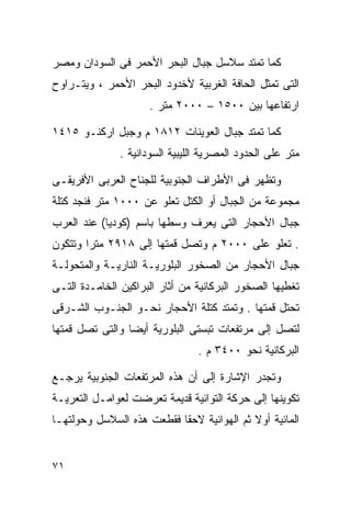 ‫ﻜﻤﺎ ﺘﻤﺘﺩ ﺴﻼﺴل ﺠﺒﺎل ﺍﻟﺒﺤﺭ ﺍﻷﺤﻤﺭ ﻓﻰ ﺍﻟﺴﻭﺩﺍﻥ ﻭﻤﺼﺭ‬
‫ﺍﻟﺘﻰ ﺘﻤﺜل ﺍﻟﺤﺎﻓﺔ ﺍﻟﻐﺭﺒﻴﺔ ﻷﺨﺩﻭﺩ ﺍﻟﺒﺤﺭ ﺍﻷﺤﻤﺭ ، ﻭﻴﺘـﺭﺍﻭﺡ‬
                     ‫ﺍﺭﺘﻔﺎﻋﻬﺎ ﺒﻴﻥ ٠٠٥١ – ٠٠٠٢ ﻤﺘﺭ .‬

‫ﻜﻤﺎ ﺘﻤﺘﺩ ﺠﺒﺎل ﺍﻟﻌﻭﻴﻨﺎﺕ ٢١٨١ ﻡ ﻭﺠﺒل ﺍﺭﻜﻨـﻭ ٥١٤١‬
               ‫ﻤﺘﺭ ﻋﻠﻰ ﺍﻟﺤﺩﻭﺩ ﺍﻟﻤﺼﺭﻴﺔ ﺍﻟﻠﻴﺒﻴﺔ ﺍﻟﺴﻭﺩﺍﻨﻴﺔ .‬

‫ﻭﺘﻅﻬﺭ ﻓﻰ ﺍﻷﻁﺭﺍﻑ ﺍﻟﺠﻨﻭﺒﻴﺔ ﻟﻠﺠﻨﺎﺡ ﺍﻟﻌﺭﺒﻰ ﺍﻷﻓﺭﻴﻘـﻰ‬
‫ﻤﺠﻤﻭﻋﺔ ﻤﻥ ﺍﻟﺠﺒﺎل ﺃﻭ ﺍﻟﻜﺘل ﺘﻌﻠﻭ ﻋﻥ ٠٠٠١ ﻤﺘﺭ ﻓﻨﺠﺩ ﻜﺘﻠﺔ‬
‫ﺠﺒﺎل ﺍﻷﺤﺠﺎﺭ ﺍﻟﺘﻰ ﻴﻌﺭﻑ ﻭﺴﻁﻬﺎ ﺒﺎﺴﻡ )ﻜﻭﺩﻴﺎ( ﻋﻨﺩ ﺍﻟﻌﺭﺏ‬
‫. ﺘﻌﻠﻭ ﻋﻠﻰ ٠٠٠٢ ﻡ ﻭﺘﺼل ﻗﻤﺘﻬﺎ ﺇﻟﻰ ٨١٩٢ ﻤﺘﺭﺍ ﻭﺘﺘﻜﻭﻥ‬
       ‫ﹰ‬
‫ﺠﺒﺎل ﺍﻷﺤﺠﺎﺭ ﻤﻥ ﺍﻟﺼﺨﻭﺭ ﺍﻟﺒﻠﻭﺭﻴـﺔ ﺍﻟﻨﺎﺭﻴـﺔ ﻭﺍﻟﻤﺘﺤﻭﻟـﺔ‬
‫ﺘﻐﻁﻴﻬﺎ ﺍﻟﺼﺨﻭﺭ ﺍﻟﺒﺭﻜﺎﻨﻴﺔ ﻤﻥ ﺃﺜﺎﺭ ﺍﻟﺒﺭﺍﻜﻴﻥ ﺍﻟﺨﺎﻤـﺩﺓ ﺍﻟﺘـﻰ‬
‫ﺘﺤﺘل ﻗﻤﺘﻬﺎ . ﻭﺘﻤﺘﺩ ﻜﺘﻠﺔ ﺍﻷﺤﺠﺎﺭ ﻨﺤـﻭ ﺍﻟﺠﻨـﻭﺏ ﺍﻟﺸـﺭﻗﻰ‬
‫ﻟﺘﺼل ﺇﻟﻰ ﻤﺭﺘﻔﻌﺎﺕ ﺘﺒﺴﺘﻰ ﺍﻟﺒﻠﻭﺭﻴﺔ ﺃﻴﻀﺎ ﻭﺍﻟﺘﻰ ﺘﺼل ﻗﻤﺘﻬﺎ‬
                ‫ﹰ‬
                                 ‫ﺍﻟﺒﺭﻜﺎﻨﻴﺔ ﻨﺤﻭ ٠٠٤٣ ﻡ .‬

‫ﻭﺘﺠﺩﺭ ﺍﻹﺸﺎﺭﺓ ﺇﻟﻰ ﺃﻥ ﻫﺫﻩ ﺍﻟﻤﺭﺘﻔﻌﺎﺕ ﺍﻟﺠﻨﻭﺒﻴﺔ ﻴﺭﺠـﻊ‬
‫ﺘﻜﻭﻴﻨﻬﺎ ﺇﻟﻰ ﺤﺭﻜﺔ ﺍﻟﺘﻭﺍﺌﻴﺔ ﻗﺩﻴﻤﺔ ﺘﻌﺭﻀﺕ ﻟﻌﻭﺍﻤـل ﺍﻟﺘﻌﺭﻴـﺔ‬
‫ﺍﻟﻤﺎﺌﻴﺔ ﺃﻭﻻ ﺜﻡ ﺍﻟﻬﻭﺍﺌﻴﺔ ﻻﺤﻘﺎ ﻓﻘﻁﻌﺕ ﻫﺫﻩ ﺍﻟﺴﻼﺴل ﻭﺤﻭﻟﺘﻬـﺎ‬
                          ‫ﹰ‬                ‫ﹰ‬


‫١٧‬
 