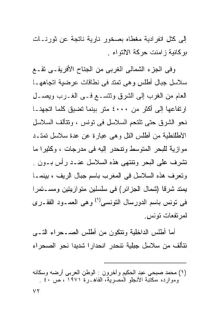 ‫ﺇﻟﻰ ﻜﺘل ﺍﻨﻔﺭﺍﺩﻴﺔ ﻤﻐﻁﺎﻩ ﺒﺼﺨﻭﺭ ﻨﺎﺭﻴﺔ ﻨﺎﺘﺠﺔ ﻋﻥ ﺜﻭﺭﻨـﺎﺕ‬
                                ‫ﺒﺭﻜﺎﻨﻴﺔ ﺯﺍﻤﻨﺕ ﺤﺭﻜﺔ ﺍﻻﻟﺘﻭﺍﺀ .‬

‫ﻭﻓﻰ ﺍﻟﺠﺯﺀ ﺍﻟﺸﻤﺎﻟﻰ ﺍﻟﻐﺭﺒﻰ ﻤﻥ ﺍﻟﺠﻨﺎﺡ ﺍﻷﻓﺭﻴﻘـﻰ ﺘﻘـﻊ‬
‫ﺴﻼﺴل ﺠﺒﺎل ﺃﻁﻠﺱ ﻭﻫﻰ ﺘﻤﺘﺩ ﻓﻰ ﻨﻁﺎﻗﺎﺕ ﻋﺭﻀﻴﺔ ﺍﺘﺠﺎﻫﻬـﺎ‬
‫ﺍﻟﻌﺎﻡ ﻤﻥ ﺍﻟﻐﺭﺏ ﺇﻟﻰ ﺍﻟﺸﺭﻕ ﻭﺘﺘﺴـﻊ ﻓـﻰ ﺍﻟﻐـﺭﺏ ﻭﻴﺼـل‬
‫ﺍﺭﺘﻔﺎﻋﻬﺎ ﺇﻟﻰ ﺃﻜﺜﺭ ﻤﻥ ٠٠٠٤ ﻤﺘﺭ ﺒﻴﻨﻤﺎ ﺘﻀﻴﻕ ﻜﻠﻤﺎ ﺍﺘﺠﻬﻨـﺎ‬
‫ﻨﺤﻭ ﺍﻟﺸﺭﻕ ﺤﺘﻰ ﺘﻠﺘﺤﻡ ﺍﻟﺴﻼﺴل ﻓﻰ ﺘﻭﻨﺱ ، ﻭﺘﺘﺄﻟﻑ ﺍﻟﺴﻼﺴل‬
‫ﺍﻷﻁﻠﻨﻁﻴﺔ ﻤﻥ ﺃﻁﻠﺱ ﺍﻟﺘل ﻭﻫﻰ ﻋﺒﺎﺭﺓ ﻋﻥ ﻋﺩﺓ ﺴﻼﺴل ﺘﻤﺘـﺩ‬
‫ﻤﻭﺍﺯﻴﺔ ﻟﻠﺒﺤﺭ ﺍﻟﻤﺘﻭﺴﻁ ﻭﺘﻨﺤﺩﺭ ﺇﻟﻴﻪ ﻓﻰ ﻤﺩﺭﺠﺎﺕ ، ﻭﻜﺜﻴﺭﺍ ﻤﺎ‬
   ‫ﹰ‬
‫ﺘﺸﺭﻑ ﻋﻠﻰ ﺍﻟﺒﺤﺭ ﻭﺘﻨﺘﻬﻰ ﻫﺫﻩ ﺍﻟﺴﻼﺴل ﻋﻨـﺩ ﺭﺃﺱ ﺒـﻭﻥ .‬
‫ﻭﺘﻌﺭﻑ ﻫﺫﻩ ﺍﻟﺴﻼﺴل ﻓﻰ ﺍﻟﻤﻐﺭﺏ ﺒﺎﺴﻡ ﺠﺒﺎل ﺍﻟﺭﻴﻑ ، ﺒﻴﻨﻤـﺎ‬
‫ﻴﻤﺘﺩ ﺸﺭﻗﺎ )ﺸﻤﺎل ﺍﻟﺠﺯﺍﺌﺭ( ﻓﻰ ﺴﻠﺴﻠﻴﻥ ﻤﺘﻭﺍﺯﻴﺘﻴﻥ ﻭﻤﺴـﺘﻤﺭﺍ‬
‫ﹰ‬                                           ‫ﹰ‬
                       ‫) ١(‬
‫ﻭﻫﻰ ﺍﻟﻌﻤـﻭﺩ ﺍﻟﻔﻘـﺭﻯ‬           ‫ﻓﻰ ﺘﻭﻨﺱ ﺒﺎﺴﻡ ﺍﻟﺩﻭﺭﺴﺎل ﺍﻟﺘﻭﻨﺴﻰ‬
                                            ‫ﻟﻤﺭﺘﻔﻌﺎﺕ ﺘﻭﻨﺱ.‬

‫ﺃﻤﺎ ﺃﻁﻠﺱ ﺍﻟﺩﺍﺨﻠﻴﺔ ﻭﺘﺘﻜﻭﻥ ﻤﻥ ﺃﻁﻠﺱ ﺍﻟﺼـﺤﺭﺍﺀ ﺍﻟﺘـﻰ‬
‫ﺘﺘﺄﻟﻑ ﻤﻥ ﺴﻼﺴل ﺠﺒﻠﻴﺔ ﺘﻨﺤﺩﺭ ﺍﻨﺤﺩﺍﺭﺍ ﺸﺩﻴﺩﺍ ﻨﺤﻭ ﺍﻟﺼﺤﺭﺍﺀ‬
            ‫ﹰ‬     ‫ﹰ‬


‫)١( ﻤﺤﻤﺩ ﺼﺒﺤﻰ ﻋﺒﺩ ﺍﻟﺤﻜﻴﻡ ﻭﺁﺨﺭﻭﻥ : ﺍﻟﻭﻁﻥ ﺍﻟﻌﺭﺒﻰ ﺃﺭﻀﻪ ﻭﺴﻜﺎﻨﻪ‬
   ‫ﻭﻤﻭﺍﺭﺩﻩ ،ﻤﻜﺘﺒﺔ ﺍﻷﻨﺠﻠﻭ ﺍﻟﻤﺼﺭﻴﺔ، ﺍﻟﻘﺎﻫـﺭﺓ ١٧٩١ ، ﺹ ٠٤ .‬
‫٢٧‬
 