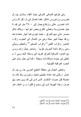 ‫ﻭﻓﻰ ﻁﺭﻓﻬﺎ ﺍﻟﺸﻤﺎﻟﻰ ﺍﻟﺸﺭﻗﻰ ﺤﻴﺙ ﺍﻟﺘﻘﺎﺀ ﺴﻼﺴل ﺠﺒـﺎل‬
‫ﻁﻭﺭﻭﺱ ﻭﺯﺍﺠﺭﻭﺱ ﺘﺸﻜل ﻋﻘﺩﺓ ﺍﺘﺼﺎل ﻓﻰ ﺸـﻜل ﺃﻗـﻭﺍﺱ‬
‫ﺫﺍﺕ ﺘﻀﺭﺱ ﻋﺎﻟﻰ ﻭﺍﺭﺘﻔﺎﻉ ﻴﺼل ﺇﻟﻰ ٠٠٥٣ ﻤﺘﺭ ﻓﻰ ﻗﻤـﺔ‬
‫ﺠﺒل ﺨﺼﺎﺭﻭﺴﺘﺎ ﻭﺘﻐﻁﻰ ﺍﻟﺜﻠﻭﺝ ﺒﻌﺽ ﺃﺠﺯﺍﺌﻬﺎ ، ﻭﺒﺫﻟﻙ ﺘﻤﺜل‬
‫ﻤﺼﺩﺭ ﻤﺎﺌﻰ ﻤﻬﻡ ﻟﻠﻌﺭﺍﻕ ، ﺤﻴﺙ ﺘﺠﺭﻯ ﻓﻴﻪ ﺃﻨﻬﺎﺭ ﻤﺘﻌﺩﺩﺓ ﺘﻌﺩ‬
‫ﺭﻭﺍﻓﺩ ﻤﻬﻤﺔ ﻟﻨﻬﺭ ﺩﺠﻠﺔ ﻭﻫﻰ ﻤﻥ ﺍﻟﺸﻤﺎل ﺇﻟﻰ ﺍﻟﺠﻨﻭﺏ ﺭﺍﻓـﺩ‬
                 ‫) ٢(‬
‫ﻭﺍﻟﻌﻅﻴﻡ ﻭﺩﻴﺎﻟﻰ‬          ‫ﺍﻟﺨﺎﺒﻭﺭ ﻭﺍﻟﺯﺍﺏ ﺍﻟﻜﺒﻴﺭ)١( ﻭﺍﻟﺯﺍﺏ ﺍﻟﺼﻐﻴﺭ‬
‫ﻭﻫﻰ ﺭﻭﺍﻓﺩ ﺩﺍﺌﻤﺔ ﺍﻟﺠﺭﻴﺎﻥ ﺘﻘﺭﻴﺒﺎ . ﻭﺘﺴﺘﻤﺭ ﺠﺒﺎل ﺯﺍﺠـﺭﻭﺱ‬
                      ‫ﹰ‬
‫ﻤﻊ ﺍﻟﺤﺩﻭﺩ ﺍﻟﺸﺭﻗﻴﺔ ﻟﻠﻌﺭﺍﻕ ﺘﻘﺭﻴﺒﺎ ﺇﻟﻰ ﻭﺴﻁﻪ ﺍﻟﺠﻨـﻭﺒﻰ ﺜـﻡ‬
                      ‫ﹰ‬
‫ﺘﺨﺘﻔﻰ ﻓﻰ ﺠﻨﻭﺒﻪ ﺒﺎﺴﺘﺜﻨﺎﺀﺍﺕ ﺒﺴﻴﻁﺔ ، ﻜﻤﺎ ﻓﻰ ﺠﺒل ﺴﻨﺎﻡ ﻋﻠﻰ‬
                                      ‫ﺍﻟﺤﺩﻭﺩ ﺍﻟﻌﺭﺍﻗﻴﺔ ﺍﻟﻜﻭﻴﺘﻴﺔ .‬

‫ﻭﺘﺨﺘﻔﻰ ﺍﻟﺠﺒﺎل ﻓﻰ ﻤﻨﻁﻘﺔ ﺍﻟﺨﻠﻴﺞ ﺍﻟﻌﺭﺒﻰ ﺤﺘـﻰ ﺠﺒـﺎل‬
‫‪‬ﻤﺎﻥ ، ﻭﺍﻟﺘﻰ ﺘﻌﺩ ﺍﻤﺘﺩﺍﺩ ﻁﺒﻴﻌﻰ ﻟﺠﺒﺎل ﺯﺍﺠﺭﻭﺱ ﻭﻗﺩ ﻜﺎﻨـﺕ‬
                                                   ‫ﻋ‬
‫ﻤﺘﺼﻠﺔ ﻗﺒل ﺤﺩﻭﺙ ﺍﻻﻨﻜﺴﺎﺭ ﺍﻟﺫﻯ ﺃﺩﻯ ﺇﻟﻰ ﺘﻜـﻭﻴﻥ ﻤﻀـﻴﻕ‬
‫ﻫﺭﻤﺯ، ﻭﻫﺫﺍ ﺍﻟﻬﺒﻭﻁ ﺃﺩﻯ ﺇﻟﻰ ﻭﻀﻭﺡ ﻜﺜﻴﺭﺍ ﻤـﻥ ﺍﻟﻤﻅـﺎﻫﺭ‬
             ‫ﹰ‬




                               ‫)١( ﻴﻌﺭﻑ ﺃﺤﻴﺎﻨﺎ ﺒﺎﺴﻡ ﺍﻟﺯﺍﺏ ﺍﻷﻋﻠﻰ .‬
                                                  ‫ﹰ‬
                               ‫)٢( ﻴﻌﺭﻑ ﺃﺤﻴﺎﻨﺎ ﺒﺎﺴﻡ ﺍﻟﺯﺍﺏ ﺍﻷﺴﻔل .‬
                                                  ‫ﹰ‬
‫٤٧‬
 