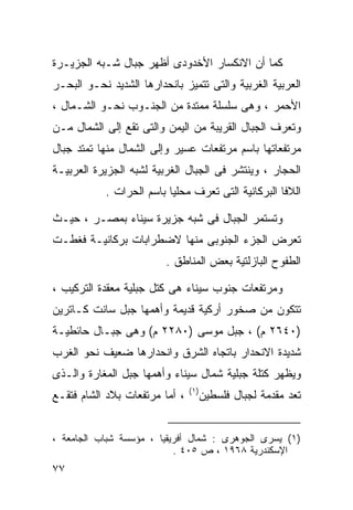 ‫ﻜﻤﺎ ﺃﻥ ﺍﻻﻨﻜﺴﺎﺭ ﺍﻷﺨﺩﻭﺩﻯ ﺃﻅﻬﺭ ﺠﺒﺎل ﺸـﺒﻪ ﺍﻟﺠﺯﻴـﺭﺓ‬
‫ﺍﻟﻌﺭﺒﻴﺔ ﺍﻟﻐﺭﺒﻴﺔ ﻭﺍﻟﺘﻰ ﺘﺘﻤﻴﺯ ﺒﺎﻨﺤﺩﺍﺭﻫﺎ ﺍﻟﺸﺩﻴﺩ ﻨﺤـﻭ ﺍﻟﺒﺤـﺭ‬
‫ﺍﻷﺤﻤﺭ ، ﻭﻫﻰ ﺴﻠﺴﻠﺔ ﻤﻤﺘﺩﺓ ﻤﻥ ﺍﻟﺠﻨـﻭﺏ ﻨﺤـﻭ ﺍﻟﺸـﻤﺎل ،‬
‫ﻭﺘﻌﺭﻑ ﺍﻟﺠﺒﺎل ﺍﻟﻘﺭﻴﺒﺔ ﻤﻥ ﺍﻟﻴﻤﻥ ﻭﺍﻟﺘﻰ ﺘﻘﻊ ﺇﻟﻰ ﺍﻟﺸﻤﺎل ﻤـﻥ‬
‫ﻤﺭﺘﻔﻌﺎﺘﻬﺎ ﺒﺎﺴﻡ ﻤﺭﺘﻔﻌﺎﺕ ﻋﺴﻴﺭ ﻭﺇﻟﻰ ﺍﻟﺸﻤﺎل ﻤﻨﻬﺎ ﺘﻤﺘﺩ ﺠﺒﺎل‬
‫ﺍﻟﺤﺠﺎﺭ ، ﻭﻴﻨﺘﺸﺭ ﻓﻰ ﺍﻟﺠﺒﺎل ﺍﻟﻐﺭﺒﻴﺔ ﻟﺸﺒﻪ ﺍﻟﺠﺯﻴﺭﺓ ﺍﻟﻌﺭﺒﻴـﺔ‬
            ‫ﺍﻟﻼﻓﺎ ﺍﻟﺒﺭﻜﺎﻨﻴﺔ ﺍﻟﺘﻰ ﺘﻌﺭﻑ ﻤﺤﻠﻴﺎ ﺒﺎﺴﻡ ﺍﻟﺤﺭﺍﺕ .‬
                          ‫ﹰ‬

‫ﻭﺘﺴﺘﻤﺭ ﺍﻟﺠﺒﺎل ﻓﻰ ﺸﺒﻪ ﺠﺯﻴﺭﺓ ﺴﻴﻨﺎﺀ ﺒﻤﺼـﺭ ، ﺤﻴـﺙ‬
‫ﺘﻌﺭﺽ ﺍﻟﺠﺯﺀ ﺍﻟﺠﻨﻭﺒﻰ ﻤﻨﻬﺎ ﻻﻀﻁﺭﺍﺒﺎﺕ ﺒﺭﻜﺎﻨﻴـﺔ ﻓﻐﻁـﺕ‬
                         ‫ﺍﻟﻁﻔﻭﺡ ﺍﻟﺒﺎﺯﻟﺘﻴﺔ ﺒﻌﺽ ﺍﻟﻤﻨﺎﻁﻕ .‬

‫ﻭﻤﺭﺘﻔﻌﺎﺕ ﺠﻨﻭﺏ ﺴﻴﻨﺎﺀ ﻫﻰ ﻜﺘل ﺠﺒﻠﻴﺔ ﻤﻌﻘﺩﺓ ﺍﻟﺘﺭﻜﻴﺏ ،‬
‫ﺘﺘﻜﻭﻥ ﻤﻥ ﺼﺨﻭﺭ ﺃﺭﻜﻴﺔ ﻗﺩﻴﻤﺔ ﻭﺃﻫﻤﻬﺎ ﺠﺒل ﺴﺎﻨﺕ ﻜـﺎﺘﺭﻴﻥ‬
‫)٠٤٦٢ ﻡ( ، ﺠﺒل ﻤﻭﺴﻰ )٠٨٢٢ ﻡ( ﻭﻫﻰ ﺠﺒـﺎل ﺤﺎﺌﻁﻴـﺔ‬
‫ﺸﺩﻴﺩﺓ ﺍﻻﻨﺤﺩﺍﺭ ﺒﺎﺘﺠﺎﻩ ﺍﻟﺸﺭﻕ ﻭﺍﻨﺤﺩﺍﺭﻫﺎ ﻀﻌﻴﻑ ﻨﺤﻭ ﺍﻟﻐﺭﺏ‬
‫ﻭﻴﻅﻬﺭ ﻜﺘﻠﺔ ﺠﺒﻠﻴﺔ ﺸﻤﺎل ﺴﻴﻨﺎﺀ ﻭﺃﻫﻤﻬﺎ ﺠﺒل ﺍﻟﻤﻐﺎﺭﺓ ﻭﺍﻟـﺫﻯ‬
                                ‫) ١(‬
‫، ﺃﻤﺎ ﻤﺭﺘﻔﻌﺎﺕ ﺒﻼﺩ ﺍﻟﺸﺎﻡ ﻓﺘﻘـﻊ‬          ‫ﺘﻌﺩ ﻤﻘﺩﻤﺔ ﻟﺠﺒﺎل ﻓﻠﺴﻁﻴﻥ‬


‫)١( ﻴﺴﺭﻯ ﺍﻟﺠﻭﻫﺭﻯ : ﺸﻤﺎل ﺃﻓﺭﻴﻘﻴﺎ ، ﻤﺅﺴﺴﺔ ﺸﺒﺎﺏ ﺍﻟﺠﺎﻤﻌﺔ ،‬
                           ‫ﺍﻹﺴﻜﻨﺩﺭﻴﺔ ٨٦٩١ ، ﺹ ٥٠٤ .‬
‫٧٧‬
 