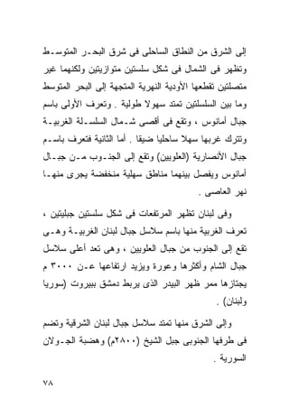 ‫ﺇﻟﻰ ﺍﻟﺸﺭﻕ ﻤﻥ ﺍﻟﻨﻁﺎﻕ ﺍﻟﺴﺎﺤﻠﻰ ﻓﻰ ﺸﺭﻕ ﺍﻟﺒﺤـﺭ ﺍﻟﻤﺘﻭﺴـﻁ‬
‫ﻭﺘﻅﻬﺭ ﻓﻰ ﺍﻟﺸﻤﺎل ﻓﻰ ﺸﻜل ﺴﻠﺴﺘﻴﻥ ﻤﺘﻭﺍﺯﻴﺘﻴﻥ ﻭﻟﻜﻨﻬﻤﺎ ﻏﻴﺭ‬
‫ﻤﺘﺼﻠﺘﻴﻥ ﺘﻘﻁﻌﻬﺎ ﺍﻷﻭﺩﻴﺔ ﺍﻟﻨﻬﺭﻴﺔ ﺍﻟﻤﺘﺠﻬﺔ ﺇﻟﻰ ﺍﻟﺒﺤﺭ ﺍﻟﻤﺘﻭﺴﻁ‬
‫ﻭﻤﺎ ﺒﻴﻥ ﺍﻟﺴﻠﺴﻠﺘﻴﻥ ﺘﻤﺘﺩ ﺴﻬﻭﻻ ﻁﻭﻟﻴﺔ . ﻭﺘﻌﺭﻑ ﺍﻷﻭﻟﻰ ﺒﺎﺴﻡ‬
                         ‫ﹰ‬
‫ﺠﺒﺎل ﺃﻤﺎﻨﻭﺱ ، ﻭﺘﻘﻊ ﻓﻰ ﺃﻗﺼﻰ ﺸـﻤﺎل ﺍﻟﺴﻠﺴـﻠﺔ ﺍﻟﻐﺭﺒﻴـﺔ‬
‫ﻭﺘﺘﺭﻙ ﻏﺭﺒﻬﺎ ﺴﻬﻼ ﺴﺎﺤﻠﻴﺎ ﻀﻴﻘﺎ . ﺃﻤﺎ ﺍﻟﺜﺎﻨﻴﺔ ﻓﺘﻌﺭﻑ ﺒﺎﺴـﻡ‬
                          ‫ﹰ‬    ‫ﹰ‬      ‫ﹰ‬
‫ﺠﺒﺎل ﺍﻷﻨﺼﺎﺭﻴﺔ )ﺍﻟﻌﻠﻭﻴﻴﻥ( ﻭﺘﻘﻊ ﺇﻟﻰ ﺍﻟﺠﻨـﻭﺏ ﻤـﻥ ﺠﺒـﺎل‬
‫ﺃﻤﺎﻨﻭﺱ ﻭﻴﻔﺼل ﺒﻴﻨﻬﻤﺎ ﻤﻨﺎﻁﻕ ﺴﻬﻠﻴﺔ ﻤﻨﺨﻔﻀﺔ ﻴﺠﺭﻯ ﻤﻨﻬـﺎ‬
                                          ‫ﻨﻬﺭ ﺍﻟﻌﺎﺼﻰ .‬

‫ﻭﻓﻰ ﻟﺒﻨﺎﻥ ﺘﻅﻬﺭ ﺍﻟﻤﺭﺘﻔﻌﺎﺕ ﻓﻰ ﺸﻜل ﺴﻠﺴﺘﻴﻥ ﺠﺒﻠﻴﺘﻴﻥ ،‬
‫ﺘﻌﺭﻑ ﺍﻟﻐﺭﺒﻴﺔ ﻤﻨﻬﺎ ﺒﺎﺴﻡ ﺴﻼﺴل ﺠﺒﺎل ﻟﺒﻨﺎﻥ ﺍﻟﻐﺭﺒﻴـﺔ ﻭﻫـﻰ‬
‫ﺘﻘﻊ ﺇﻟﻰ ﺍﻟﺠﻨﻭﺏ ﻤﻥ ﺠﺒﺎل ﺍﻟﻌﻠﻭﻴﻴﻥ ، ﻭﻫﻰ ﺘﻌﺩ ﺃﻋﻠﻰ ﺴﻼﺴل‬
‫ﺠﺒﺎل ﺍﻟﺸﺎﻡ ﻭﺃﻜﺜﺭﻫﺎ ﻭﻋﻭﺭﺓ ﻭﻴﺯﻴﺩ ﺍﺭﺘﻔﺎﻋﻬﺎ ﻋـﻥ ٠٠٠٣ ﻡ‬
‫ﻴﺠﺘﺎﺯﻫﺎ ﻤﻤﺭ ﻅﻬﺭ ﺍﻟﺒﻴﺩﺭ ﺍﻟﺫﻯ ﻴﺭﺒﻁ ﺩﻤﺸﻕ ﺒﺒﻴﺭﻭﺕ )ﺴﻭﺭﻴﺎ‬
                                              ‫ﻭﻟﺒﻨﺎﻥ( .‬

‫ﻭﺇﻟﻰ ﺍﻟﺸﺭﻕ ﻤﻨﻬﺎ ﺘﻤﺘﺩ ﺴﻼﺴل ﺠﺒﺎل ﻟﺒﻨﺎﻥ ﺍﻟﺸﺭﻗﻴﺔ ﻭﺘﻀﻡ‬
‫ﻓﻰ ﻁﺭﻓﻬﺎ ﺍﻟﺠﻨﻭﺒﻰ ﺠﺒل ﺍﻟﺸﻴﺦ )٠٠٨٢ﻡ( ﻭﻫﻀﺒﺔ ﺍﻟﺠـﻭﻻﻥ‬
                                              ‫ﺍﻟﺴﻭﺭﻴﺔ .‬

‫٨٧‬
 