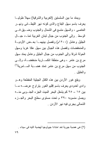 ‫ﻭﻴﻤﺘﺩ ﻤﺎ ﺒﻴﻥ ﺍﻟﺴﻠﺴﺘﻴﻥ )ﺍﻟﻐﺭﺒﻴﺔ ﻭﺍﻟﺸﺭﻗﻴﺔ( ﺴﻬﻼ ﻁﻭﻟﻴـﺎ‬
‫ﹰ‬      ‫ﹰ‬
‫ﻴﻌﺭﻑ ﺒﺎﺴﻡ ﺴﻬل ﺍﻟﺒﻘﺎﻉ ﻭﺍﻟﺫﻯ ﻜﻭﻨﻪ ﻨﻬﺭ ﺍﻟﻠﻴﻁـﺎﻨﻰ ﻭﻨﻬـﺭ‬
‫ﺍﻟﻌﺎﺼﻰ ، ﻭﺍﻟﺴﻬل ﻤﺘﺴﻊ ﻓﻰ ﺍﻟﺸﻤﺎل ﻭﺍﻟﺠﻨﻭﺏ ﻭﻀـﻴﻕ ﻓـﻰ‬
‫ﺍﻟﻭﺴﻁ . ﻭﺇﻟﻰ ﺍﻟﺠﻨﻭﺏ ﻤﻥ ﺠﺒﺎل ﻟﺒﻨﺎﻥ ﺍﻟﻐﺭﺒﻴﺔ ﺘﻤﺘـﺩ ﺠﺒـﺎل‬
‫ﺍﻟﺠﻠﻴل ﻭﻋﺎﻤل )٠٠٢١ﻡ( ﻭﺘﻔﺼل ﺒﻴﻨﻬﻤـﺎ ﺒﻌـﺽ ﺍﻷﻭﺩﻴـﺔ‬
‫ﻭﺍﻟﻤﻨﺨﻔﻀﺎﺕ ﻭﺘﻔﺼل ﻫﺫﻩ ﺍﻟﺠﺒﺎل ﺒﻴﻥ ﺴﻬل ﻋﻜﺎ ﻏﺭﺒﺎ ﻭﺴﻬل‬
     ‫ﹰ‬
‫ﺍﻟﺤﻭﻟﺔ ﺸﺭﻗﺎ ﻭﺇﻟﻰ ﺍﻟﺠﻨﻭﺏ ﻤﻥ ﺠﺒﺎل ﺍﻟﺠﻠﻴل ﻭﻋﺎﻤل ﻴﻤﺘﺩ ﺴﻬل‬
                                          ‫ﹰ‬
‫ﻤﺭﺝ ﺒﻥ ﻋﺎﻤﺭ ، ﻭﻫﻰ ﻤﻨﻁﻘﺔ ﺍﻨﻜﺴـﺎﺭﻴﺔ ﻤﻨﺨﻔﻀـﺔ، ﻭﺇﻟـﻰ‬
‫) ٢(‬
       ‫ﺍﻟﺠﻨﻭﺏ ﻤﻥ ﺴﻬل ﻤﺭﺝ ﺒﻥ ﻋﺎﻤﺭ ﺘﻤﺘﺩ ﻫﻀـﺒﺔ ﺍﻟﺴـﺎﻤﺭﻴﺔ‬
                                                          ‫ﻭﺍﻟﺨﻠﻴل .‬

‫ﻭﻴﻘﻊ ﻏﻭﺭ ﺍﻷﺭﺩﻥ ﺒﻴﻥ ﻫﺫﻩ ﺍﻟﻜﺘل ﺍﻟﺠﺒﻠﻴﺔ ﺍﻟﻤﻘﻁﻌﺔ ﻭﻫـﻭ‬
‫ﻭﺍﺩﻯ ﺃﺨﺩﻭﺩﻯ ﻴﻌﺭﻑ ﺒﺎﺴﻡ ﺇﻗﻠﻴﻡ ﺍﻟﻐﻭﺭ ﻴﺘﺭﺍﻭﺡ ﻋﺭﻀـﻪ ﻤـﺎ‬
‫ﺒﻴﻥ ٥١ – ٥٢ ﻜﻡ ﻴﺸﻐل ﺍﻟﺒﺤﺭ ﺍﻟﻤﻴﺕ ﺍﻟﺠﺯﺀ ﺍﻟﺠﻨـﻭﺒﻰ ﻤﻨـﻪ‬
‫ﻭﻴﺼل ﻤﻨﺴﻭﺒﻪ ٠٩٣ ﻡ ﺘﺤﺕ ﻤﺴﺘﻭﻯ ﺴﻁﺢ ﺍﻟﺒﺤﺭ ﻭﺍﻟﺠـﺯﺀ‬
                                 ‫ﺍﻟﺸﻤﺎﻟﻰ ﻴﺠﺭﻯ ﻓﻴﻪ ﻨﻬﺭ ﺍﻷﺭﺩﻥ .‬




       ‫)٢( ﻫﻰ ﻫﻀﺒﺔ ﺠﻴﺭﻴﺔ ﺘﻌﺩ ﺍﻤﺘﺩﺍﺩﺍ ﺠﻴﻭﻟﻭﺠﻴﺎ ﻟﻬﻀﺒﺔ ﺍﻟﺘﻴﻪ ﻓﻰ ﺴﻴﻨﺎﺀ .‬
                              ‫ﹰ‬        ‫ﹰ‬
‫٩٧‬
 