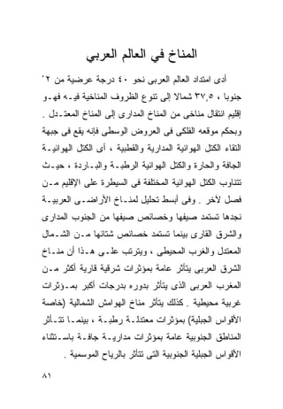 ‫ﺍﻟﻤﻨﺎﺥ ﻓﻲ ﺍﻟﻌﺎﻟﻡ ﺍﻟﻌﺭﺒﻲ‬
‫ﺃﺩﻯ ﺍﻤﺘﺩﺍﺩ ﺍﻟﻌﺎﻟﻡ ﺍﻟﻌﺭﺒﻰ ﻨﺤﻭ ٠٤ ﺩﺭﺠﺔ ﻋﺭﻀﻴﺔ ﻤﻥ ٢ ْ‬
‫ﺠﻨﻭﺒﺎ ، ٥,٧٣ ﺸﻤﺎﻻ ﺇﻟﻰ ﺘﻨﻭﻉ ﺍﻟﻅﺭﻭﻑ ﺍﻟﻤﻨﺎﺨﻴﺔ ﻓﻴـﻪ ﻓﻬـﻭ‬
                                   ‫ﹰ‬    ‫ْ‬      ‫ﹰ‬
‫ﺇﻗﻠﻴﻡ ﺍﻨﺘﻘﺎل ﻤﻨﺎﺨﻰ ﻤﻥ ﺍﻟﻤﻨﺎﺥ ﺍﻟﻤﺩﺍﺭﻯ ﺇﻟﻰ ﺍﻟﻤﻨﺎﺥ ﺍﻟﻤﻌﺘـﺩل .‬
‫ﻭﺒﺤﻜﻡ ﻤﻭﻗﻌﻪ ﺍﻟﻔﻠﻜﻰ ﻓﻰ ﺍﻟﻌﺭﻭﺽ ﺍﻟﻭﺴﻁﻰ ﻓﺈﻨﻪ ﻴﻘﻊ ﻓﻰ ﺠﺒﻬﺔ‬
‫ﺍﻟﺘﻘﺎﺀ ﺍﻟﻜﺘل ﺍﻟﻬﻭﺍﺌﻴﺔ ﺍﻟﻤﺩﺍﺭﻴﺔ ﻭﺍﻟﻘﻁﺒﻴﺔ ، ﺃﻯ ﺍﻟﻜﺘل ﺍﻟﻬﻭﺍﺌﻴـﺔ‬
‫ﺍﻟﺠﺎﻓﺔ ﻭﺍﻟﺤﺎﺭﺓ ﻭﺍﻟﻜﺘل ﺍﻟﻬﻭﺍﺌﻴﺔ ﺍﻟﺭﻁﺒـﺔ ﻭﺍﻟﺒـﺎﺭﺩﺓ ، ﺤﻴـﺙ‬
‫ﺘﺘﻨﺎﻭﺏ ﺍﻟﻜﺘل ﺍﻟﻬﻭﺍﺌﻴﺔ ﺍﻟﻤﺨﺘﻠﻔﺔ ﻓﻰ ﺍﻟﺴﻴﻁﺭﺓ ﻋﻠﻰ ﺍﻹﻗﻠﻴﻡ ﻤـﻥ‬
‫ﻓﺼل ﻵﺨﺭ . ﻭﻓﻰ ﺃﺒﺴﻁ ﺘﺤﻠﻴل ﻟﻤﻨـﺎﺥ ﺍﻷﺭﺍﻀـﻰ ﺍﻟﻌﺭﺒﻴـﺔ‬
‫ﻨﺠﺩﻫﺎ ﺘﺴﺘﻤﺩ ﺼﻴﻔﻬﺎ ﻭﺨﺼﺎﺌﺹ ﺼﻴﻔﻬﺎ ﻤﻥ ﺍﻟﺠﻨﻭﺏ ﺍﻟﻤﺩﺍﺭﻯ‬
‫ﻭﺍﻟﺸﺭﻕ ﺍﻟﻘﺎﺭﻯ ﺒﻴﻨﻤﺎ ﺘﺴﺘﻤﺩ ﺨﺼﺎﺌﺹ ﺸﺘﺎﺌﻬﺎ ﻤـﻥ ﺍﻟﺸـﻤﺎل‬
‫ﺍﻟﻤﻌﺘﺩل ﻭﺍﻟﻐﺭﺏ ﺍﻟﻤﺤﻴﻁﻰ ، ﻭﻴﺘﺭﺘﺏ ﻋﻠـﻰ ﻫـﺫﺍ ﺃﻥ ﻤﻨـﺎﺥ‬
‫ﺍﻟﺸﺭﻕ ﺍﻟﻌﺭﺒﻰ ﻴﺘﺄﺜﺭ ﻋﺎﻤﺔ ﺒﻤﺅﺜﺭﺍﺕ ﺸﺭﻗﻴﺔ ﻗﺎﺭﻴﺔ ﺃﻜﺜﺭ ﻤـﻥ‬
‫ﺍﻟﻤﻐﺭﺏ ﺍﻟﻌﺭﺒﻰ ﺍﻟﺫﻯ ﻴﺘﺄﺜﺭ ﺒﺩﻭﺭﻩ ﺒﺩﺭﺠﺎﺕ ﺃﻜﺒﺭ ﺒﻤـﺅﺜﺭﺍﺕ‬
‫ﻏﺭﺒﻴﺔ ﻤﺤﻴﻁﻴﺔ . ﻜﺫﻟﻙ ﻴﺘﺄﺜﺭ ﻤﻨﺎﺥ ﺍﻟﻬﻭﺍﻤﺵ ﺍﻟﺸﻤﺎﻟﻴﺔ )ﺨﺎﺼﺔ‬
‫ﺍﻷﻗﻭﺍﺱ ﺍﻟﺠﺒﻠﻴﺔ( ﺒﻤﺅﺜﺭﺍﺕ ﻤﻌﺘﺩﻟـﺔ ﺭﻁﺒـﺔ ، ﺒﻴﻨﻤـﺎ ﺘﺘـﺄﺜﺭ‬
‫ﺍﻟﻤﻨﺎﻁﻕ ﺍﻟﺠﻨﻭﺒﻴﺔ ﻋﺎﻤﺔ ﺒﻤﺅﺜﺭﺍﺕ ﻤﺩﺍﺭﻴـﺔ ﺠﺎﻓـﺔ ﺒﺎﺴـﺘﺜﻨﺎﺀ‬
      ‫ﺍﻷﻗﻭﺍﺱ ﺍﻟﺠﺒﻠﻴﺔ ﺍﻟﺠﻨﻭﺒﻴﺔ ﺍﻟﺘﻰ ﺘﺘﺄﺜﺭ ﺒﺎﻟﺭﻴﺎﺡ ﺍﻟﻤﻭﺴﻤﻴﺔ .‬

‫١٨‬
 