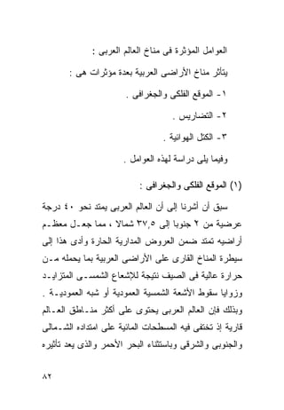 ‫ﺍﻟﻌﻭﺍﻤل ﺍﻟﻤﺅﺜﺭﺓ ﻓﻰ ﻤﻨﺎﺥ ﺍﻟﻌﺎﻟﻡ ﺍﻟﻌﺭﺒﻰ :‬

       ‫ﻴﺘﺄﺜﺭ ﻤﻨﺎﺥ ﺍﻷﺭﺍﻀﻰ ﺍﻟﻌﺭﺒﻴﺔ ﺒﻌﺩﺓ ﻤﺅﺜﺭﺍﺕ ﻫﻰ :‬

                       ‫١- ﺍﻟﻤﻭﻗﻊ ﺍﻟﻔﻠﻜﻰ ﻭﺍﻟﺠﻐﺭﺍﻓﻰ .‬

                                    ‫٢- ﺍﻟﺘﻀﺎﺭﻴﺱ .‬

                                 ‫٣- ﺍﻟﻜﺘل ﺍﻟﻬﻭﺍﺌﻴﺔ .‬

                      ‫ﻭﻓﻴﻤﺎ ﻴﻠﻰ ﺩﺭﺍﺴﺔ ﻟﻬﺫﻩ ﺍﻟﻌﻭﺍﻤل .‬

                           ‫)١( ﺍﻟﻤﻭﻗﻊ ﺍﻟﻔﻠﻜﻰ ﻭﺍﻟﺠﻐﺭﺍﻓﻰ :‬

‫ﺴﺒﻕ ﺃﻥ ﺃﺸﺭﻨﺎ ﺇﻟﻰ ﺃﻥ ﺍﻟﻌﺎﻟﻡ ﺍﻟﻌﺭﺒﻰ ﻴﻤﺘﺩ ﻨﺤﻭ ٠٤ ﺩﺭﺠﺔ‬
‫ﻋﺭﻀﻴﺔ ﻤﻥ ٢ ﺠﻨﻭﺒﺎ ﺇﻟﻰ ٥,٧٣ ﺸﻤﺎﻻ ، ﻤﻤﺎ ﺠﻌـل ﻤﻌﻅـﻡ‬
                 ‫ﹰ‬    ‫ْ‬        ‫ﹰ‬     ‫ْ‬
‫ﺃﺭﺍﻀﻴﻪ ﺘﻤﺘﺩ ﻀﻤﻥ ﺍﻟﻌﺭﻭﺽ ﺍﻟﻤﺩﺍﺭﻴﺔ ﺍﻟﺤﺎﺭﺓ ﻭﺃﺩﻯ ﻫﺫﺍ ﺇﻟﻰ‬
‫ﺴﻴﻁﺭﺓ ﺍﻟﻤﻨﺎﺥ ﺍﻟﻘﺎﺭﻯ ﻋﻠﻰ ﺍﻷﺭﺍﻀﻰ ﺍﻟﻌﺭﺒﻴﺔ ﺒﻤﺎ ﻴﺤﻤﻠﻪ ﻤـﻥ‬
‫ﺤﺭﺍﺭﺓ ﻋﺎﻟﻴﺔ ﻓﻰ ﺍﻟﺼﻴﻑ ﻨﺘﻴﺠﺔ ﻟﻺﺸﻌﺎﻉ ﺍﻟﺸﻤﺴـﻰ ﺍﻟﻤﺘﺯﺍﻴـﺩ‬
‫ﻭﺯﻭﺍﻴﺎ ﺴﻘﻭﻁ ﺍﻷﺸﻌﺔ ﺍﻟﺸﻤﺴﻴﺔ ﺍﻟﻌﻤﻭﺩﻴﺔ ﺃﻭ ﺸﺒﻪ ﺍﻟﻌﻤﻭﺩﻴـﺔ .‬
‫ﻭﺒﺫﻟﻙ ﻓﺈﻥ ﺍﻟﻌﺎﻟﻡ ﺍﻟﻌﺭﺒﻰ ﻴﺤﺘﻭﻯ ﻋﻠﻰ ﺃﻜﺜﺭ ﻤﻨـﺎﻁﻕ ﺍﻟﻌـﺎﻟﻡ‬
‫ﻗﺎﺭﻴﺔ ﺇﺫ ﺘﺨﺘﻔﻰ ﻓﻴﻪ ﺍﻟﻤﺴﻁﺤﺎﺕ ﺍﻟﻤﺎﺌﻴﺔ ﻋﻠﻰ ﺍﻤﺘﺩﺍﺩﻩ ﺍﻟﺸـﻤﺎﻟﻰ‬
‫ﻭﺍﻟﺠﻨﻭﺒﻰ ﻭﺍﻟﺸﺭﻗﻰ ﻭﺒﺎﺴﺘﺜﻨﺎﺀ ﺍﻟﺒﺤﺭ ﺍﻷﺤﻤﺭ ﻭﺍﻟﺫﻯ ﻴﻌﺩ ﺘﺄﺜﻴﺭﻩ‬


‫٢٨‬
 