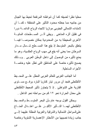 ‫ﻤﺤﻠﻴﺎ ﻨﻅﺭﺍ ﻟﻀﻴﻘﻪ ﻜﻤﺎ ﺃﻥ ﺸﻭﺍﻁﺌﻪ ﺍﻟﻤﺭﺘﻔﻌﺔ ﺘﺤﻴﻁ ﺒﻬﺎ ﺍﻟﺠﺒﺎل‬
                                             ‫ﹰ‬    ‫ﹰ‬
‫ﻤﻥ ﺠﺎﻨﺒﻴﻪ ﻤﻤﺎ ﺠﻌﻠﺘﻪ ﻤﺤﺩﻭﺩ ﺍﻟﺘﺄﺜﻴﺭ ﻋﻠﻰ ﺍﻟﻤﻨﻁﻘﺔ ، ﻜﻤـﺎ ﺃﻥ‬
‫ﻻﻤﺘﺩﺍﺩﻩ ﺍﻟﺸﻤﺎﻟﻰ ﺍﻟﺠﻨﻭﺒﻰ ﻤﻭﺍﺯﻴﺎ ﻻﺘﺠﺎﻩ ﺍﻟﺭﻴﺎﺡ ﺍﻟﺩﺍﺌﻤـﺔ ﺩﻭﺭﺍ‬
‫ﹰ‬                          ‫ﹰ‬
‫ﻓﻰ ﺘﻘﻠﻴل ﺃﺜﺭﻩ ﺍﻟﻤﻨﺎﺨﻰ . ﻭﻴﺒﻘﻰ ﺃﺜـﺭ ﺍﻟﻤﺴـﻁﺤﺎﺕ ﺍﻟﻤﺎﺌﻴـﺔ‬
‫ﺍﻷﺨﺭﻯ ﺍﻟﻤﺤﻴﻁﺔ ﺒﻪ ﻤﻥ ﺍﻟﻤﺤﺩﻭﺩﻴﺔ ﺒﻤﻜﺎﻥ ﺨﺼﻭﺼـﺎ ﻓﻴﻤـﺎ‬
      ‫ﹰ‬
‫ﻴﺘﻌﻠﻕ ﺒﺎﻟﺒﺤﺭ ﺍﻟﻤﺘﻭﺴﻁ ﺇﺫ ﻴﻘﻊ ﻫﺫﺍ ﺍﻟﻤﺴـﻁﺢ ﺸـﻤﺎل ﻤـﺩﺍﺭ‬
‫ﺍﻟﺴﺭﻁﺎﻥ ﻤﻤﺎ ﻴﻌﻨﻰ ﺃﻨﻪ ﻴﻘﻊ ﻓﻰ ﻤﻬﺏ ﺍﻟﺭﻴﺎﺡ ﺍﻟﻌﻜﺴﻴﺔ، ﻭﻫﻭ ﻤﺎ‬
‫ﻴﻤﻨﻊ ﺘﺄﺜﻴﺭﻩ ﻤﻥ ﺍﻟﻭﺼﻭل ﺇﻟﻰ ﺩﺍﺨل ﺍﻟﻭﻁﻥ ﺍﻟﻌﺭﺒﻰ . ﻭﺒـﺫﻟﻙ‬
‫ﻴﺼﺒﺢ ﺘﺄﺜﻴﺭﻩ ﺨﺎﺼﺔ ﻋﻠﻰ ﺍﻟﻤﻨﺎﻁﻕ ﺍﻟﺘﻰ ﺘﻁل ﻋﻠﻴﻪ ﻭﺨﺎﺼـﺔ‬
                                        ‫ﺍﻷﺠﺯﺍﺀ ﺍﻟﺴﺎﺤﻠﻴﺔ.‬

‫ﺃﻤﺎ ﺍﻟﺠﺎﻨﺏ ﺍﻟﻐﺭﺒﻰ ﻟﻠﻌﺎﻟﻡ ﺍﻟﻌﺭﺒﻰ ﺍﻟﻤﻁل ﻋﻠـﻰ ﺍﻟﻤﺤـﻴﻁ‬
‫ﺍﻷﻁﻠﻨﻁﻰ ﻓﻨﺠﺩ ﺃﻥ ﻤﺭﻭﺭ ﺘﻴﺎﺭ ﻜﻨﺎﺭﻴﺎ ﺍﻟﺒﺎﺭﺩ ﻴﺭﻓـﻊ ﻤﺴـﺘﻭﻯ‬
‫ﺍﻟﻘﺎﺭﻴﺔ ﻋﻠﻰ ﺍﻟﺸﻭﺍﻁﺊ . ﺇﺫ ﻻ ﻴﺘﺠﺎﻭﺯ ﺘﺄﺜﻴﺭ ﺍﻟﻤﺤﻴﻁ ﺍﻷﻁﻠﻨﻁﻰ‬
     ‫ﻋﻠﻰ ﻤﻌﺩل ﺍﻟﺤﺭﺍﺭﺓ ﻨﺤﻭ ٢١ ﻜﻡ ﻤﻥ ﺴﻭﺍﺤﻠﻪ ﻨﺤﻭ ﺍﻟﺩﺍﺨل .‬

‫ﻭﻴﻤﻜﻥ ﺍﻟﻘﻭل ﺒﻭﺠﻪ ﻋﺎﻡ ﺒﺄﻥ ﺍﻟﺒﺤﺭ ﺍﻟﻤﺘﻭﺴـﻁ ﻭﺍﻟﻤﺤـﻴﻁ‬
‫ﺍﻷﻁﻠﻨﻁﻰ ﻟﻬﻤـﺎ ﺍﻟﺘـﺄﺜﻴﺭ ﺍﻷﻜﺒـﺭ ﻋﻠـﻰ ﺍﻋﺘـﺩﺍل ﺍﻟﻤﻨـﺎﺥ‬
‫ﻋﻠﻰﺍﻟﺴﻭﺍﺤل ﺍﻟﺸﻤﺎﻟﻴﺔ ﻭﺍﻟﺸﺭﻗﻴﺔ ﻭﺍﻟﻐﺭﺒﻴﺔ ﺍﻟﻤﻁﻠﺔ ﻋﻠﻴﻬﻤﺎ ﺇﻟـﻰ‬
‫ﺠﺎﻨﺏ ﺯﻴﺎﺩﺓ ﻨﺼﻴﺒﻬﺎ ﻤﻥ ﺍﻷﻤﻁﺎﺭ ﺍﻹﻋﺼﺎﺭﻴﺔ ﺍﻟﺸﺘﻭﻴﺔ ﻭﺨﺎﺼﺔ‬

‫٣٨‬
 