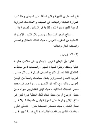 ‫ﺘﻘﻊ ﺍﻟﺼﺤﺎﺭﻯ ﺍﻟﻜﺒﻴﺭﺓ ﻭﺇﻗﻠﻴﻡ ﺍﻟﺴﺎﻓﺎﻨﺎ ﻓﻰ ﺍﻟﺴﻭﺩﺍﻥ ﻭﻫﻨﺎ ﺘﺴﻭﺩ‬
‫ﺍﻟﺤﺭﺍﺭﺓ ﺍﻟﺸﺩﻴﺩﺓ ﻭﺍﻟﺠﻔﺎﻑ ﻓﻰ ﺍﻟﺼﻴﻑ ﻭﺍﻻﺨﺘﻼﻓﺎﺕ ﺍﻟﺤﺭﺍﺭﻴﺔ‬
 ‫ﺍﻟﻴﻭﻤﻴﺔ ﺍﻟﻜﺒﻴﺭﺓ ﻨﻅﺭﺍ ﻟﺸﺩﺓ ﺍﻟﻘﺎﺭﻴﺔ ﻓﻰ ﺍﻟﻤﻨﺎﻁﻕ ﺍﻟﺼﺤﺭﺍﻭﻴﺔ .‬
                                     ‫ﹰ‬

‫- ﻤﻨﺎﺥ ﺍﻟﺒﺤﺭ ﺍﻟﻤﺘﻭﺴﻁ : ﻭﻴﻀﻡ ﺒﻼﺩ ﺍﻟﺸﺎﻡ ﻭﺍﻷﺠـﺯﺍﺀ‬
‫ﺍﻟﺸﻤﺎﻟﻴﺔ ﻤﻥ ﺍﻟﻤﻐﺭﺏ ﺍﻟﻌﺭﺒﻰ ، ﺤﻴﺙ ﺍﻟﺸﺘﺎﺀ ﺍﻟﻤﻌﺘﺩل ﻭﺍﻟﻤﻤﻁﺭ‬
                                ‫ﻭﺍﻟﺼﻴﻑ ﺍﻟﺤﺎﺭ ﻭﺍﻟﺠﺎﻑ .‬

                                        ‫)٢( ﺍﻟﺘﻀﺎﺭﻴﺱ :‬

‫ﻨﻅﺭﺍ ﻷﻥ ﺍﻟﻭﻁﻥ ﺍﻟﻌﺭﺒﻰ ﻻ ﻴﺤﺘﻭﻯ ﻋﻠﻰ ﺴﻼﺴل ﺠﺒﻠﻴـﺔ‬
                                        ‫ﹰ‬
‫ﻋﺎﻟﻴﺔ ﻭﻤﻌﻘﺩﺓ ﻭﻨﻅﺭﺍ ﻟﺴﻴﺎﺩﺓ ﺍﻟﺴﻬﻭل ﻭﺍﻟﻬﻀﺎﺏ ﻓـﻰ ﻤﻌﻅـﻡ‬
                                ‫ﹰ‬
‫ﺍﻟﻤﻨﺎﻁﻕ ﻓﺈﻨﻨﺎ ﻨﺠﺩ ﺃﻥ ﺍﻟﺘﻨﻭﻉ ﺍﻟﻤﻨﺎﺨﻰ ﻗﻠﻴـل ﻓـﻰ ﺍﻷﺭﺍﻀـﻰ‬
‫ﺍﻟﻌﺭﺒﻴﺔ ﻓﺎﻟﻤﻨﺎﺥ ﺍﻟﺼﺤﺭﺍﻭﻯ ﻴﺸﻐل ﻤﺴﺎﺤﺎﺕ ﻭﺍﺴﻌﺔ ﻤﻥ ﺍﻟﻭﻁﻥ‬
‫ﺍﻟﻌﺭﺒﻰ . ﻭﻟﻜﻥ ﻤﻊ ﺫﻟﻙ ﻓﺈﻥ ﻟﻠﺘﻀﺎﺭﻴﺱ ﺩﻭﺭﺍ ﻫﺎﻤﺎ ﻓﻰ ﺘﺤﺩﻴﺩ‬
         ‫ﹰ ﹰ‬
‫ﺒﻌﺽ ﺍﻟﺼﻔﺎﺕ ﺍﻟﻤﻨﺎﺨﻴﺔ ، ﺤﻴﺙ ﺘﺅﺜﺭ ﺍﻟﺘﻀﺎﺭﻴﺱ ﺴﻭﺍﺀ ﻤـﻥ‬
‫ﺤﻴﺙ ﺍﻻﺭﺘﻔﺎﻉ ﺃﻭ ﻤﻥ ﺤﻴﺙ ﺍﺘﺠﺎﻩ ﺍﻟﻜﺘل ﺍﻟﺠﺒﻠﻴﺔ ﺩﻭﺭﺍ ﻜﺒﻴﺭﺍ ﻓﻰ‬
   ‫ﹰ‬     ‫ﹰ‬
‫ﻤﻨﺎﺥ ﺍﻹﻗﻠﻴﻡ ﻭﺃﺜﺭﻫﺎ ﻋﻠﻰ ﺍﻟﺤﺭﺍﺭﺓ ﻴﻜﻭﻥ ﻤﻠﺤﻭﻅﺎ ﻟـﻴﻼ ﻓـﻰ‬
    ‫ﹰ‬    ‫ﹰ‬
‫ﻓﺼل ﺍﻟﺸﺘﺎﺀ ، ﺤﻴﺙ ﺘﻨﺨﻔﺽ ﺍﻨﺨﻔﺎﻀﺎ ﻜﺒﻴﺭﺍ . ﻓﺘﻐﻁﻰ ﺍﻟﺜﻠﻭﺝ‬
               ‫ﹰ‬     ‫ﹰ‬
‫ﻤﺭﺘﻔﻌﺎﺕ ﺃﻁﻠﺱ ﻭﻤﺭﺘﻔﻌﺎﺕ ﻟﺒﻨﺎﻥ ﻟﻤﺩﺓ ﺘﺒﻠﻎ ﺨﻤﺴﺔ ﺸﻬﻭﺭ ﻓـﻰ‬


‫٥٨‬
 