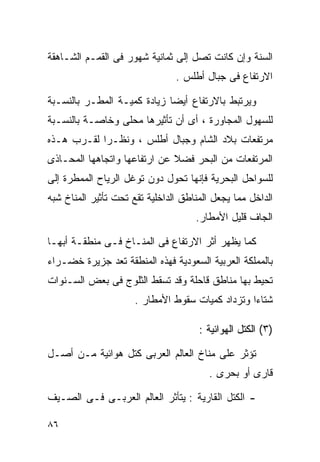 ‫ﺍﻟﺴﻨﺔ ﻭﺇﻥ ﻜﺎﻨﺕ ﺘﺼل ﺇﻟﻰ ﺜﻤﺎﻨﻴﺔ ﺸﻬﻭﺭ ﻓﻰ ﺍﻟﻘﻤـﻡ ﺍﻟﺸـﺎﻫﻘﺔ‬
                                ‫ﺍﻻﺭﺘﻔﺎﻉ ﻓﻰ ﺠﺒﺎل ﺃﻁﻠﺱ .‬

‫ﻭﻴﺭﺘﺒﻁ ﺒﺎﻻﺭﺘﻔﺎﻉ ﺃﻴﻀﺎ ﺯﻴﺎﺩﺓ ﻜﻤﻴـﺔ ﺍﻟﻤﻁـﺭ ﺒﺎﻟﻨﺴـﺒﺔ‬
                            ‫ﹰ‬
‫ﻟﻠﺴﻬﻭل ﺍﻟﻤﺠﺎﻭﺭﺓ ، ﺃﻯ ﺃﻥ ﺘﺄﺜﻴﺭﻫﺎ ﻤﺤﻠﻰ ﻭﺨﺎﺼـﺔ ﺒﺎﻟﻨﺴـﺒﺔ‬
‫ﻤﺭﺘﻔﻌﺎﺕ ﺒﻼﺩ ﺍﻟﺸﺎﻡ ﻭﺠﺒﺎل ﺃﻁﻠﺱ ، ﻭﻨﻅـﺭﺍ ﻟﻘـﺭﺏ ﻫـﺫﻩ‬
           ‫ﹰ‬
‫ﺍﻟﻤﺭﺘﻔﻌﺎﺕ ﻤﻥ ﺍﻟﺒﺤﺭ ﻓﻀﻼ ﻋﻥ ﺍﺭﺘﻔﺎﻋﻬﺎ ﻭﺍﺘﺠﺎﻫﻬﺎ ﺍﻟﻤﺤـﺎﺫﻯ‬
                              ‫ﹰ‬
‫ﻟﻠﺴﻭﺍﺤل ﺍﻟﺒﺤﺭﻴﺔ ﻓﺈﻨﻬﺎ ﺘﺤﻭل ﺩﻭﻥ ﺘﻭﻏل ﺍﻟﺭﻴﺎﺡ ﺍﻟﻤﻤﻁﺭﺓ ﺇﻟﻰ‬
‫ﺍﻟﺩﺍﺨل ﻤﻤﺎ ﻴﺠﻌل ﺍﻟﻤﻨﺎﻁﻕ ﺍﻟﺩﺍﺨﻠﻴﺔ ﺘﻘﻊ ﺘﺤﺕ ﺘﺄﺜﻴﺭ ﺍﻟﻤﻨﺎﺥ ﺸﺒﻪ‬
                                     ‫ﺍﻟﺠﺎﻑ ﻗﻠﻴل ﺍﻷﻤﻁﺎﺭ.‬

‫ﻜﻤﺎ ﻴﻅﻬﺭ ﺃﺜﺭ ﺍﻻﺭﺘﻔﺎﻉ ﻓﻰ ﺍﻟﻤﻨـﺎﺥ ﻓـﻰ ﻤﻨﻁﻘـﺔ ﺃﺒﻬـﺎ‬
‫ﺒﺎﻟﻤﻤﻠﻜﺔ ﺍﻟﻌﺭﺒﻴﺔ ﺍﻟﺴﻌﻭﺩﻴﺔ ﻓﻬﺫﻩ ﺍﻟﻤﻨﻁﻘﺔ ﺘﻌﺩ ﺠﺯﻴﺭﺓ ﺨﻀـﺭﺍﺀ‬
‫ﺘﺤﻴﻁ ﺒﻬﺎ ﻤﻨﺎﻁﻕ ﻗﺎﺤﻠﺔ ﻭﻗﺩ ﺘﺴﻘﻁ ﺍﻟﺜﻠﻭﺝ ﻓﻰ ﺒﻌﺽ ﺍﻟﺴـﻨﻭﺍﺕ‬
                      ‫ﺸﺘﺎﺀﺍ ﻭﺘﺯﺩﺍﺩ ﻜﻤﻴﺎﺕ ﺴﻘﻭﻁ ﺍﻷﻤﻁﺎﺭ .‬
                                                 ‫ﹰ‬

                                      ‫)٣( ﺍﻟﻜﺘل ﺍﻟﻬﻭﺍﺌﻴﺔ :‬

‫ﺘﺅﺜﺭ ﻋﻠﻰ ﻤﻨﺎﺥ ﺍﻟﻌﺎﻟﻡ ﺍﻟﻌﺭﺒﻰ ﻜﺘل ﻫﻭﺍﺌﻴﺔ ﻤـﻥ ﺃﺼـل‬
                                        ‫ﻗﺎﺭﻯ ﺃﻭ ﺒﺤﺭﻯ .‬

‫- ﺍﻟﻜﺘل ﺍﻟﻘﺎﺭﻴﺔ : ﻴﺘﺄﺜﺭ ﺍﻟﻌﺎﻟﻡ ﺍﻟﻌﺭﺒـﻰ ﻓـﻰ ﺍﻟﺼـﻴﻑ‬

‫٦٨‬
 