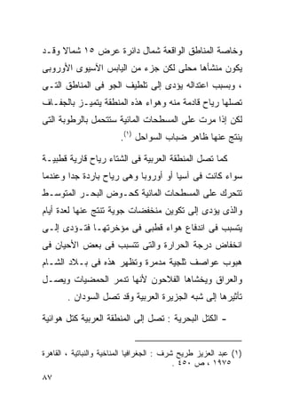 ‫ﻭﺨﺎﺼﺔ ﺍﻟﻤﻨﺎﻁﻕ ﺍﻟﻭﺍﻗﻌﺔ ﺸﻤﺎل ﺩﺍﺌﺭﺓ ﻋﺭﺽ ٥١ ﺸﻤﺎﻻ ﻭﻗـﺩ‬
     ‫ﹰ‬
‫ﻴﻜﻭﻥ ﻤﻨﺸﺄﻫﺎ ﻤﺤﻠﻰ ﻟﻜﻥ ﺠﺯﺀ ﻤﻥ ﺍﻟﻴﺎﺒﺱ ﺍﻵﺴﻴﻭﻯ ﺍﻷﻭﺭﻭﺒﻰ‬
‫، ﻭﺒﺴﺒﺏ ﺍﻋﺘﺩﺍﻟﻪ ﻴﺅﺩﻯ ﺇﻟﻰ ﺘﻠﻁﻴﻑ ﺍﻟﺠﻭ ﻓﻰ ﺍﻟﻤﻨﺎﻁﻕ ﺍﻟﺘـﻰ‬
‫ﺘﺼﻠﻬﺎ ﺭﻴﺎﺡ ﻗﺎﺩﻤﺔ ﻤﻨﻪ ﻭﻫﻭﺍﺀ ﻫﺫﻩ ﺍﻟﻤﻨﻁﻘﺔ ﻴﺘﻤﻴـﺯ ﺒﺎﻟﺠﻔـﺎﻑ‬
‫ﻟﻜﻥ ﺇﺫﺍ ﻤﺭﺕ ﻋﻠﻰ ﺍﻟﻤﺴﻁﺤﺎﺕ ﺍﻟﻤﺎﺌﻴﺔ ﺴﺘﺘﺤﻤل ﺒﺎﻟﺭﻁﻭﺒﺔ ﺍﻟﺘﻰ‬
                         ‫ﻴﻨﺘﺞ ﻋﻨﻬﺎ ﻅﺎﻫﺭ ﻀﺒﺎﺏ ﺍﻟﺴﻭﺍﺤل )١(.‬

‫ﻜﻤﺎ ﺘﺼل ﺍﻟﻤﻨﻁﻘﺔ ﺍﻟﻌﺭﺒﻴﺔ ﻓﻰ ﺍﻟﺸﺘﺎﺀ ﺭﻴﺎﺡ ﻗﺎﺭﻴﺔ ﻗﻁﺒﻴـﺔ‬
‫ﺴﻭﺍﺀ ﻜﺎﻨﺕ ﻓﻰ ﺁﺴﻴﺎ ﺃﻭ ﺃﻭﺭﻭﺒﺎ ﻭﻫﻰ ﺭﻴﺎﺡ ﺒﺎﺭﺩﺓ ﺠﺩﺍ ﻭﻋﻨﺩﻤﺎ‬
       ‫ﹰ‬
‫ﺘﺘﺤﺭﻙ ﻋﻠﻰ ﺍﻟﻤﺴﻁﺤﺎﺕ ﺍﻟﻤﺎﺌﻴﺔ ﻜﺤـﻭﺽ ﺍﻟﺒﺤـﺭ ﺍﻟﻤﺘﻭﺴـﻁ‬
‫ﻭﺍﻟﺫﻯ ﻴﺅﺩﻯ ﺇﻟﻰ ﺘﻜﻭﻴﻥ ﻤﻨﺨﻔﻀﺎﺕ ﺠﻭﻴﺔ ﺘﻨﺘﺞ ﻋﻨﻬﺎ ﻟﻌﺩﺓ ﺃﻴﺎﻡ‬
‫ﻴﺘﺴﺒﺏ ﻓﻰ ﺍﻨﺩﻓﺎﻉ ﻫﻭﺍﺀ ﻗﻁﺒﻰ ﻓﻰ ﻤﺅﺨﺭﺘﻬـﺎ ﻓﺘـﺅﺩﻯ ﺇﻟـﻰ‬
‫ﺍﻨﺨﻔﺎﺽ ﺩﺭﺠﺔ ﺍﻟﺤﺭﺍﺭﺓ ﻭﺍﻟﺘﻰ ﺘﺘﺴﺒﺏ ﻓﻰ ﺒﻌﺽ ﺍﻷﺤﻴﺎﻥ ﻓﻰ‬
‫ﻫﺒﻭﺏ ﻋﻭﺍﺼﻑ ﺜﻠﺠﻴﺔ ﻤﺩﻤﺭﺓ ﻭﺘﻅﻬﺭ ﻫﺫﻩ ﻓﻰ ﺒـﻼﺩ ﺍﻟﺸـﺎﻡ‬
‫ﻭﺍﻟﻌﺭﺍﻕ ﻭﻴﺨﺸﺎﻫﺎ ﺍﻟﻔﻼﺤﻭﻥ ﻷﻨﻬﺎ ﺘﺩﻤﺭ ﺍﻟﺤﻤﻀﻴﺎﺕ ﻭﻴﺼـل‬
        ‫ﺘﺄﺜﻴﺭﻫﺎ ﺇﻟﻰ ﺸﺒﻪ ﺍﻟﺠﺯﻴﺭﺓ ﺍﻟﻌﺭﺒﻴﺔ ﻭﻗﺩ ﺘﺼل ﺍﻟﺴﻭﺩﺍﻥ .‬

‫- ﺍﻟﻜﺘل ﺍﻟﺒﺤﺭﻴﺔ : ﺘﺼل ﺇﻟﻰ ﺍﻟﻤﻨﻁﻘﺔ ﺍﻟﻌﺭﺒﻴﺔ ﻜﺘل ﻫﻭﺍﺌﻴﺔ‬


‫)١( ﻋﺒﺩ ﺍﻟﻌﺯﻴﺯ ﻁﺭﻴﺢ ﺸﺭﻑ : ﺍﻟﺠﻐﺭﺍﻓﻴﺎ ﺍﻟﻤﻨﺎﺨﻴﺔ ﻭﺍﻟﻨﺒﺎﺘﻴﺔ ، ﺍﻟﻘﺎﻫﺭﺓ‬
                                            ‫٥٧٩١ ، ﺹ ٠٥٤ .‬
‫٧٨‬
 