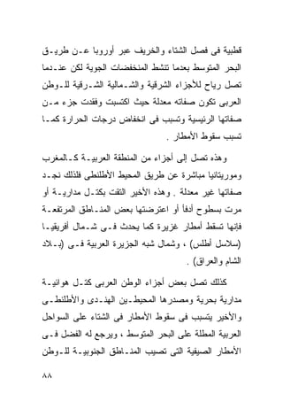 ‫ﻗﻁﺒﻴﺔ ﻓﻰ ﻓﺼل ﺍﻟﺸﺘﺎﺀ ﻭﺍﻟﺨﺭﻴﻑ ﻋﺒﺭ ﺃﻭﺭﻭﺒﺎ ﻋـﻥ ﻁﺭﻴـﻕ‬
‫ﺍﻟﺒﺤﺭ ﺍﻟﻤﺘﻭﺴﻁ ﺒﻌﺩﻤﺎ ﺘﻨﺸﻁ ﺍﻟﻤﻨﺨﻔﻀﺎﺕ ﺍﻟﺠﻭﻴﺔ ﻟﻜﻥ ﻋﻨـﺩﻤﺎ‬
‫ﺘﺼل ﺭﻴﺎﺡ ﻟﻸﺠﺯﺍﺀ ﺍﻟﺸﺭﻗﻴﺔ ﻭﺍﻟﺸـﻤﺎﻟﻴﺔ ﺍﻟﺸـﺭﻗﻴﺔ ﻟﻠـﻭﻁﻥ‬
‫ﺍﻟﻌﺭﺒﻰ ﺘﻜﻭﻥ ﺼﻔﺎﺘﻪ ﻤﻌﺩﻟﺔ ﺤﻴﺙ ﺍﻜﺘﺴﺒﺕ ﻭﻓﻘﺩﺕ ﺠﺯﺀ ﻤـﻥ‬
‫ﺼﻔﺎﺘﻬﺎ ﺍﻟﺭﺌﻴﺴﻴﺔ ﻭﺘﺴﺒﺏ ﻓﻰ ﺍﻨﺨﻔﺎﺽ ﺩﺭﺠﺎﺕ ﺍﻟﺤﺭﺍﺭﺓ ﻜﻤـﺎ‬
                                 ‫ﺘﺴﺒﺏ ﺴﻘﻭﻁ ﺍﻷﻤﻁﺎﺭ .‬

‫ﻭﻫﺫﻩ ﺘﺼل ﺇﻟﻰ ﺃﺠﺯﺍﺀ ﻤﻥ ﺍﻟﻤﻨﻁﻘﺔ ﺍﻟﻌﺭﺒﻴـﺔ ﻜـﺎﻟﻤﻐﺭﺏ‬
‫ﻭﻤﻭﺭﻴﺘﺎﻨﻴﺎ ﻤﺒﺎﺸﺭﺓ ﻋﻥ ﻁﺭﻴﻕ ﺍﻟﻤﺤﻴﻁ ﺍﻷﻁﻠﻨﻁﻰ ﻓﻠﺫﻟﻙ ﻨﺠـﺩ‬
‫ﺼﻔﺎﺘﻬﺎ ﻏﻴﺭ ﻤﻌﺩﻟﺔ . ﻭﻫﺫﻩ ﺍﻷﺨﻴﺭ ﺍﻟﺘﻘﺕ ﺒﻜﺘـل ﻤﺩﺍﺭﻴـﺔ ﺃﻭ‬
‫ﻤﺭﺕ ﺒﺴﻁﻭﺡ ﺃﺩﻓﺄ ﺃﻭ ﺍﻋﺘﺭﻀﺘﻬﺎ ﺒﻌﺽ ﺍﻟﻤﻨـﺎﻁﻕ ﺍﻟﻤﺭﺘﻔﻌـﺔ‬
‫ﻓﺈﻨﻬﺎ ﺘﺴﻘﻁ ﺃﻤﻁﺎﺭ ﻏﺯﻴﺭﺓ ﻜﻤﺎ ﻴﺤﺩﺙ ﻓـﻰ ﺸـﻤﺎل ﺃﻓﺭﻴﻘﻴـﺎ‬
‫)ﺴﻼﺴل ﺃﻁﻠﺱ( ، ﻭﺸﻤﺎل ﺸﺒﻪ ﺍﻟﺠﺯﻴﺭﺓ ﺍﻟﻌﺭﺒﻴﺔ ﻓـﻰ )ﺒـﻼﺩ‬
                                      ‫ﺍﻟﺸﺎﻡ ﻭﺍﻟﻌﺭﺍﻕ( .‬

‫ﻜﺫﻟﻙ ﺘﺼل ﺒﻌﺽ ﺃﺠﺯﺍﺀ ﺍﻟﻭﻁﻥ ﺍﻟﻌﺭﺒﻰ ﻜﺘـل ﻫﻭﺍﺌﻴـﺔ‬
‫ﻤﺩﺍﺭﻴﺔ ﺒﺤﺭﻴﺔ ﻭﻤﺼﺩﺭﻫﺎ ﺍﻟﻤﺤﻴﻁـﻴﻥ ﺍﻟﻬﻨـﺩﻯ ﻭﺍﻷﻁﻠﻨﻁـﻰ‬
‫ﻭﺍﻷﺨﻴﺭ ﻴﺘﺴﺒﺏ ﻓﻰ ﺴﻘﻭﻁ ﺍﻷﻤﻁﺎﺭ ﻓﻰ ﺍﻟﺸﺘﺎﺀ ﻋﻠﻰ ﺍﻟﺴﻭﺍﺤل‬
‫ﺍﻟﻌﺭﺒﻴﺔ ﺍﻟﻤﻁﻠﺔ ﻋﻠﻰ ﺍﻟﺒﺤﺭ ﺍﻟﻤﺘﻭﺴﻁ ، ﻭﻴﺭﺠﻊ ﻟﻪ ﺍﻟﻔﻀل ﻓـﻰ‬
‫ﺍﻷﻤﻁﺎﺭ ﺍﻟﺼﻴﻔﻴﺔ ﺍﻟﺘﻰ ﺘﺼﻴﺏ ﺍﻟﻤﻨـﺎﻁﻕ ﺍﻟﺠﻨﻭﺒﻴـﺔ ﻟﻠـﻭﻁﻥ‬

‫٨٨‬
 