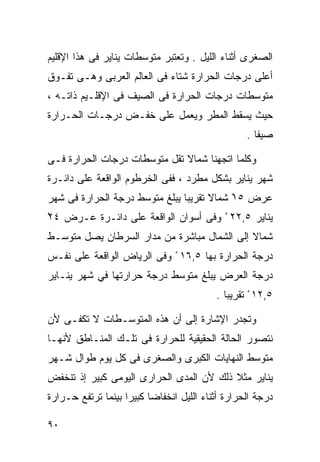 ‫ﺍﻟﺼﻐﺭﻯ ﺃﺜﻨﺎﺀ ﺍﻟﻠﻴل . ﻭﺘﻌﺘﺒﺭ ﻤﺘﻭﺴﻁﺎﺕ ﻴﻨﺎﻴﺭ ﻓﻰ ﻫﺫﺍ ﺍﻹﻗﻠﻴﻡ‬
‫ﺃﻋﻠﻰ ﺩﺭﺠﺎﺕ ﺍﻟﺤﺭﺍﺭﺓ ﺸﺘﺎﺀ ﻓﻰ ﺍﻟﻌﺎﻟﻡ ﺍﻟﻌﺭﺒﻰ ﻭﻫـﻰ ﺘﻔـﻭﻕ‬
                            ‫‪‬‬
‫ﻤﺘﻭﺴﻁﺎﺕ ﺩﺭﺠﺎﺕ ﺍﻟﺤﺭﺍﺭﺓ ﻓﻰ ﺍﻟﺼﻴﻑ ﻓﻰ ﺍﻹﻗﻠـﻴﻡ ﺫﺍﺘـﻪ ،‬
‫ﺤﻴﺙ ﻴﺴﻘﻁ ﺍﻟﻤﻁﺭ ﻭﻴﻌﻤل ﻋﻠﻰ ﺨﻔـﺽ ﺩﺭﺠـﺎﺕ ﺍﻟﺤـﺭﺍﺭﺓ‬
                                                  ‫ﺼﻴﻔﺎ .‬
                                                    ‫ﹰ‬

‫ﻭﻜﻠﻤﺎ ﺍﺘﺠﻬﻨﺎ ﺸﻤﺎﻻ ﺘﻘل ﻤﺘﻭﺴﻁﺎﺕ ﺩﺭﺠﺎﺕ ﺍﻟﺤﺭﺍﺭﺓ ﻓـﻰ‬
                              ‫ﹰ‬
‫ﺸﻬﺭ ﻴﻨﺎﻴﺭ ﺒﺸﻜل ﻤﻁﺭﺩ ، ﻓﻔﻰ ﺍﻟﺨﺭﻁﻭﻡ ﺍﻟﻭﺍﻗﻌﺔ ﻋﻠﻰ ﺩﺍﺌـﺭﺓ‬
‫ﻋﺭﺽ ٥١ ﺸﻤﺎﻻ ﺘﻘﺭﻴﺒﺎ ﻴﺒﻠﻎ ﻤﺘﻭﺴﻁ ﺩﺭﺠﺔ ﺍﻟﺤﺭﺍﺭﺓ ﻓﻰ ﺸﻬﺭ‬
                               ‫ﹰ‬      ‫ﹰ‬    ‫ْ‬
‫ﻴﻨﺎﻴﺭ ٥,٢٢ ْ ﻭﻓﻰ ﺃﺴﻭﺍﻥ ﺍﻟﻭﺍﻗﻌﺔ ﻋﻠﻰ ﺩﺍﺌـﺭﺓ ﻋـﺭﺽ ٤٢ْ‬
‫ﺸﻤﺎﻻ ﺇﻟﻰ ﺍﻟﺸﻤﺎل ﻤﺒﺎﺸﺭﺓ ﻤﻥ ﻤﺩﺍﺭ ﺍﻟﺴﺭﻁﺎﻥ ﻴﺼل ﻤﺘﻭﺴـﻁ‬
                                             ‫ﹰ‬
‫ﺩﺭﺠﺔ ﺍﻟﺤﺭﺍﺭﺓ ﺒﻬﺎ ٥,٦١ ْ ﻭﻓﻰ ﺍﻟﺭﻴﺎﺽ ﺍﻟﻭﺍﻗﻌﺔ ﻋﻠﻰ ﻨﻔـﺱ‬
‫ﺩﺭﺠﺔ ﺍﻟﻌﺭﺽ ﻴﺒﻠﻎ ﻤﺘﻭﺴﻁ ﺩﺭﺠﺔ ﺤﺭﺍﺭﺘﻬﺎ ﻓﻲ ﺸﻬﺭ ﻴﻨـﺎﻴﺭ‬
                                          ‫٥,٢١ ْ ﺘﻘﺭﻴﺒﺎ .‬
                                            ‫ﹰ‬

‫ﻭﺘﺠﺩﺭ ﺍﻹﺸﺎﺭﺓ ﺇﻟﻰ ﺃﻥ ﻫﺫﻩ ﺍﻟﻤﺘﻭﺴـﻁﺎﺕ ﻻ ﺘﻜﻔـﻰ ﻷﻥ‬
‫ﻨﺘﺼﻭﺭ ﺍﻟﺤﺎﻟﺔ ﺍﻟﺤﻘﻴﻘﻴﺔ ﻟﻠﺤﺭﺍﺭﺓ ﻓﻰ ﺘﻠـﻙ ﺍﻟﻤﻨـﺎﻁﻕ ﻷﻨﻬـﺎ‬
‫ﻤﺘﻭﺴﻁ ﺍﻟﻨﻬﺎﻴﺎﺕ ﺍﻟﻜﺒﺭﻯ ﻭﺍﻟﺼﻐﺭﻯ ﻓﻰ ﻜل ﻴﻭﻡ ﻁﻭﺍل ﺸـﻬﺭ‬
‫ﻴﻨﺎﻴﺭ ﻤﺜﻼ ﺫﻟﻙ ﻷﻥ ﺍﻟﻤﺩﻯ ﺍﻟﺤﺭﺍﺭﻯ ﺍﻟﻴﻭﻤﻰ ﻜﺒﻴﺭ ﺇﺫ ﺘﻨﺨﻔﺽ‬
                                          ‫ﹰ‬
‫ﺩﺭﺠﺔ ﺍﻟﺤﺭﺍﺭﺓ ﺃﺜﻨﺎﺀ ﺍﻟﻠﻴل ﺍﻨﺨﻔﺎﻀﺎ ﻜﺒﻴﺭﺍ ﺒﻴﻨﻤﺎ ﺘﺭﺘﻔﻊ ﺤـﺭﺍﺭﺓ‬
                   ‫ﹰ‬     ‫ﹰ‬

‫٠٩‬
 