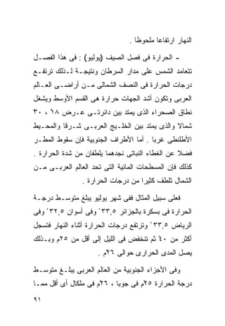 ‫ﺍﻟﻨﻬﺎﺭ ﺍﺭﺘﻔﺎﻋﺎ ﻤﻠﺤﻭﻅﺎ .‬
                                  ‫ﹰ‬      ‫ﹰ‬

‫- ﺍﻟﺤﺭﺍﺭﺓ ﻓﻰ ﻓﺼل ﺍﻟﺼﻴﻑ )ﻴﻭﻟﻴﻭ( : ﻓﻰ ﻫﺫﺍ ﺍﻟﻔﺼـل‬
‫ﺘﺘﻌﺎﻤﺩ ﺍﻟﺸﻤﺱ ﻋﻠﻰ ﻤﺩﺍﺭ ﺍﻟﺴﺭﻁﺎﻥ ﻭﻨﺘﻴﺠـﺔ ﻟـﺫﻟﻙ ﺘﺭﺘﻔـﻊ‬
‫ﺩﺭﺠﺎﺕ ﺍﻟﺤﺭﺍﺭﺓ ﻓﻰ ﺍﻟﻨﺼﻑ ﺍﻟﺸﻤﺎﻟﻰ ﻤـﻥ ﺃﺭﺍﻀـﻰ ﺍﻟﻌـﺎﻟﻡ‬
‫ﺍﻟﻌﺭﺒﻰ ﻭﺘﻜﻭﻥ ﺃﺸﺩ ﺍﻟﺠﻬﺎﺕ ﺤﺭﺍﺭﺓ ﻫﻰ ﺍﻟﻘﺴﻡ ﺍﻷﻭﺴﻁ ﻭﻴﺸﻐل‬
‫ﻨﻁﺎﻕ ﺍﻟﺼﺤﺭﺍﺀ ﺍﻟﺫﻯ ﻴﻤﺘﺩ ﺒﻴﻥ ﺩﺍﺌﺭﺘـﻰ ﻋـﺭﺽ ٨١ ، ٠٣‬
‫ْ‬    ‫ْ‬
‫ﺸﻤﺎﻻ ﻭﺍﻟﺫﻯ ﻴﻤﺘﺩ ﺒﻴﻥ ﺍﻟﺨﻠـﻴﺞ ﺍﻟﻌﺭﺒـﻰ ﺸـﺭﻗﺎ ﻭﺍﻟﻤﺤـﻴﻁ‬
         ‫ﹰ‬                                    ‫ﹰ‬
‫ﺍﻷﻁﻠﻨﻁﻰ ﻏﺭﺒﺎ . ﺃﻤﺎ ﺍﻷﻁﺭﺍﻑ ﺍﻟﺠﻨﻭﺒﻴﺔ ﻓﺈﻥ ﺴﻘﻭﻁ ﺍﻟﻤﻁـﺭ‬
                                      ‫ﹰ‬
‫ﻓﻀﻼ ﻋﻥ ﺍﻟﻐﻁﺎﺀ ﺍﻟﻨﺒﺎﺘﻰ ﻨﺠﺩﻫﻤﺎ ﻴﻠﻁﻔﺎﻥ ﻤﻥ ﺸﺩﺓ ﺍﻟﺤﺭﺍﺭﺓ .‬
                                                 ‫ﹰ‬
‫ﻜﺫﻟﻙ ﻓﺈﻥ ﺍﻟﻤﺴﻁﺤﺎﺕ ﺍﻟﻤﺎﺌﻴﺔ ﺍﻟﺘﻰ ﺘﺤﺩ ﺍﻟﻌﺎﻟﻡ ﺍﻟﻌﺭﺒـﻰ ﻤـﻥ‬
                ‫ﺍﻟﺸﻤﺎل ﺘﻠﻁﻑ ﻜﺜﻴﺭﺍ ﻤﻥ ﺩﺭﺠﺎﺕ ﺍﻟﺤﺭﺍﺭﺓ .‬
                                   ‫ﹰ‬

‫ﻓﻌﻠﻰ ﺴﺒﻴل ﺍﻟﻤﺜﺎل ﻓﻔﻰ ﺸﻬﺭ ﻴﻭﻟﻴﻭ ﻴﺒﻠﻎ ﻤﺘﻭﺴـﻁ ﺩﺭﺠـﺔ‬
‫ﺍﻟﺤﺭﺍﺭﺓ ﻓﻰ ﺒﺴﻜﺭﺓ ﺒﺎﻟﺠﺯﺍﺌﺭ ٥,٣٣ ْ ﻭﻓﻰ ﺃﺴﻭﺍﻥ ٥,٢٣ ْ ﻭﻓﻰ‬
‫ﺍﻟﺭﻴﺎﺽ ٥,٣٣ ْ ﻭﺘﺭﺘﻔﻊ ﺩﺭﺠﺎﺕ ﺍﻟﺤﺭﺍﺭﺓ ﺃﺜﻨﺎﺀ ﺍﻟﻨﻬﺎﺭ ﻓﺘﺴﺠل‬
‫ﺃﻜﺜﺭ ﻤﻥ ٠٤ْ ﺜﻡ ﺘﻨﺨﻔﺽ ﻓﻰ ﺍﻟﻠﻴل ﺇﻟﻰ ﺃﻗل ﻤﻥ ٥٢ﻡ ﻭﺒـﺫﻟﻙ‬
                     ‫ﻴﺼل ﺍﻟﻤﺩﻯ ﺍﻟﺤﺭﺍﺭﻯ ﺤﻭﺍﻟﻰ ٦٢ْﻡ .‬

‫ﻭﻓﻰ ﺍﻷﺠﺯﺍﺀ ﺍﻟﺠﻨﻭﺒﻴﺔ ﻤﻥ ﺍﻟﻌﺎﻟﻡ ﺍﻟﻌﺭﺒﻰ ﻴﺒﻠـﻎ ﻤﺘﻭﺴـﻁ‬
‫ﺩﺭﺠﺔ ﺍﻟﺤﺭﺍﺭﺓ ٥٢ْﻡ ﻓﻰ ﺠﻭﺒﺎ ، ٦٢ْﻡ ﻓﻰ ﻤﻠﻜﺎل ﺃﻯ ﺃﻗل ﻤﻤـﺎ‬
‫١٩‬
 