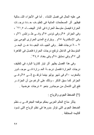 ‫ﻫﻰ ﻋﻠﻴﻪ ﺍﻟﺤﺎل ﻓﻰ ﻓﺼل ﺍﻟﺸﺘﺎﺀ . ﺃﻤﺎ ﻓﻰ ﺍﻷﺠﺯﺍﺀ ﺍﻟﺸـﻤﺎﻟﻴﺔ‬
‫ﻓﻴﻅﻬﺭ ﺃﺜﺭ ﺍﻟﻤﺴﻁﺤﺎﺕ ﺍﻟﻤﺎﺌﻴﺔ ﻓﻰ ﺘﻠﻁﻴـﻑ ﺤـﺩﺓ ﺩﺭﺠـﺎﺕ‬
‫ﺍﻟﺤﺭﺍﺭﺓ ﻓﻴﺼل ﻤﺘﻭﺴﻁ ﺍﻟﺤﺭﺍﺭﺓ ﻓﻰ ﺍﻟﺩﺍﺭ ﺍﻟﺒﻴﻀـﺎﺀ ٥,١٢ ْ ،‬
‫ﻭﻓﻰ ﺍﻟﺠﺯﺍﺌﺭ ٥٢ْﻡ ﻭﻓﻰ ﺘﻭﻨﺱ ٥٢ْﻡ ﻭﻓـﻰ ﻁـﺭﺍﺒﻠﺱ ٦٢ْﻡ ،‬
‫ﻭﻓﻰ ﺍﻹﺴﻜﻨﺩﺭﻴﺔ ٥٢ﻡ . ﻭﻴﺘﺭﺍﻭﺡ ﺍﻟﻤﺩﻯ ﺍﻟﺤﺭﺍﺭﻯ ﺍﻟﻴﻭﻤﻰ ﺒﻴﻥ‬
‫٧ – ٨ ﺩﺭﺠﺎﺕ ﻓﻘﻁ . ﻭﻓﻰ ﺍﻟﺠﻬـﺎﺕ ﺍﻟﺒﻌﻴـﺩﺓ ﻋـﻥ ﺍﻟﺒﺤـﺭ‬
                                            ‫ْ‬   ‫ْ‬
‫ﺍﻟﻤﺘﻭﺴﻁ ﻓﻰ ﺍﻟﺩﺍﺨل ﺘﺭﺘﻔﻊ ﺩﺭﺠﺎﺕ ﺍﻟﺤﺭﺍﺭﺓ ﻓﺘﺼل ﻓﻰ ﺍﻟﻘﺎﻫﺭﺓ‬
             ‫ﺇﻟﻰ ٧٢ْﻡ ﻭﻓﻰ ﺩﻤﺸﻕ ٨٢ْﻡ ﻭﻓﻰ ﺒﻐﺩﺍﺩ ٥,٤٣ ْ.‬

‫ﻭﻓﻰ ﻫﺫﺍ ﺍﻟﻔﺼل ﻴﻅﻬﺭ ﺃﺜﺭ ﺘﻴﺎﺭ ﻜﻨﺎﺭﻴﺎ ﺍﻟﺒﺎﺭﺩ ﻓﻰ ﺘﻠﻁﻴﻑ‬
‫ﺩﺭﺠﺎﺕ ﺍﻟﺤﺭﺍﺭﺓ ﻓﺘﺼل ﺩﺭﺠـﺔ ﺍﻟﺤـﺭﺍﺭﺓ ﻓـﻰ ﻤﻭﺠـﺎﺩﻭﺭ‬
‫ﺒﺎﻟﻤﻐﺭﺏ ٠٢ﻡ ﻓﻰ ﺸﻬﺭ ﻴﻭﻟﻴﻭ ﺒﻴﻨﻤﺎ ﺘﺭﺘﻔـﻊ ﺇﻟـﻰ ٥٢ْﻡ ﻓـﻰ‬
‫ﺍﻟﺠﺯﺍﺌﺭ ﻜﻤﺎ ﺴﺒﻕ ﺍﻟﺫﻜﺭ ، ﻭﺫﻟﻙ ﻋﻠﻰ ﺍﻟﺭﻏﻡ ﻤﻥ ﺃﻥ ﺍﻟﺠﺯﺍﺌـﺭ‬
     ‫ﺘﻘﻊ ﺇﻟﻰ ﺍﻟﺸﻤﺎل ﻤﻥ ﻤﻭﺠﺎﺩﻭﺭ ﺒﻨﺤﻭ ٥ ﺩﺭﺠﺎﺕ ﻋﺭﻀﻴﺔ .‬

                            ‫)٢( ﺍﻟﻀﻐﻁ ﺍﻟﺠﻭﻯ ﻭﺍﻟﺭﻴﺎﺡ :‬

‫ﻴﺘﺄﺜﺭ ﻤﻨﺎﺥ ﺍﻟﻌﺎﻟﻡ ﺍﻟﻌﺭﺒﻰ ﺒﺤﻜﻡ ﻤﻭﻗﻌﻪ ﺍﻟﺠﻐﺭﺍﻓـﻰ ﺒـﻨﻅﻡ‬
‫ﺍﻟﻀﻐﻁ ﺍﻟﺠﻭﻯ ﺍﻟﺘﻰ ﺘﺅﺜﺭ ﺒﺩﻭﺭﻫﺎ ﻓﻰ ﻨﻅﻡ ﺍﻟﺭﻴﺎﺡ ﺍﻟﺘﻰ ﺘﺴﻭﺩ‬
                                       ‫ﺃﻗﺎﻟﻴﻤﻪ ﺍﻟﻤﺨﺘﻠﻔﺔ .‬


‫٢٩‬
 