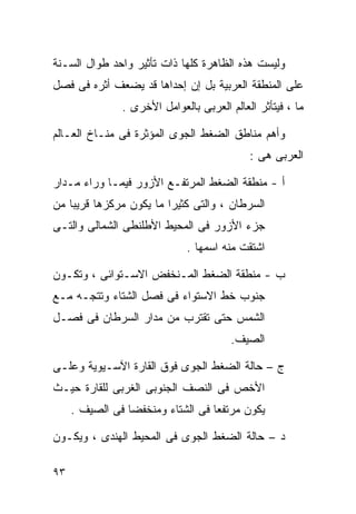 ‫ﻭﻟﻴﺴﺕ ﻫﺫﻩ ﺍﻟﻅﺎﻫﺭﺓ ﻜﻠﻬﺎ ﺫﺍﺕ ﺘﺄﺜﻴﺭ ﻭﺍﺤﺩ ﻁﻭﺍل ﺍﻟﺴـﻨﺔ‬
‫ﻋﻠﻰ ﺍﻟﻤﻨﻁﻘﺔ ﺍﻟﻌﺭﺒﻴﺔ ﺒل ﺇﻥ ﺇﺤﺩﺍﻫﺎ ﻗﺩ ﻴﻀﻌﻑ ﺃﺜﺭﻩ ﻓﻰ ﻓﺼل‬
               ‫ﻤﺎ ، ﻓﻴﺘﺄﺜﺭ ﺍﻟﻌﺎﻟﻡ ﺍﻟﻌﺭﺒﻰ ﺒﺎﻟﻌﻭﺍﻤل ﺍﻷﺨﺭﻯ .‬

‫ﻭﺃﻫﻡ ﻤﻨﺎﻁﻕ ﺍﻟﻀﻐﻁ ﺍﻟﺠﻭﻯ ﺍﻟﻤﺅﺜﺭﺓ ﻓﻰ ﻤﻨـﺎﺥ ﺍﻟﻌـﺎﻟﻡ‬
                                            ‫ﺍﻟﻌﺭﺒﻰ ﻫﻰ :‬

‫ﺃ - ﻤﻨﻁﻘﺔ ﺍﻟﻀﻐﻁ ﺍﻟﻤﺭﺘﻔـﻊ ﺍﻷﺯﻭﺭ ﻓﻴﻤـﺎ ﻭﺭﺍﺀ ﻤـﺩﺍﺭ‬
‫ﺍﻟﺴﺭﻁﺎﻥ ، ﻭﺍﻟﺘﻰ ﻜﺜﻴﺭﺍ ﻤﺎ ﻴﻜﻭﻥ ﻤﺭﻜﺯﻫﺎ ﻗﺭﻴﺒﺎ ﻤﻥ‬
   ‫ﹰ‬                    ‫ﹰ‬
‫ﺠﺯﺀ ﺍﻷﺯﻭﺭ ﻓﻰ ﺍﻟﻤﺤﻴﻁ ﺍﻷﻁﻠﻨﻁﻰ ﺍﻟﺸﻤﺎﻟﻰ ﻭﺍﻟﺘـﻰ‬
                             ‫ﺍﺸﺘﻘﺕ ﻤﻨﻪ ﺍﺴﻤﻬﺎ .‬

‫ﺏ - ﻤﻨﻁﻘﺔ ﺍﻟﻀﻐﻁ ﺍﻟﻤـﻨﺨﻔﺽ ﺍﻻﺴـﺘﻭﺍﺌﻰ ، ﻭﺘﻜـﻭﻥ‬
‫ﺠﻨﻭﺏ ﺨﻁ ﺍﻻﺴﺘﻭﺍﺀ ﻓﻰ ﻓﺼل ﺍﻟﺸﺘﺎﺀ ﻭﺘﺘﺠـﻪ ﻤـﻊ‬
‫ﺍﻟﺸﻤﺱ ﺤﺘﻰ ﺘﻘﺘﺭﺏ ﻤﻥ ﻤﺩﺍﺭ ﺍﻟﺴﺭﻁﺎﻥ ﻓﻰ ﻓﺼـل‬
                                        ‫ﺍﻟﺼﻴﻑ.‬

‫ﺝ – ﺤﺎﻟﺔ ﺍﻟﻀﻐﻁ ﺍﻟﺠﻭﻯ ﻓﻭﻕ ﺍﻟﻘﺎﺭﺓ ﺍﻵﺴـﻴﻭﻴﺔ ﻭﻋﻠـﻰ‬
‫ﺍﻷﺨﺹ ﻓﻰ ﺍﻟﻨﺼﻑ ﺍﻟﺠﻨﻭﺒﻰ ﺍﻟﻐﺭﺒﻰ ﻟﻠﻘﺎﺭﺓ ﺤﻴـﺙ‬
     ‫ﻴﻜﻭﻥ ﻤﺭﺘﻔﻌﺎ ﻓﻰ ﺍﻟﺸﺘﺎﺀ ﻭﻤﻨﺨﻔﻀﺎ ﻓﻰ ﺍﻟﺼﻴﻑ .‬
                ‫ﹰ‬                 ‫ﹰ‬

‫ﺩ – ﺤﺎﻟﺔ ﺍﻟﻀﻐﻁ ﺍﻟﺠﻭﻯ ﻓﻰ ﺍﻟﻤﺤﻴﻁ ﺍﻟﻬﻨﺩﻯ ، ﻭﻴﻜـﻭﻥ‬

‫٣٩‬
 