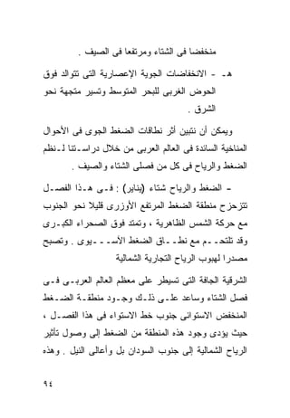 ‫ﻤﻨﺨﻔﻀﺎ ﻓﻰ ﺍﻟﺸﺘﺎﺀ ﻭﻤﺭﺘﻔﻌﺎ ﻓﻰ ﺍﻟﺼﻴﻑ .‬
                    ‫ﹰ‬                 ‫ﹰ‬

‫ﻫـ - ﺍﻻﻨﺨﻔﺎﻀﺎﺕ ﺍﻟﺠﻭﻴﺔ ﺍﻹﻋﺼﺎﺭﻴﺔ ﺍﻟﺘﻰ ﺘﺘﻭﺍﻟﺩ ﻓﻭﻕ‬
‫ﺍﻟﺤﻭﺽ ﺍﻟﻐﺭﺒﻰ ﻟﻠﺒﺤﺭ ﺍﻟﻤﺘﻭﺴﻁ ﻭﺘﺴﻴﺭ ﻤﺘﺠﻬﺔ ﻨﺤﻭ‬
                                      ‫ﺍﻟﺸﺭﻕ .‬

‫ﻭﻴﻤﻜﻥ ﺃﻥ ﻨﺘﺒﻴﻥ ﺃﺜﺭ ﻨﻁﺎﻗﺎﺕ ﺍﻟﻀﻐﻁ ﺍﻟﺠﻭﻯ ﻓﻰ ﺍﻷﺤﻭﺍل‬
‫ﺍﻟﻤﻨﺎﺨﻴﺔ ﺍﻟﺴﺎﺌﺩﺓ ﻓﻰ ﺍﻟﻌﺎﻟﻡ ﺍﻟﻌﺭﺒﻰ ﻤﻥ ﺨﻼل ﺩﺭﺍﺴـﺘﻨﺎ ﻟـﻨﻅﻡ‬
       ‫ﺍﻟﻀﻐﻁ ﻭﺍﻟﺭﻴﺎﺡ ﻓﻰ ﻜل ﻤﻥ ﻓﺼﻠﻰ ﺍﻟﺸﺘﺎﺀ ﻭﺍﻟﺼﻴﻑ .‬

‫- ﺍﻟﻀﻐﻁ ﻭﺍﻟﺭﻴﺎﺡ ﺸﺘﺎﺀ )ﻴﻨﺎﻴﺭ( : ﻓـﻰ ﻫـﺫﺍ ﺍﻟﻔﺼـل‬
                          ‫‪‬‬
‫ﺘﺘﺯﺤﺯﺡ ﻤﻨﻁﻘﺔ ﺍﻟﻀﻐﻁ ﺍﻟﻤﺭﺘﻔﻊ ﺍﻷﻭﺯﺭﻯ ﻗﻠﻴﻼ ﻨﺤﻭ ﺍﻟﺠﻨﻭﺏ‬
           ‫ﹰ‬
‫ﻤﻊ ﺤﺭﻜﺔ ﺍﻟﺸﻤﺱ ﺍﻟﻅﺎﻫﺭﻴﺔ ، ﻭﺘﻤﺘﺩ ﻓﻭﻕ ﺍﻟﺼﺤﺭﺍﺀ ﺍﻟﻜﺒـﺭﻯ‬
‫ﻭﻗﺩ ﺘﻠﺘﺤــﻡ ﻤﻊ ﻨﻁــﺎﻕ ﺍﻟﻀﻐﻁ ﺍﻵﺴـــﻴﻭﻯ . ﻭﺘﺼﺒﺢ‬
                   ‫ﻤﺼﺩﺭﺍ ﻟﻬﺒﻭﺏ ﺍﻟﺭﻴﺎﺡ ﺍﻟﺘﺠﺎﺭﻴﺔ ﺍﻟﺸﻤﺎﻟﻴﺔ‬
                                                  ‫ﹰ‬

‫ﺍﻟﺸﺭﻗﻴﺔ ﺍﻟﺠﺎﻓﺔ ﺍﻟﺘﻰ ﺘﺴﻴﻁﺭ ﻋﻠﻰ ﻤﻌﻅﻡ ﺍﻟﻌﺎﻟﻡ ﺍﻟﻌﺭﺒـﻰ ﻓـﻰ‬
‫ﻓﺼل ﺍﻟﺸﺘﺎﺀ ﻭﺴﺎﻋﺩ ﻋﻠـﻰ ﺫﻟـﻙ ﻭﺠـﻭﺩ ﻤﻨﻁﻘـﺔ ﺍﻟﻀـﻐﻁ‬
‫ﺍﻟﻤﻨﺨﻔﺽ ﺍﻻﺴﺘﻭﺍﺌﻰ ﺠﻨﻭﺏ ﺨﻁ ﺍﻻﺴﺘﻭﺍﺀ ﻓﻰ ﻫﺫﺍ ﺍﻟﻔﺼـل ،‬
‫ﺤﻴﺙ ﻴﺅﺩﻯ ﻭﺠﻭﺩ ﻫﺫﻩ ﺍﻟﻤﻨﻁﻘﺔ ﻤﻥ ﺍﻟﻀﻐﻁ ﺇﻟﻰ ﻭﺼﻭل ﺘﺄﺜﻴﺭ‬
‫ﺍﻟﺭﻴﺎﺡ ﺍﻟﺸﻤﺎﻟﻴﺔ ﺇﻟﻰ ﺠﻨﻭﺏ ﺍﻟﺴﻭﺩﺍﻥ ﺒل ﻭﺃﻋﺎﻟﻰ ﺍﻟﻨﻴل . ﻭﻫﺫﻩ‬


‫٤٩‬
 