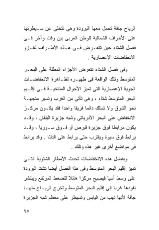 ‫ﺍﻟﺭﻴﺎﺡ ﺠﺎﻓﺔ ﺘﺤﻤل ﻤﻌﻬﺎ ﺍﻟﺒﺭﻭﺩﺓ ﻭﻫﻰ ﺘﺘﺨﻠﻰ ﻋﻥ ﺴـﻴﻁﺭﺘﻬﺎ‬
‫ﻋﻠﻰ ﺍﻷﻁﺭﺍﻑ ﺍﻟﺸﻤﺎﻟﻴﺔ ﻟﻠﻭﻁﻥ ﺍﻟﻌﺭﺒﻰ ﺒﻴﻥ ﻭﻗﺕ ﻭﺁﺨﺭ ﻓـﻰ‬
‫ﻓﺼل ﺍﻟﺸﺘﺎﺀ ﺤﻴﻥ ﺘﺘﻌـﺭﺽ ﻓـﻰ ﻫـﺫﻩ ﺍﻷﻁـﺭﺍﻑ ﻟﻐـﺯﻭ‬
                                ‫ﺍﻻﻨﺨﻔﺎﻀﺎﺕ ﺍﻹﻋﺼﺎﺭﻴﺔ .‬

‫ﻭﻓﻰ ﻓﺼل ﺍﻟﺸﺘﺎﺀ ﺘﺘﻌﺭﺽ ﺍﻷﺠﺯﺍﺀ ﺍﻟﻤﻁﻠﺔ ﻋﻠﻰ ﺍﻟﺒﺤـﺭ‬
‫ﺍﻟﻤﺘﻭﺴﻁ ﻭﺘﻠﻙ ﺍﻟﻭﺍﻗﻌﺔ ﻓﻰ ﻅﻬﻴـﺭﻩ ﻟﻅـﺎﻫﺭﺓ ﺍﻻﻨﺨﻔﺎﻀـﺎﺕ‬
‫ﺍﻟﺠﻭﻴﺔ ﺍﻹﻋﺼﺎﺭﻴﺔ ﺍﻟﺘﻰ ﺘﻤﻴﺯ ﺍﻷﺤﻭﺍل ﺍﻟﻤﻨﺎﺨﻴـﺔ ﻓـﻰ ﺇﻗﻠـﻴﻡ‬
‫ﺍﻟﺒﺤﺭ ﺍﻟﻤﺘﻭﺴﻁ ﺸﺘﺎﺀ ، ﻭﻫﻰ ﺘﺄﺘﻰ ﻤﻥ ﺍﻟﻐﺭﺏ ﻭﺘﺴﻴﺭ ﻤﺘﺠﻬـﺔ‬
                                 ‫‪‬‬
‫ﻨﺤﻭ ﺍﻟﺸﺭﻕ ﻭﻻ ﺘﺴﻠﻙ ﺩﺍﺌﻤﺎ ﻓﺭﻴﻘﺎ ﻭﺍﺤﺩﺍ ﻓﻘﺩ ﻴﻜـﻭﻥ ﻤﺭﻜـﺯ‬
                ‫ﹰ‬     ‫ﹰ‬     ‫ﹰ‬
‫ﺍﻻﻨﺨﻔﺎﺽ ﻋﻠﻰ ﺍﻟﺒﺤﺭ ﺍﻷﺩﺭﻴﺎﺘﻰ ﻭﺸﺒﻪ ﺠﺯﻴﺭﺓ ﺍﻟﺒﻠﻘﺎﻥ ، ﻭﻗـﺩ‬
‫ﻴﻜﻭﻥ ﻤﺭﺍﺒﻁﺎ ﻓﻭﻕ ﺠﺯﻴﺭﺓ ﻗﺒﺭﺹ ﺃﻭ ﻓـﻭﻕ ﺴـﻭﺭﻴﺎ ، ﻭﻗـﺩ‬
                                     ‫ﹰ‬
‫ﻴﺭﺍﺒﻁ ﻓﻭﻕ ﺴﻴﻭﺓ ﻭﻴﻘﺘﺭﺏ ﺤﺘﻰ ﻴﺭﺍﺒﻁ ﻋﻠﻰ ﺍﻟﺩﻟﺘﺎ . ﻭﻗﺩ ﻴﺭﺍﺒﻁ‬
                       ‫ﻓﻰ ﻤﻭﺍﻀﻊ ﺃﺨﺭﻯ ﻏﻴﺭ ﻫﺫﻩ ﻭﺘﻠﻙ .‬

‫ﻭﺒﻔﻀل ﻫﺫﻩ ﺍﻻﻨﺨﻔﺎﻀﺎﺕ ﺘﺤﺩﺙ ﺍﻷﻤﻁﺎﺭ ﺍﻟﺸﺘﻭﻴﺔ ﺍﻟﺘـﻰ‬
‫ﺘﻤﻴﺯ ﺇﻗﻠﻴﻡ ﺍﻟﺒﺤﺭ ﺍﻟﻤﺘﻭﺴﻁ ﻭﻓﻰ ﻫﺫﺍ ﺍﻟﻔﺼل ﺃﻴﻀﺎ ﺘﺸﺘﺩ ﺍﻟﺒﺭﻭﺩﺓ‬
             ‫ﹰ‬
‫ﻋﻠﻰ ﻭﺴﻁ ﺁﺴﻴﺎ ﻓﻴﺼﺒﺢ ﻤﺭﻜﺯﺍ ﻫﺎﺌﻼ ﻟﻠﻀﻐﻁ ﺍﻟﻤﺭﺘﻔﻊ ﻭﻴﻨﺘﺸﺭ‬
                     ‫ﹰ‬    ‫ﹰ‬
‫ﻨﻔﻭﺫﻫﺎ ﻏﺭﺒﺎ ﺇﻟﻰ ﺇﻗﻠﻴﻡ ﺍﻟﺒﺤﺭ ﺍﻟﻤﺘﻭﺴﻁ ﻭﺘﺨﺭﺝ ﺍﻟﺭﻴـﺎﺡ ﻤﻨﻬـﺎ‬
                                            ‫ﹰ‬
‫ﺠﺎﻓﺔ ﻷﻨﻬﺎ ﺘﻬﺏ ﻤﻥ ﺍﻟﻴﺎﺒﺱ ﻭﺘﺴﻴﻁﺭ ﻋﻠﻰ ﻤﻌﻅﻡ ﺸﺒﻪ ﺍﻟﺠﺯﻴﺭﺓ‬

‫٥٩‬
 