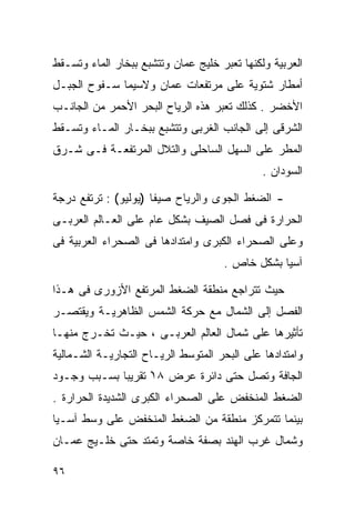 ‫ﺍﻟﻌﺭﺒﻴﺔ ﻭﻟﻜﻨﻬﺎ ﺘﻌﺒﺭ ﺨﻠﻴﺞ ﻋﻤﺎﻥ ﻭﺘﺘﺸﺒﻊ ﺒﺒﺨﺎﺭ ﺍﻟﻤﺎﺀ ﻭﺘﺴـﻘﻁ‬
‫ﺃﻤﻁﺎﺭ ﺸﺘﻭﻴﺔ ﻋﻠﻰ ﻤﺭﺘﻔﻌﺎﺕ ﻋﻤﺎﻥ ﻭﻻﺴﻴﻤﺎ ﺴـﻔﻭﺡ ﺍﻟﺠﺒـل‬
‫ﺍﻷﺨﻀﺭ . ﻜﺫﻟﻙ ﺘﻌﺒﺭ ﻫﺫﻩ ﺍﻟﺭﻴﺎﺡ ﺍﻟﺒﺤﺭ ﺍﻷﺤﻤﺭ ﻤﻥ ﺍﻟﺠﺎﻨـﺏ‬
‫ﺍﻟﺸﺭﻗﻰ ﺇﻟﻰ ﺍﻟﺠﺎﻨﺏ ﺍﻟﻐﺭﺒﻰ ﻭﺘﺘﺸﺒﻊ ﺒﺒﺨـﺎﺭ ﺍﻟﻤـﺎﺀ ﻭﺘﺴـﻘﻁ‬
‫ﺍﻟﻤﻁﺭ ﻋﻠﻰ ﺍﻟﺴﻬل ﺍﻟﺴﺎﺤﻠﻰ ﻭﺍﻟﺘﻼل ﺍﻟﻤﺭﺘﻔﻌـﺔ ﻓـﻰ ﺸـﺭﻕ‬
                                              ‫ﺍﻟﺴﻭﺩﺍﻥ .‬

‫- ﺍﻟﻀﻐﻁ ﺍﻟﺠﻭﻯ ﻭﺍﻟﺭﻴﺎﺡ ﺼﻴﻔﺎ )ﻴﻭﻟﻴﻭ( : ﺘﺭﺘﻔﻊ ﺩﺭﺠﺔ‬
                     ‫ﹰ‬
‫ﺍﻟﺤﺭﺍﺭﺓ ﻓﻰ ﻓﺼل ﺍﻟﺼﻴﻑ ﺒﺸﻜل ﻋﺎﻡ ﻋﻠﻰ ﺍﻟﻌـﺎﻟﻡ ﺍﻟﻌﺭﺒـﻰ‬
‫ﻭﻋﻠﻰ ﺍﻟﺼﺤﺭﺍﺀ ﺍﻟﻜﺒﺭﻯ ﻭﺍﻤﺘﺩﺍﺩﻫﺎ ﻓﻰ ﺍﻟﺼﺤﺭﺍﺀ ﺍﻟﻌﺭﺒﻴﺔ ﻓﻰ‬
                                     ‫ﺁﺴﻴﺎ ﺒﺸﻜل ﺨﺎﺹ .‬

‫ﺤﻴﺙ ﺘﺘﺭﺍﺠﻊ ﻤﻨﻁﻘﺔ ﺍﻟﻀﻐﻁ ﺍﻟﻤﺭﺘﻔﻊ ﺍﻷﺯﻭﺭﻯ ﻓﻰ ﻫـﺫﺍ‬
‫ﺍﻟﻔﺼل ﺇﻟﻰ ﺍﻟﺸﻤﺎل ﻤﻊ ﺤﺭﻜﺔ ﺍﻟﺸﻤﺱ ﺍﻟﻅﺎﻫﺭﻴـﺔ ﻭﻴﻘﺘﺼـﺭ‬
‫ﺘﺄﺜﻴﺭﻫﺎ ﻋﻠﻰ ﺸﻤﺎل ﺍﻟﻌﺎﻟﻡ ﺍﻟﻌﺭﺒـﻰ ، ﺤﻴـﺙ ﺘﺨـﺭﺝ ﻤﻨﻬـﺎ‬
‫ﻭﺍﻤﺘﺩﺍﺩﻫﺎ ﻋﻠﻰ ﺍﻟﺒﺤﺭ ﺍﻟﻤﺘﻭﺴﻁ ﺍﻟﺭﻴـﺎﺡ ﺍﻟﺘﺠﺎﺭﻴـﺔ ﺍﻟﺸـﻤﺎﻟﻴﺔ‬
‫ﺍﻟﺠﺎﻓﺔ ﻭﺘﺼل ﺤﺘﻰ ﺩﺍﺌﺭﺓ ﻋﺭﺽ ٨١ْ ﺘﻘﺭﻴﺒﺎ ﺒﺴـﺒﺏ ﻭﺠـﻭﺩ‬
            ‫ﹰ‬
‫ﺍﻟﻀﻐﻁ ﺍﻟﻤﻨﺨﻔﺽ ﻋﻠﻰ ﺍﻟﺼﺤﺭﺍﺀ ﺍﻟﻜﺒﺭﻯ ﺍﻟﺸﺩﻴﺩﺓ ﺍﻟﺤﺭﺍﺭﺓ .‬
‫ﺒﻴﻨﻤﺎ ﺘﺘﻤﺭﻜﺯ ﻤﻨﻁﻘﺔ ﻤﻥ ﺍﻟﻀﻐﻁ ﺍﻟﻤﻨﺨﻔﺽ ﻋﻠﻰ ﻭﺴﻁ ﺁﺴـﻴﺎ‬
‫ﻭﺸﻤﺎل ﻏﺭﺏ ﺍﻟﻬﻨﺩ ﺒﺼﻔﺔ ﺨﺎﺼﺔ ﻭﺘﻤﺘﺩ ﺤﺘﻰ ﺨﻠـﻴﺞ ﻋﻤـﺎﻥ‬

‫٦٩‬
 