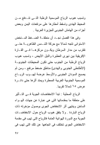 ‫ﻭﺘﺴﺒﺏ ﻫﺒﻭﺏ ﺍﻟﺭﻴﺎﺡ ﺍﻟﻤﻭﺴﻤﻴﺔ ﺍﻟﺭﻁﺒﺔ ﺍﻟﺘـﻰ ﺘﻨـﺩﻓﻊ ﻤـﻥ‬
‫ﺍﻟﻤﺤﻴﻁ ﺍﻟﻬﻨﺩﻯ ﻭﺘﺴﻘﻁ ﺃﻤﻁﺎﺭﻫﺎ ﻋﻠﻰ ﻤﺭﺘﻔﻌﺎﺕ ﺍﻟﻴﻤﻥ ﻭﺒﻌﺽ‬
              ‫ﺃﺠﺯﺍﺀ ﻤﻥ ﺍﻟﻬﺎﻤﺵ ﺍﻟﺠﻨﻭﺒﻰ ﻟﻠﺠﺯﻴﺭﺓ ﺍﻟﻌﺭﺒﻴﺔ .‬

‫ﻭﻓﻰ ﻫﺫﺍ ﺍﻟﻔﺼل ﻨﺠـﺩ ﺃﻥ ﻤﻨﻁﻘـﺔ ﺍﻟﻀـﻐﻁ ﺍﻟﻤـﻨﺨﺽ‬
‫ﺍﻻﺴﺘﻭﺍﺌﻰ ﺘﺘﺠﻪ ﺸﻤﺎﻻ ﻤﻊ ﺤﺭﻜﺔ ﺍﻟﺸـﻤﺱ ﺍﻟﻅﺎﻫﺭﻴـﺔ ﺤﺘـﻰ‬
                              ‫ﹰ‬
‫ﺘﻘﺘﺭﺏ ﻤﻥ ﻤﺩﺍﺭ ﺍﻟﺴﺭﻁﺎﻥ ﻭﻴﻜـﻭﻥ ﻤﺭﻜﺯﻫـﺎ ﻓـﻰ ﺍﻟﻘـﺎﺭﺓ‬
‫ﺍﻹﻓﺭﻴﻘﻴﺔ ﺒﻴﻥ ﻨﻬﺭﻯ ﺍﻟﻌﻁﺒﺭﺓ ﻭﺍﻟﻨﻴل ﺍﻷﺒﻴﺽ ، ﻭﺘﺴﺒﺏ ﻫﺒﻭﺏ‬
‫ﺍﻟﺭﻴﺎﺡ ﺍﻟﺭﻁﺒﺔ ﻤﻥ ﺍﻟﺠﻨﻭﺏ ﺤﺘﻰ ﺘﻜﻭﻥ ﺍﻟﻤﺤﻴﻁﺎﺕ ﺍﻟﺠﻨﻭﺒﻴـﺔ‬
‫)ﺍﻷﻁﻠﻨﻁﻰ ﺍﻟﺠﻨﻭﺒﻰ ﻭﺍﻟﻬﻨﺩﻯ( ﻤﻨﺎﻁﻕ ﻀﻐﻁ ﻤﺭﺘﻔﻊ ، ﻭﻤﻥ ﺜﻡ‬
‫ﻴﺼﺒﺢ ﺍﻟﺴﻭﺩﺍﻥ ﺍﻟﺠﻨﻭﺒﻰ ﻭﺍﻷﻭﺴﻁ ﻋﺭﻀﺔ ﻟﻬﺒـﻭﺏ ﺍﻟﺭﻴـﺎﺡ‬
‫ﺍﻟﻤﻭﺴﻤﻴﺔ ﺍﻟﺠﻨﻭﺒﻴﺔ ﺍﻟﻐﺭﺒﻴﺔ ﺍﻟﻤﻤﻁﺭﺓ ﻭﻴﻤﺘﺩ ﺃﺜﺭﻫﺎ ﺤﺘﻰ ﺩﺍﺌـﺭﺓ‬
                                  ‫ﻋﺭﺽ ٥١ ﺸﻤﺎﻻ ﺘﻘﺭﻴﺒﺎ.‬
                                   ‫ﹰ‬      ‫ﹰ‬    ‫ْ‬

‫ﺍﻟﺭﻴﺎﺡ ﺍﻟﻤﺤﻠﻴﺔ : ﺘﺒﺩﺃ ﺍﻻﻨﺨﻔﺎﻀﺎﺕ ﺍﻟﺠﻭﻴﺔ ﻓـﻰ ﺍﻟﺘـﺄﺜﻴﺭ‬
‫ﻋﻠﻰ ﻤﻨﻁﻘﺔ ﻤﺎ ﺒﻤﻘﺩﻤﺎﺘﻬﺎ ﺍﻟﺘﻰ ﻫﻰ ﻋﺒﺎﺭﺓ ﻋﻥ ﺠﻬﺎﺕ ﺍﻟﻬـﻭﺍﺀ‬
‫ﺍﻟﺴﺎﺨﻥ ﻭﻴﻨﺘﻬﻰ ﺃﺜﺭ ﺍﻻﻨﺨﻔﺎﺽ ﺍﻟﺠﻭﻯ ﺒﻭﺼﻭل ﻤﺅﺨﺭﺘﻪ ﺫﺍﺕ‬
‫ﺍﻟﺭﻴﺎﺡ ﺍﻟﺒﺎﺭﺩﺓ . ﻭﻻ ﻴﺘﻔﻕ ﻫﺒﻭﺏ ﺍﻟﺭﻴﺎﺡ ﺤﻭل ﺍﻻﻨﺨﻔﺎﻀـﺎﺕ‬
‫ﺍﻟﺠﻭﻴﺔ ﻤﻊ ﺍﻟﺩﻭﺭﺓ ﺍﻟﻬﻭﺍﺌﻴﺔ ﺍﻟﻌﺎﻤﺔ ﻓﺎﻟﺭﻴﺎﺡ ﺍﻟﺘﻰ ﺘﻬﺏ ﻓﻰ ﻤﻘﺩﻤﺔ‬
‫ﺍﻻﻨﺨﻔﺎﺽ ﺍﻟﺠﻭﻯ ﺘﺨﺘﻠﻑ ﻓﻰ ﺍﺘﺠﺎﻫﻬﺎ ﻋﻥ ﺘﻠﻙ ﺍﻟﺘﻰ ﺘﻬﺏ ﻓﻰ‬

‫٧٩‬
 