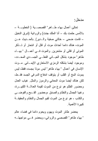 ‫ﻤﺩﺨل:‬
‫ﺘﻤﺘﻠﺊ ﺃﻋﻤﺎل ﺒﻬﺎﺀ ﻁـﺎﻫﺭ" ﺍﻟﻘﺼﺼـﻴﺔ ) ﺍﻟﺨﻁﻭﺒـﺔ –‬
‫ﺒﺎﻷﻤﺱ ﺤﻠﻤﺕ ﺒﻙ – ﺃﻨﺎ ﺍﻟﻤﻠﻙ ﺠﺌﺕ( ﻭﺍﻟﺭﻭﺍﺌﻴﺔ )ﺸﺭﻕ ﺍﻟﻨﺨﻴل‬
‫– ﻗﺎﻤﺕ ﻀﺤﻰ – ﺨﺎﻟﺘﻲ ﺼﻔﻴﺔ ﻭﺍﻟـﺩﻴﺭ(. ﺒﺎﻟﺤـﺩﻴﺙ ﻋـﻥ‬
‫ﺍﻟﻤﻭﺕ، ﻫﻨﺎﻙ ﺩﺍﺌﻤﺎ ﺃﺤﺩﺍﺙ ﻤﻭﺕ ﺃﻭ ﻗﺘل ﺃﻭ ﺍﻨﺘﺤﺎﺭ ﺃﻭ ﺘـﺫﻜﺭ‬
‫ﺍﻟﻤﻭﺘﻰ ﺃﻭ ﻗﺘﻠﻰ ﺃﻭ ﻤﻨﺘﺤﺭﻴﻥ. ﻭﺍﻟﻤﻭﺕ ﻓـﻲ ﺃﻋﻤـﺎل " ﺒﻬـﺎﺀ‬
‫ﻁﺎﻫﺭ" ﻤﻭﺠﻭﺩ ﺒﺸﻜل ﺍﻟﻌﻴـﺎﻨﻲ ﺍﻟﻔﻌﻠـﻲ ﺍﻟﺠﺴـﺩﻱ ﺍﻟﻤﺤـﺩﺩ،‬
‫ﻭﻤﻭﺠﻭﺩ ﺃﻴﻀﺎ ﺒﺸﻜﻠﻪ ﺍﻟﺭﻤﺯﻱ ﺍﻻﺴﺘﻌﺎﺭﻱ ﺍﻹﻴﻤـﺎﺌﻲ. ﻤـﻭﺕ‬
‫ﺍﻹﻨﺴﺎﻥ ﻓﻲ ﺃﻋﻤﺎل " ﺒﻬﺎﺀ ﻁﺎﻫﺭ" ﻟﻴﺱ ﻤﻭﺘﺎ ﺒﺠﺴﺩﻩ ﻓﻘﻁ، ﻟﻴﺱ‬
‫ﻴﻤﻭﺕ ﺍﻟﻤﺦ ﺃﻭ ﺍﻟﻘﻠﺏ ﺃﻭ ﻴﺘﻭﻗﻑ ﺍﻨﺩﻓﺎﻉ ﺍﻟﺩﻡ ﻓﻲ ﺍﻟﺠﺴﺩ ﻓﻘـﻁ،‬
‫ﻟﻜﻥ ﻫﻨﺎﻙ ﺃﻴﻀﺎ ﻤﻭﺕ ﺍﻟﻤﻌﺎﻨﻲ ﻭﺍﻟﺭﻤﻭﺯ ﻭﺍﻟﻤﺜل. ﻏﻴﺎﺏ ﺍﻟﻌﺩل‬
‫ﻭﺤﻀﻭﺭ ﺍﻟﻅﻠﻡ ﻫﻭ ﻨﻭﻉ ﻤﻥ ﺍﻟﻤﻭﺕ ﻟﻘﻴﻤﺔ ﺍﻟﻌﺩﺍﻟـﺔ ﺍﻟﻜﺒﻴـﺭﺓ،‬
‫ﻭﻏﻴﺒﺎ ﺍﻟﺠﻤﺎل ﻭﺍﻟﻨﻅﺎﻡ ﻭﺍﻟﺼﺩﻕ ،ﻭﺤﻀﻭﺭ ﺍﻟﻘـﺒﺢ ﻭﺍﻟﻔﻭﻀـﻰ‬
‫ﻭﺍﻟﻜﺫﺏ ، ﻫﻭ ﻨﻭﻉ ﻤﻥ ﺍﻟﻤﻭﺕ ﻟﻘﻴﻡ ﺍﻟﺠﻤﺎل ﻭﺍﻟﻨﻅﺎﻡ ﻭﺍﻟﺤﻘﻴﻘـﺔ‬
                                         ‫ﻜﺒﻴﺭﺓ ﺍﻷﻫﻤﻴﺔ.‬

‫ﻴﺤﻀﺭ ﻁﺎﺌﺭ ﺍﻟﻤﻭﺕ ﻭﻴﻬﻭﻡ ﻭﻴﺤﻭﻡ ﺩﺍﺌﻤﺎ ﻓﻲ ﻓﻀﺎﺀ ﻋﺎﻟﻡ‬
‫" ﺒﻬﺎﺀ ﻁﺎﻫﺭ" ﺍﻟﻘﺼﺼﻲ ﻭﺍﻟﺭﻭﺍﺌﻲ، ﻭﻴﺤﻀﺭ ﻓـﻲ ﻤﻭﺍﺠﻬﺘـﻪ‬
 