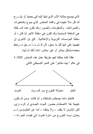 ‫ﺍﻟﺫﻱ ﻴﺼﺒﺢ ﺒﻤﺜﺎﺒﺔ ﺍﻷﺏ ﺍﻟﺫﻱ ﻨﻠﺠﺄ ﺇﻟﻴﻪ ﻜﻲ ﻴﺤﻤﻴﻨﺎ ﺃﻭ ﻴﺸـﺭﺡ‬
‫ﻟﻨﺎ ﻜل ﻤﺎﻻ ﻨﻔﻬﻤﻪ ﻓﻲ ﻭﺍﻗﻌﻨﺎ ﺍﻟﺤﺎﻀﺭ ﺍﻟﺫﻱ ﻴﻤﻭﺝ ﺒﺎﻟﻤﺘﻐﻴﺭﺍﺕ‬
‫ﻭﺍﻟﺼﺭﺍﻋﺎﺕ ﻭﺍﻟﻤﻌﻠﻭﻤﺎﺕ ﻭﺍﻟﺼﻭﺭ، ﻭﻗﺩ ﺘﻜﻭﻥ ﻫﺫﻩ ﺍﻟﺴـﻠﻁﺔ‬
‫ﻫﻲ ﺍﻟﺴﻠﻁﺔ ﺍﻟﺴﻴﺎﺴﻴﺔ ﻭﻗﺩ ﺘﻜﻭﻥ ﻫﻲ ﺴﻠﻁﺔ ﺍﻵﺨﺭ ﺃﻴﺎ ﻜﺎﻥ ، ﺃﻭ‬
‫ﺴﻠﻁﺔ ﺍﻟﻤﺅﺴﺴﺎﺕ ﺍﻟﺘﺭﺒﻭﻴﺔ ﻭﺍﻹﻋﻼﻤﻴﺔ.. ﺍﻟﺦ. ﺒل ﺍﻷﺤﺭﻯ ﺃﻥ‬
‫ﻨﻔﻬﻤﻬﺎ ﻋﻠﻰ ﺃﻨﻬﺎ ﻜل ﻤﺎ ﺴﺒﻕ، ﻷﻥ ﻜـل ﻤـﺎ ﺴـﺒﻕ ﻤـﺭﺘﺒﻁ‬
        ‫ﺒﺒﻌﻀﻪ،ﺒﺸﻜل ﻤﺒﺎﺸﺭ ﺃﻭ ﻏﻴﺭ ﻤﺒﺎﺸﺭ، ﺸﺌﻨﺎ ﺫﻟﻙ ﺃﻡ ﺃﺒﻴﻨﺎ.‬

‫ﻫﻜﺫﺍ ﻓﺈﻨﻪ ﻴﻤﻜﻨﻨﺎ ﻓﻬﻡ ﻁﺭﻴﻘﺔ ﻋﻤل ﻫﺫﻩ ﺍﻟﻤﺤﺎﻭﺭ ﺍﻟﺜﻼﺜـﺔ‬
           ‫ﻓﻲ ﻋﺎﻟﻡ " ﺒﻬﺎﺀ ﻁﺎﻫﺭ" ﻋﻠﻰ ﺍﻟﻨﺤﻭ ﺍﻟﺘﺒﺴﻴﻁﻲ ﺍﻟﺘﺎﻟﻲ.‬




‫ﺍﻟﻤﻭﺕ‬           ‫ﻤﺤﺎﻭﻟﺔ ﻟﻠﺨﺭﻭﺝ ﻤﻥ ﺍﻟﻤـﻭﺕ‬           ‫ﺍﻟﺤﻠﻡ‬

‫ﻓﺎﻟﺤﻠﻡ ﺩﺍﺌﻤﺎ ﻴﺼﻁﺩﻡ ﺒﺎﻟﺴﻠﻁﺔ ﻭ ﺃﻴﺎ ﻜﺎﻨﺕ ،ﻭﻤﻥ ﺜﻡ ﺘﻜﻭﻥ‬
‫ﻨﺘﻴﻴﺠﺔ ﻫﺫﺍ ﺍﻻﺼﻁﺩﺍﻡ ﺤﻀﻭﺭ ﺍﻟﻤﻭﺕ ﺍﻟﺠﺴﺩﻱ ﺃﻭ ﺍﻟﺭﻤـﺯﻱ،‬
‫ﻟﻜﻥ ﺍﻹﻨﺴﺎﻥ ﻻ ﻴﻜﻑ – ﻭﻻ ﻴﻤﻜﻨﻪ – ﺃﺒﺩﺍ ﻋﻥ ﺍﻟﺤﻠﻡ،ﻭﻤﻥ ﺜـﻡ‬
‫ﻴﺤﺎﻭل ﺩﻭﻤﺎ ﺍﻟﺨﺭﻭﺝ ﻤﻥ ﺩﺍﺌﺭﺓ ﺍﻟﻤﻭﺕ ﺇﻟﻲ ﻓﻀﺎﺀ ﺍﻟﺤﻴـﺎﺓ –‬
 