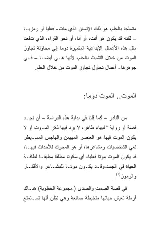 ‫ﻤﺘﺴﻠﺤﺎ ﺒﺎﻟﺤﻠﻡ، ﻫﻭ ﺫﻟﻙ ﺍﻹﻨﺴﺎﻥ ﺍﻟﺫﻱ ﻤﺎﺕ- ﻓﻌﻠﻴﺎ ﺃﻭ ﺭﻤﺯﻴـﺎ‬
‫– ﻟﻜﻨﻪ ﻗﺩ ﻴﻜﻭﻥ ﻫﻭ ﺃﻨﺕ، ﺃﻭ ﺃﻨﺎ، ﺃﻭ ﻨﺤﻭ ﺍﻟﻘﺭﺍﺀ، ﺍﻟﺫﻱ ﺘﺩﻓﻌﻨﺎ‬
‫ﻤﺜل ﻫﺫﻩ ﺍﻷﻋﻤﺎل ﺍﻹﺒﺩﺍﻋﻴﺔ ﺍﻟﻤﺘﻤﻴﺯﺓ ﺩﻭﻤﺎ ﺇﻟﻲ ﻤﺤﺎﻭﻟﺔ ﺘﺠﺎﻭﺯ‬
‫ﺍﻟﻤﻭﺕ ﻤﻥ ﺨﻼل ﺍﻟﺘﺸﺒﺙ ﺒﺎﻟﺤﻠﻡ، ﻷﻨﻬﺎ ﻫـﻲ ﺃﻴﻀـﺎ – ﻓـﻲ‬
     ‫ﺠﻭﻫﺭﻫﺎ- ﺃﻋﻤﺎل ﺘﺤﺎﻭل ﺘﺠﺎﻭﺯ ﺍﻟﻤﻭﺕ ﻤﻥ ﺨﻼل ﺍﻟﺤﻠﻡ.‬



                              ‫ﺍﻟﻤﻭﺕ.. ﺍﻟﻤﻭﺕ ﺩﻭﻤﺎ:‬

‫ﻤﻥ ﺍﻟﻨﺎﺩﺭ – ﻜﻤﺎ ﻗﻠﻨﺎ ﻓﻲ ﺒﺩﺍﻴﺔ ﻫﺫﻩ ﺍﻟﺩﺭﺍﺴﺔ – ﺃﻥ ﻨﺠـﺩ‬
‫ﻗﺼﺔ ﺃﻭ ﺭﻭﺍﻴﺔ " ﻟﺒﻬﺎﺀ ﻁﺎﻫﺭ، ﻻ ﻴﺭﺩ ﻓﻴﻬﺎ ﺫﻜﺭ ﺍﻟﻤـﻭﺕ ﺃﻭ ﻻ‬
‫ﻴﻜﻭﻥ ﺍﻟﻤﻭﺕ ﻓﻴﻬﺎ ﻫﻭ ﺍﻟﻌﻨﺼﺭ ﺍﻟﻤﻬﻴﻤﻥ ﻭﺍﻟﻬﺎﺠﺱ ﺍﻟﻤﺴـﻴﻁﺭ‬
‫ﻟﻌﻲ ﺍﻟﺸﺨﺼﻴﺎﺕ ﻭﻤﺸﺎﻋﺭﻫﺎ، ﺃﻭ ﻫﻭ ﺍﻟﻤﺤﺭﻙ ﻟﻸﺤﺩﺍﺙ ﻓﻴﻬـﺎ،‬
‫ﻗﺩ ﻴﻜﻭﻥ ﺍﻟﻤﻭﺕ ﻤﻭﺘﺎ ﻓﻌﻠﻴﺎ، ﺃﻱ ﺴﻜﻭﻨﺎ ﻤﻁﻠﻘﺎ ﻤﻁﺒﻘـﺎ ﻟﻁﺎﻗـﺔ‬
‫ﺍﻟﺤﻴﺎﺓ ﻓﻲ ﺍﻟﺠﺴﺩ،ﻭﻗـﺩ ﻴﻜـﻭﻥ ﻤﻭﺘـﺎ ﻟﻠﻤﺸـﺎﻋﺭ ﻭﺍﻷﻓﻜـﺎﺭ‬
                                              ‫ﻭﺍﻟﺭﻤﻭﺯ)١(.‬

‫ﻓﻲ ﻗﺼﺔ ﺍﻟﺼﻤﺕ ﻭﺍﻟﺼﺩﻯ ) ﻤﺠﻤﻭﻋﺔ ﺍﻟﺨﻁﻭﺒﺔ( ﻫﻨـﺎﻙ‬
‫ﺃﺭﻤﻠﺔ ﺘﻌﻴﺵ ﺤﻴﺎﺘﻬﺎ ﻤﺘﺨﺒﻁﺔ ﻀﺎﺌﻌﺔ ﻭﻫﻲ ﺘﻅﻥ ﺃﻨﻬﺎ ﺘﺴـﺘﻤﺘﻊ‬
 