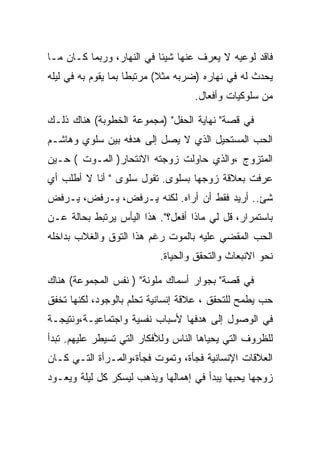 ‫ﻓﺎﻗﺩ ﻟﻭﻋﻴﻪ ﻻ ﻴﻌﺭﻑ ﻋﻨﻬﺎ ﺸﻴﺌﺎ ﻓﻲ ﺍﻟﻨﻬﺎﺭ، ﻭﺭﺒﻤﺎ ﻜـﺎﻥ ﻤـﺎ‬
‫ﻴﺤﺩﺙ ﻟﻪ ﻓﻲ ﻨﻬﺎﺭﻩ )ﻀﺭﺒﻪ ﻤﺜﻼ( ﻤﺭﺘﺒﻁﺎ ﺒﻤﺎ ﻴﻘﻭﻡ ﺒﻪ ﻓﻲ ﻟﻴﻠﻪ‬
                                   ‫ﻤﻥ ﺴﻠﻭﻜﻴﺎﺕ ﻭﺃﻓﻌﺎل.‬

‫ﻓﻲ ﻗﺼﺔ" ﻨﻬﺎﻴﺔ ﺍﻟﺤﻔل" )ﻤﺠﻤﻭﻋﺔ ﺍﻟﺨﻁﻭﺒﺔ( ﻫﻨﺎﻙ ﺫﻟـﻙ‬
‫ﺍﻟﺤﺏ ﺍﻟﻤﺴﺘﺤﻴل ﺍﻟﺫﻱ ﻻ ﻴﺼل ﺇﻟﻰ ﻫﺩﻓﻪ ﺒﻴﻥ ﺴﻠﻭﻱ ﻭﻫﺎﺸـﻡ‬
‫ﺍﻟﻤﺘﺯﻭﺝ ،ﻭﺍﻟﺫﻱ ﺤﺎﻭﻟﺕ ﺯﻭﺠﺘﻪ ﺍﻻﻨﺘﺤﺎﺭ) ﺍﻟﻤـﻭﺕ ( ﺤـﻴﻥ‬
‫ﻋﺭﻓﺕ ﺒﻌﻼﻗﺔ ﺯﻭﺠﻬﺎ ﺒﺴﻠﻭﻯ. ﺘﻘﻭل ﺴﻠﻭﻯ " ﺃﻨﺎ ﻻ ﺃﻁﻠﺏ ﺃﻱ‬
‫ﺸﺊ.. ﺃﺭﻴﺩ ﻓﻘﻁ ﺃﻥ ﺃﺭﺍﻩ. ﻟﻜﻨﻪ ﻴـﺭﻓﺽ، ﻴـﺭﻓﺽ، ﻴـﺭﻓﺽ‬
‫ﺒﺎﺴﺘﻤﺭﺍﺭ، ﻗل ﻟﻲ ﻤﺎﺫﺍ ﺃﻓﻌل؟". ﻫﺫﺍ ﺍﻟﻴﺄﺱ ﻴﺭﺘﺒﻁ ﺒﺤﺎﻟﺔ ﻋـﻥ‬
‫ﺍﻟﺤﺏ ﺍﻟﻤﻘﻀﻲ ﻋﻠﻴﻪ ﺒﺎﻟﻤﻭﺕ ﺭﻏﻡ ﻫﺫﺍ ﺍﻟﺘﻭﻕ ﻭﺍﻟﻐﻼﺏ ﺒﺩﺍﺨﻠﻪ‬
                           ‫ﻨﺤﻭ ﺍﻻﻨﺒﻌﺎﺙ ﻭﺍﻟﺘﺤﻘﻕ ﻭﺍﻟﺤﻴﺎﺓ.‬

‫ﻓﻲ ﻗﺼﺔ" ﺒﺠﻭﺍﺭ ﺃﺴﻤﺎﻙ ﻤﻠﻭﻨﺔ" ) ﻨﻔﺱ ﺍﻟﻤﺠﻤﻭﻋﺔ( ﻫﻨﺎﻙ‬
‫ﺤﺏ ﻴﻁﻤﺢ ﻟﻠﺘﺤﻘﻕ ، ﻋﻼﻗﺔ ﺇﻨﺴﺎﻨﻴﺔ ﺘﺤﻠﻡ ﺒﺎﻟﻭﺠﻭﺩ، ﻟﻜﻨﻬﺎ ﺘﺨﻔﻕ‬
‫ﻓﻲ ﺍﻟﻭﺼﻭل ﺇﻟﻰ ﻫﺩﻓﻬﺎ ﻷﺴﺒﺎﺏ ﻨﻔﺴﻴﺔ ﻭﺍﺠﺘﻤﺎﻋﻴـﺔ،ﻭﻨﺘﻴﺠـﺔ‬
‫ﻟﻠﻅﺭﻭﻑ ﺍﻟﺘﻲ ﻴﺤﻴﺎﻫﺎ ﺍﻟﻨﺎﺱ ﻭﻟﻸﻓﻜﺎﺭ ﺍﻟﺘﻲ ﺘﺴﻴﻁﺭ ﻋﻠﻴﻬﻡ. ﺘﺒﺩﺃ‬
‫ﺍﻟﻌﻼﻗﺎﺕ ﺍﻹﻨﺴﺎﻨﻴﺔ ﻓﺠﺄﺓ، ﻭﺘﻤﻭﺕ ﻓﺠﺄﺓ،ﻭﺍﻟﻤـﺭﺃﺓ ﺍﻟﺘـﻲ ﻜـﺎﻥ‬
‫ﺯﻭﺠﻬﺎ ﻴﺤﺒﻬﺎ ﻴﺒﺩﺃ ﻓﻲ ﺇﻫﻤﺎﻟﻬﺎ ﻭﻴﺫﻫﺏ ﻟﻴﺴﻜﺭ ﻜل ﻟﻴﻠﺔ ﻭﻴﻌـﻭﺩ‬
 