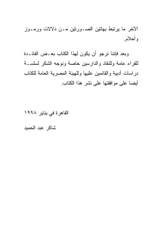 ‫ﺍﻵﺨﺭ ﻤﺎ ﻴﺭﺘﺒﻁ ﺒﻬﺎﺘﻴﻥ ﺍﻟﺼـﻭﺭﺘﻴﻥ ﻤـﻥ ﺩﻻﻻﺕ ﻭﺭﻤـﻭﺯ‬
                                                  ‫ﻭﺃﺤﻼﻡ.‬

‫ﻭﺒﻌﺩ ﻓﺈﻨﻨﺎ ﻨﺭﺠﻭ ﺃﻥ ﻴﻜﻭﻥ ﻟﻬﺫﺍ ﺍﻟﻜﺘﺎﺏ ﺒﻌـﺽ ﺍﻟﻔﺎﺌـﺩﺓ‬
‫ﻟﻠﻘﺭﺍﺀ ﻋﺎﻤﺔ ﻭﻟﻠﻨﻘﺎﺩ ﻭﺍﻟﺩﺍﺭﺴﻴﻥ ﺨﺎﺼﺔ ﻭﻨﻭﺠﻪ ﺍﻟﺸﻜﺭ ﻟﺴﻠﺴـﺔ‬
‫ﺩﺭﺍﺴﺎﺕ ﺃﺩﺒﻴﺔ ﻭﺍﻟﻘﺎﺌﻤﻴﻥ ﻋﻠﻴﻬﺎ ﻭﻟﻠﻬﻴﺌﺔ ﺍﻟﻤﺼﺭﻴﺔ ﺍﻟﻌﺎﻤﺔ ﻟﻠﻜﺘﺎﺏ‬
                  ‫ﺃﻴﻀﺎ ﻋﻠﻰ ﻤﻭﺍﻓﻘﺘﻬﺎ ﻋﻠﻰ ﻨﺸﺭ ﻫﺫﺍ ﺍﻟﻜﺘﺎﺏ.‬




‫ﺍﻟﻘﺎﻫﺭﺓ ﻓﻲ ﻴﻨﺎﻴﺭ ٨٩٩١‬

‫ﺸﺎﻜﺭ ﻋﺒﺩ ﺍﻟﺤﻤﻴﺩ‬
 