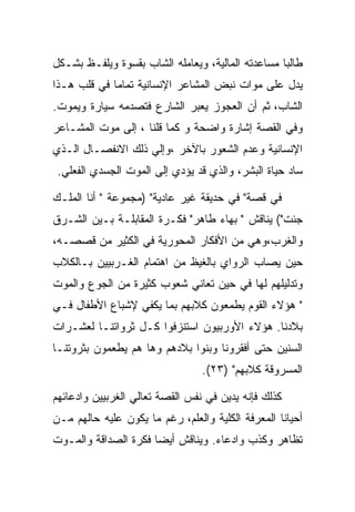 ‫ﻁﺎﻟﺒﺎ ﻤﺴﺎﻋﺩﺘﻪ ﺍﻟﻤﺎﻟﻴﺔ، ﻭﻴﻌﺎﻤﻠﻪ ﺍﻟﺸﺎﺏ ﺒﻘﺴﻭﺓ ﻭﻴﻠﻔـﻅ ﺒﺸـﻜل‬
‫ﻴﺩل ﻋﻠﻰ ﻤﻭﺍﺕ ﻨﺒﺽ ﺍﻟﻤﺸﺎﻋﺭ ﺍﻹﻨﺴﺎﻨﻴﺔ ﺘﻤﺎﻤﺎ ﻓﻲ ﻗﻠﺏ ﻫـﺫﺍ‬
‫ﺍﻟﺸﺎﺏ، ﺜﻡ ﺃﻥ ﺍﻟﻌﺠﻭﺯ ﻴﻌﺒﺭ ﺍﻟﺸﺎﺭﻉ ﻓﺘﺼﺩﻤﻪ ﺴﻴﺎﺭﺓ ﻭﻴﻤﻭﺕ.‬
‫ﻭﻓﻲ ﺍﻟﻘﺼﺔ ﺇﺸﺎﺭﺓ ﻭﺍﻀﺤﺔ ﻭ ﻜﻤﺎ ﻗﻠﻨﺎ ، ﺇﻟﻰ ﻤﻭﺕ ﺍﻟﻤﺸـﺎﻋﺭ‬
‫ﺍﻹﻨﺴﺎﻨﻴﺔ ﻭﻋﺩﻡ ﺍﻟﺸﻌﻭﺭ ﺒﺎﻵﺨﺭ ،ﻭﺇﻟﻲ ﺫﻟﻙ ﺍﻻﻨﻔﺼـﺎل ﺍﻟـﺫﻱ‬
 ‫ﺴﺎﺩ ﺤﻴﺎﺓ ﺍﻟﺒﺸﺭ، ﻭﺍﻟﺫﻱ ﻗﺩ ﻴﺅﺩﻱ ﺇﻟﻰ ﺍﻟﻤﻭﺕ ﺍﻟﺠﺴﺩﻱ ﺍﻟﻔﻌﻠﻲ.‬

‫ﻓﻲ ﻗﺼﺔ" ﻓﻲ ﺤﺩﻴﻘﺔ ﻏﻴﺭ ﻋﺎﺩﻴﺔ" )ﻤﺠﻤﻭﻋﺔ " ﺃﻨﺎ ﺍﻟﻤﻠـﻙ‬
‫ﺠﺌﺕ"( ﻴﻨﺎﻗﺵ " ﺒﻬﺎﺀ ﻁﺎﻫﺭ" ﻓﻜـﺭﺓ ﺍﻟﻤﻘﺎﺒﻠـﺔ ﺒـﻴﻥ ﺍﻟﺸـﺭﻕ‬
‫ﻭﺍﻟﻐﺭﺏ،ﻭﻫﻲ ﻤﻥ ﺍﻷﻓﻜﺎﺭ ﺍﻟﻤﺤﻭﺭﻴﺔ ﻓﻲ ﺍﻟﻜﺜﻴﺭ ﻤﻥ ﻗﺼﺼـﻪ،‬
‫ﺤﻴﻥ ﻴﺼﺎﺏ ﺍﻟﺭﻭﺍﻱ ﺒﺎﻟﻐﻴﻅ ﻤﻥ ﺍﻫﺘﻤﺎﻡ ﺍﻟﻐـﺭﺒﻴﻴﻥ ﺒـﺎﻟﻜﻼﺏ‬
‫ﻭﺘﺩﻟﻴﻠﻬﻡ ﻟﻬﺎ ﻓﻲ ﺤﻴﻥ ﺘﻌﺎﻨﻲ ﺸﻌﻭﺏ ﻜﺜﻴﺭﺓ ﻤﻥ ﺍﻟﺠﻭﻉ ﻭﺍﻟﻤﻭﺕ‬
‫" ﻫﺅﻻﺀ ﺍﻟﻘﻭﻡ ﻴﻁﻤﻌﻭﻥ ﻜﻼﺒﻬﻡ ﺒﻤﺎ ﻴﻜﻔﻲ ﻹﺸﺒﺎﻉ ﺍﻷﻁﻔﺎل ﻓـﻲ‬
‫ﺒﻼﺩﻨﺎ. ﻫﺅﻻﺀ ﺍﻷﻭﺭﺒﻴﻭﻥ ﺍﺴﺘﻨﺯﻓﻭﺍ ﻜـل ﺜﺭﻭﺍﺘﻨـﺎ ﻟﻌﺸـﺭﺍﺕ‬
‫ﺍﻟﺴﻨﻴﻥ ﺤﺘﻰ ﺃﻓﻘﺭﻭﻨﺎ ﻭﺒﻨﻭﺍ ﺒﻼﺩﻫﻡ ﻭﻫﺎ ﻫﻡ ﻴﻁﻌﻤﻭﻥ ﺒﺜﺭﻭﺘﻨـﺎ‬
                                 ‫ﺍﻟﻤﺴﺭﻭﻗﺔ ﻜﻼﺒﻬﻡ" )٣٢(.‬

‫ﻜﺫﻟﻙ ﻓﺈﻨﻪ ﻴﺩﻴﻥ ﻓﻲ ﻨﻔﺱ ﺍﻟﻘﺼﺔ ﺘﻌﺎﻟﻲ ﺍﻟﻐﺭﺒﻴﻴﻥ ﻭﺍﺩﻋﺎﺌﻬﻡ‬
‫ﺃﺤﻴﺎﻨﺎ ﺍﻟﻤﻌﺭﻓﺔ ﺍﻟﻜﻠﻴﺔ ﻭﺍﻟﻌﻠﻡ، ﺭﻏﻡ ﻤﺎ ﻴﻜﻭﻥ ﻋﻠﻴﻪ ﺤﺎﻟﻬﻡ ﻤـﻥ‬
‫ﺘﻅﺎﻫﺭ ﻭﻜﺫﺏ ﻭﺍﺩﻋﺎﺀ. ﻭﻴﻨﺎﻗﺵ ﺃﻴﻀﺎ ﻓﻜﺭﺓ ﺍﻟﺼﺩﺍﻗﺔ ﻭﺍﻟﻤـﻭﺕ‬
 