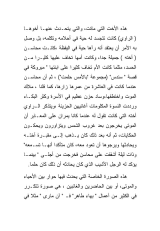 ‫ﻫﺫﻩ ﺍﻷﺨﺕ ﺍﻟﺘﻲ ﻤﺎﺘﺕ، ﻭﺍﻟﺘﻲ ﻴﺘﺤـﺩﺙ ﻋﻨﻬـﺎ ﺃﺨﻭﻫـﺎ‬
‫) ﺍﻟﺭﺍﻭﻱ( ﻜﺎﻨﺕ ﺘﺘﺠﺴﺩ ﻟﻪ ﺤﻴﺔ ﻓﻲ ﺃﺤﻼﻤﻪ ﻭﺘﻜﻠﻤﻪ، ﺒل ﻭﺼل‬
‫ﺒﻪ ﺍﻷﻤﺭ ﺃﻥ ﻴﻌﺘﻘﺩ ﺃﻨﻪ ﺭﺁﻫﺎ ﺤﻴﺔ ﻓﻲ ﺍﻟﻴﻘﻅﺔ ،ﻜﺎﻨـﺕ ﻤﺤﺎﺴـﻥ‬
‫) ﺃﺨﺘﻪ ( ﺠﻤﻴﻠﺔ ﺠﺩﺍ، ﻭﻜﺎﻨﺕ ﺃﻤﻬﺎ ﺘﺨﺎﻑ ﻋﻠﻴﻬﺎ ﻜﺜﻴـﺭﺍ ﻤـﻥ‬
‫ﺍﻟﺤﺴﺩ، ﻤﺜﻠﻤﺎ ﻜﺎﻨﺕ ﺍﻷﻡ ﺘﺨﺎﻑ ﻜﺜﻴﺭﺍ ﻋﻠﻰ ﺍﺒﻨﺘﻬﺎ " ﻤﺒﺭﻭﻜﺔ ﻓﻲ‬
‫ﻗﺼﺔ " ﺴﻨﺩﺱ" )ﻤﺠﻤﻭﻋﺔ "ﺒﺎﻷﻤﺱ ﺤﻠﻤﺕ"( ، ﺜﻡ ﺃﻥ ﻤﺤﺎﺴـﻥ‬
‫ﻋﻨﺩﻤﺎ ﻜﺎﻨﺕ ﻓﻲ ﺍﻟﻌﺎﺸﺭﺓ ﻤﻥ ﻋﻤﺭﻫﺎ ﺯﺍﺭﻫﺎ، ﻜﻤﺎ ﻗﻠﻨﺎ ، ﻤﻼﻙ‬
‫ﺍﻟﻤﻭﺕ ﻭﺍﺨﺘﻁﻔﻬﺎ،ﻭﺴﺎﺩ ﺤﺯﻥ ﻋﻅﻴﻡ ﻓﻲ ﺍﻷﺴﺭﺓ ﻭﻜﺜﺭ ﺍﻟﺒﻜـﺎﺀ‬
‫ﻭﺭﺩﺩﺕ ﺍﻟﻨﺴﻭﺓ ﺍﻟﻤﻜﻠﻭﻤﺎﺕ ﺃﻏﺎﻨﻴﻬﻥ ﺍﻟﺤﺯﻴﻨﺔ ،ﻭﻴﺘﺫﻜﺭ ﺍﻟـﺭﺍﻭﻱ‬
‫ﺃﺨﺘﻪ ﺍﻟﺘﻲ ﻜﺎﻨﺕ ﺘﻘﻭل ﻟﻪ ﻋﻨﺩﻤﺎ ﻜﺎﻨﺎ ﻴﻤﺭﺍﻥ ﻋﻠﻰ ﺍﻟﻤﻌـﺎﺒﺭ ﺃﻥ‬
‫ﺍﻟﻤﻭﺘﻰ ﻴﺨﺭﺠﻭﻥ ﺒﻌﺩ ﻏﺭﻭﺏ ﺍﻟﺸﻤﺱ ﻭﻴﺘﺯﺍﻭﺭﻭﻥ ﻭﻴﺤﻜـﻭﻥ‬
‫ﺍﻟﺤﻜﺎﻴﺎﺕ، ﺜﻡ ﺃﻨﻪ ﺒﻌﺩ ﺫﻟﻙ ﻜﺎﻥ ﻴـﺫﻫﺏ ﺇﻟـﻰ ﻤﻘﺒـﺭﺓ ﺃﺨﺘـﻪ‬
‫ﻭﻴﺤﺎﺩﺜﻬﺎ ﻭﻴﺭﺠﻭﻫﺎ ﺃﻥ ﺘﻌﻭﺩ ﻤﻌﻪ، ﻜﺎﻥ ﻤﺘﺄﻜﺩﺍ ﺃﻨﻬـﺎ ﺘﺴـﻤﻌﻪ"‬
‫ﻭﺫﺍﺕ ﻟﻴﻠﺔ ﺃﺸﻔﻘﺕ ﻋﻠﻰ ﻤﺤﺎﺴﻥ ﻓﺨﺭﺠﺕ ﻤﻥ ﺃﺠﻠـﻰ " ﺒﻴﻨﻤـﺎ‬
                              ‫‪‬‬
  ‫ﻴﺅﻜﺩ ﻟﻪ ﺍﻟﺭﺠل ﺍﻷﺸﻴﺏ ﺍﻟﺫﻱ ﻜﺎﻥ ﻴﺤﺎﺩﺜﻪ ﺃﻥ ﺫﻟﻙ ﻜﺎﻥ ﺤﻠﻤﺎ.‬

‫ﻫﺫﻩ ﺍﻟﺼﻭﺭﺓ ﺍﻟﺨﺎﺼﺔ ﺍﻟﺘﻲ ﻴﺤﺩﺙ ﻓﻴﻬﺎ ﺤﻭﺍﺭ ﺒﻴﻥ ﺍﻷﺤﻴﺎﺀ‬
‫ﻭﺍﻟﻤﻭﺘﻰ، ﺃﻭ ﺒﻴﻥ ﺍﻟﺤﺎﻀﺭﻴﻥ ﻭﺍﻟﻐﺎﺌﺒﻴﻥ ، ﻫﻲ ﺼﻭﺭﺓ ﺘﺘﻜـﺭﺭ‬
‫ﻓﻲ ﺍﻟﻜﺜﻴﺭ ﻤﻥ ﺃﻋﻤﺎل " ﺒﻬﺎﺀ ﻁﺎﻫﺭ" ﻓـ " ﺁﻥ ﻤﺎﺭﻯ " ﻤﺜﻼ ﻓﻲ‬
 