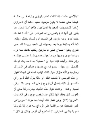 ‫" ﺒﺎﻷﻤﺱ ﺤﻠﻤﺕ ﺒﻙ" ﻜﺎﻨﺕ ﺘﺤﻠﻡ ﺒﺎﻟﺭﺍﻭﻱ ﻭﺘﺭﺍﻩ ﻓـﻲ ﺤﺎﻟـﺔ‬
‫ﺍﻟﻴﻘﻅﺔ ﺤﺘﻰ ﻋﻨﺩﻤﺎ ﻻ ﻴﻜﻭﻥ ﻤﻭﺠﻭ ‪‬ﺍ ﻤﻌﻬﺎ ، ﻜﻤﺎ ﺃﻥ ﺍﻟـﺭﺍﻭﻱ‬
                       ‫ﺩ‬
‫)ﺩﺍﺌﻤﺎ ﺍﻟﺸﺨﺼﻴﺎﺕ ﺍﻟﻤﺤﻭﺭﻴﺔ ﻟﺩﻯ" ﺒﻬﺎﺀ ﻁﺎﻫﺭ" ﺒﻼ ﺃﺴﻤﺎﺀ ﻤﻤﺎ‬
‫ﻴﺸﻴﺭ ﺇﻟﻰ ﺃﻨﻬﺎ ﻗﻨﺎﻉ ﻴﺘﺨﻔﻰ ﻭﺭﺍﺀﻩ ﺍﻟﻤﺅﻟﻑ(. ﻓﻲ " ﺃﻨـﺎ ﺍﻟﻤﻠـﻙ‬
‫ﺠﺌﺕ" ﻴﺭﻯ ﻭﺠﻪ ﻤﺎﺭﺘﻴﻥ ﻓﻲ ﺍﻟﺼﺤﺭﺍﺀ ﻭﺍﻟﺴﻤﺎﺀ ﺨﻼل ﺭﺤﻠﺘﻪ،‬
‫ﻜﻤﺎ ﺃﻨﻪ ﻴﺴﺘﻴﻘﻅ ﻴﻭﻤﺎ ﺒﻌﺩ ﻭﺼﻭﻟﻪ ﺇﻟﻰ ﺍﻟﻤﻌﺒﺩ ﻭﺒﻴﻨﻤﺎ ﺍﻟﺸـﻤﺱ‬
‫ﺘﺸﺭﻕ ﻭﻴﻘﻭل" ﺼﺒﺎﺡ ﺍﻟﺨﻴﺭ ﻴﺎ ﻤﺎﺭﺘﻴﻥ ﻭﻜﺄﻨﻬﺎ ﻜﺎﻨﺕ ﻤﻌﻪ ﺘﺭﺍﻩ‬
‫ﻭﻴﺭﺍﻫﺎ، ﻴﺭﻯ ﻭﺠﻬﻬﺎ ﻤﻬﻭﻤﺎ ﺤﻭﻟـﻪ،ﻭﻤﻬﻴﻤﻨـﺎ ﻋﻠـﻰ ﺤﻴﺎﺘـﻪ‬
‫ﻭﺇﺩﺭﺍﻜﺎﺘﻪ. ﻭﺃﻴﻀﺎ ﻓﺈﻨﻨﺎ ﻨﺠﺩ ﺃﻥ " ﺼﻔﻴﺔ" ﺒﻌـﺩ ﻤـﻭﺕ ﺍﻟﺒـﻙ‬
‫ﺍﻟﻘﻨﺼل –ﺯﻭﺠﻬﺎ – ﺘﺘﺼﺭﻑ ﻤﻊ ﺨﺩﻤﻬﺎ ﻭﻋﻤﺎﻟﻬﺎ ﻓﻲ ﺍﻟﻤﻨـﺯل‬
‫ﻭﺨﺎﺭﺠﻪ ﻭﻜﺄﻨﻪ ﻤﺎﺯﺍل ﺤﻴﺎ. ﻜﺎﻨﺕ ﺘﺅﻨﺏ ﺍﻟﺨﺩﻡ ﻓﻲ ﺍﻟﺒﻴﺕ" ﺘﻘﻭل‬
‫ﺃﻥ ﻫﺫﻩ ﺍﻟﻔﻭﻀﻰ ﻻ ﺘﻌﺠﺏ ﺍﻟﺒﻙ. ﺃﻭ ﻤﺎﺫﺍ ﻴﻘﻭل ﺍﻟﺒﻙ ﻟـﻭ ﺭﺃﻱ‬
‫ﺫﻟﻙ، ﺃﻭ ﺃﻥ ﺍﻟﺒﻙ ﻴﻔﻀل ﺃﻥ ﺘﺯﺭﻉ ﺃﺭﺽ ﺍﻟﺤـﻭﺽ ﺍﻟﺸـﺭﻗﻲ‬
‫ﻗﺼﺒﺎ. ﻭﻫﻜﺫﺍ.. ﻭﻜﺎﻨﺕ ﺘﻘﻭل ﻫﺫﻩ ﺍﻷﺸﻴﺎﺀ ﺒﻬﺩﻭﺀ ﻭﺜﻘﺔ ﺤﺘﻰ ﺃﻥ‬
‫ﺍﻟﻐﺭﻴﺏ ﻜﺎﻥ ﻴﻌﺘﻘﺩ ﺃﻨﻬﺎ ﺘﺘﻜﻠﻡ ﻋﻥ ﺸﺨﺹ ﻤﻭﺠﻭﺩ ﻓﻲ ﺍﻟﻐـﺭﻑ‬
‫ﺍﻷﺨﺭﻯ" )٨٧(. ﻭﻫﻲ ﺘﻔﻌل ﺫﻟﻙ ﺃﻴﻀﺎ ﺒﻌﺩ ﻤﻭﺕ " ﺤﺭﺒﻲ" ﻓﻲ‬
‫ﺍﻟﺩﻴﺭ ﻓﺘﺘﺤﺩﺙ ﻋﻥ ﻤﻭﺍﻓﻘﺘﻬﺎ ﻋﻠﻰ ﺍﻟﺯﻭﺍﺝ ﻤﻨﻪ ﺩﻭﻥ ﺃﻴﺔ ﺸﺭﻭﻁ"‬
‫ﻨﻌﻡ ﻴﺎ ﻭﺍﻟﺩﻱ. ﺍﻋﺫﺭﻨﻲ. ﻻ ﺃﺴﺘﻁﻴﻊ ﺃﻥ ﺃﻗﻭﻡ.. ﻭﻟﻜﻥ ﺇﻥ ﻜﺎﻥ "‬
 