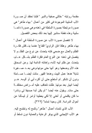 ‫ﻤﻘﺩﻤﺔ ﺭﻭﺍﻴﺘﻪ " ﺨﺎﻟﺘﻲ ﺼﻔﻴﺔ ﻭﺍﻟﺩﻴﺭ " ﻓﺈﻨﻨﺎ ﻨﻌﺘﻘﺩ ﺃﻥ ﺼـﻭﺭﺓ‬
‫ﺍﻷﺏ ﺍﻟﺴﻠﺒﻴﺔ ﺍﻟﻤﻭﺠﻭﺩﺓ ﻓﻲ ﻜﺜﻴﺭ ﻤﻥ ﺃﻋﻤﺎل " ﺒﻬﺎﺀ ﻁﺎﻫﺭ" ﻫﻲ‬
‫ﺼﻭﺭﺓ ﻤﺭﺘﺒﻁﺔ ﺒﺼﻭﺭﺓ ﺍﻟﺴﻠﻁﺔ ﻓﻲ ﺫﻫﻨﻪ،ﻭﻫﻲ ﺼﻭﺭﺓ ﺩﺍﺌﻤـﺎ‬
     ‫ﺴﻠﺒﻴﺔ ﻭﻫﺫﻩ ﻨﻘﻁﺔ ﺴﻨﺸﻴﺭ ﺇﻟﻴﻬﺎ ﺒﻌﺩ ﺫﻟﻙ ﺒﺒﻌﺽ ﺍﻟﺘﻔﺼﻴل.‬

‫ﻻ ﺘﻨﻔﺼل ﺼﻭﺭﺓ ﺍﻷﺏ ﻋﻥ ﺼﻭﺭﺓ ﺍﻟﺴﻠﻁﺔ ﻓﻲ ﺃﻋﻤﺎل "‬
‫ﺒﻬﺎﺀ ﻁﺎﻫﺭ ﻭﻫﻜﺫﺍ ﻓﺈﻥ ﺍﻟﺭﺍﻭﻱ" ﺍﻟﻘﻨﺎﻉ" ﻋﻨﺩﻤﺎ ﻴﻨـﺎﻗﺵ ﻓﻜـﺭﺓ‬
‫ﺍﻟﻅﻠﻡ ﻭﺍﻟﻌﺩل ﻤﻊ ﻀﺤﻲ ﻓﺈﻨﻪ ﻴﺘﺤﺩﺙ ﻋﻥ ﻨﻭﻉ ﻤﻥ ﺍﻟﻅﻠـﻡ ﻻ‬
‫ﻴﻨﻔﺼل ﻓﻲ ﺫﻫﻨﻪ ﻋﻥ ﺍﻟﻨﻭﻉ ﺍﻟﻌﺎﻡ ﻓﻜﺭﺓ ﺍﻟﻅﻠﻡ ﺒﺸـﻜل ﻋـﺎﻡ،‬
‫ﻴﺘﺤﺩﺙ ﻋﻥ ﻅﻠﻡ ﺃﺒﻴﻪ ﻷﻤﻪ، ﻭﺇﻫﺎﻨﺘﻪ ﺍﻟﺩﺍﺌﻤﺔ ﻟﻬﺎ. ﻭﻋﻥ ﺍﻨﺴﺤﺎﻕ‬
‫ﻫﺫﻩ ﺍﻷﻡ ﻭﻀﻌﻔﻬﺎ ﻭﻫﻭ ﺃﻨﻬﺎ ﺤﺘﻰ ﻤﻭﺘﻬﺎ،ﻭﻫﻲ ﺒﻌـﺩ ﺼـﻐﻴﺭﺓ‬
‫ﺸﺎﺒﺔ" ﻫﺩﻫﺎ ﻋﻤل ﺍﻟﺒﻴﺕ ﻭﻫﺩﻫﺎ ﺍﻟﻘﻬﺭ. ﻤﺎﺘﺕ ﺃﻴﻀـﺎ ﺼـﺎﻤﺘﺔ‬
‫ﻭﺩﻭﻥ ﺃﻥ ﺘﺸﻜﻭ. ﻟﻡ ﺃﺴﺘﻁﻊ ﺤﺘﻰ ﺃﻥ ﺃﻜﺭﻩ ﺃﺒﻲ ﺃﻭ ﺃﻟﻭﻤﻪ. ﻫـﻭ‬
‫ﺃﻴﻀﺎ ﺍﻨﻬﺎﺭ ﺒﻌﺩ ﻤﻭﺘﻬﺎ. ﻅﻠﺕ ﺘﺘﻌﺎﻗﺏ ﻋﻠﻴﻪ ﺃﻤـﺭﺍﺽ ﻤﺨﺘﻠﻔـﺔ‬
‫ﺤﺘﻰ ﻤﺎﺕ. ﻭﻴﻘﻭل ﻋﻨﻪ ﺃﻴﻀﺎ " ﻟﻡ ﻴﻜﻥ ﺃﺒﺩﺍ ﺼﺩﻴﻘﺎ ﻟﻲ ﻭﻨﺎﺩﺭﺍ‬
‫ﻤﺎ ﻜﺎﻥ ﻴﻜﻠﻤﻨﻲ ﺃﻭ ﺃﺨﺘﻲ ﺇﻻ ﻟﻜﻲ ﻴﻌﻁﻴﻨﺎ ﺃﻭﺍﻤﺭ ﺃﻭ ﻟﻴﺴﺄﻟﻨﺎ ﻋﻥ‬
                 ‫ﺃﺤﻭﺍل ﺍﻟﺩﺭﺍﺴﺔ. ﻜﺎﻥ ﻭﺤﻴﺩﺍ ﺘﻤﺎﻤﺎ" )٩٢٣(.‬

‫ﺍﻷﺏ ﺍﻟﺫﻱ ﺘﺘﻤﻨﺎﻩ ﺃﻋﻤﺎل " ﻁﺎﻫﺭ" ﻭﺘﻠﻤﺢ ﻟﻪ ﻭﺘﻁﻤﺢ ﺇﻟﻴﻪ.‬
‫ﻫﻭ ﺍﻷﺏ ﺍﻹﻴﺠﺎﺒﻲ ﺍﻟﺫﻱ ﻴﻭﻓﺭ ﺍﻟﺭﻋﺎﻴﺔ ﻭﺍﻟﺤﻤﺎﻴﺔ ﺩﻭﻥ ﺘﺴﻠﻁ ﺃﻭ‬
 