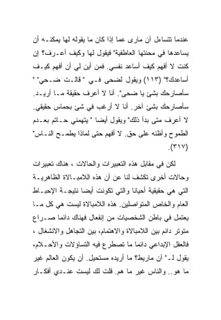 ‫ﻋﻨﺩﻤﺎ ﺘﺘﺴﺎﺀل ﺁﻥ ﻤﺎﺭﻯ ﻋﻤﺎ ﺇﺫﺍ ﻜﺎﻥ ﻤﺎ ﻴﻘﻭﻟﻪ ﻟﻬﺎ ﻴﻤﻜﻨـﻪ ﺃﻥ‬
‫ﻴﺴﺎﻋﺩﻫﺎ ﻓﻲ ﻤﺤﻨﺘﻬﺎ ﺍﻟﻌﺎﻁﻔﻴﺔ" ﻓﻴﻘﻭل ﻟﻬﺎ ﻭﻜﻴﻑ ﺃﻋـﺭﻑ؟ ﺇﻥ‬
‫ﻜﻨﺕ ﻻ ﺃﻓﻬﻡ ﻜﻴﻑ ﺃﺴﺎﻋﺩ ﻨﻔﺴﻲ. ﻓﻤﻥ ﺃﻴﻥ ﻟﻲ ﺃﻥ ﺃﻓﻬﻡ ﻜﻴـﻑ‬
‫ﺃﺴﺎﻋﺩﻙ؟" )٣١١( ﻭﻴﻘﻭل ﻟﻀﺤﻰ ﻓـﻲ " ﻗﺎﻟـﺕ ﻀـﺤﻲ" "‬
‫ﺴﺄﺼﺎﺭﺤﻙ ﺒﺸﺊ ﻴﺎ ﻀﺤﻰ". ﺃﻨﺎ ﻻ ﺃﻋﺭﻑ ﺤﻘﻴﻘﺔ ﻤـﺎ ﺃﺭﻴـﺩ.‬
‫ﺴﺄﺼﺎﺭﺤﻙ ﺒﺸﺊ ﺁﺨﺭ. ﺃﻨﺎ ﻻ ﺃﺭﻏﺏ ﻓﻲ ﺸﺊ ﺒﺤﻤﺎﺱ ﺤﻘﻴﻘﻲ.‬
‫ﻻ ﺃﻋﺭﻑ ﻤﺘﻰ ﺒﺩﺃ ﺫﻟﻙ" ﻭﻴﻘﻭل ﺃﻴﻀﺎ " ﻴﺘﻬﻤﻨﻲ ﺤـﺎﺘﻡ ﺒﻌـﺩﻡ‬
‫ﺍﻟﻁﻤﻭﺡ ﻭﺃﻅﻨﻪ ﻋﻠﻰ ﺤﻕ. ﻻ ﺃﻓﻬﻡ ﺤﺘﻰ ﻟﻤﺎﺫﺍ ﻴﻁﻤـﺢ ﺍﻟﻨـﺎﺱ"‬
                                                ‫)٧١٣(.‬

‫ﻟﻜﻥ ﻓﻲ ﻤﻘﺎﺒل ﻫﺫﻩ ﺍﻟﺘﻌﺒﻴﺭﺍﺕ ﻭﺍﻟﺤﺎﻻﺕ ، ﻫﻨﺎﻙ ﺘﻌﺒﻴﺭﺍﺕ‬
‫ﻭﺤﺎﻻﺕ ﺃﺨﺭﻯ ﺘﻜﺸﻑ ﻟﻨﺎ ﻋﻥ ﺃﻥ ﻫﺫﻩ ﺍﻟﻼﻤﺒـﺎﻻﺓ ﺍﻟﻅﺎﻫﺭﻴـﺔ‬
‫ﺍﻟﺘﻲ ﻫﻲ ﺤﻘﻴﻘﻴﺔ ﺃﺤﻴﺎﻨﺎ ﻭﺍﻟﺘﻲ ﺘﻜﻭﻨﺕ ﺃﻴﻀﺎ ﻨﺘﻴﺠـﺔ ﺍﻹﺤﺒـﺎﻁ‬
‫ﺍﻟﻌﺎﻡ ﻭﺍﻟﺨﺎﺹ ﺍﻟﻤﺘﻭﺍﺼﻠﻴﻥ. ﻫﺫﻩ ﺍﻟﻼﻤﺒﺎﻻﺓ ﻟﻴﺴﺕ ﻫﻲ ﻜل ﻤـﺎ‬
‫ﻴﻌﺘﻤل ﻓﻲ ﺒﺎﻁﻥ ﺍﻟﺸﺨﺼﻴﺎﺕ ﻤﻥ ﺇﻨﻔﻌﺎل ﻓﻬﻨﺎﻙ ﺩﺍﺌﻤﺎ ﺼـﺭﺍﻉ‬
‫ﻤﺘﻭﺘﺭ ﺩﺍﺌﻡ ﺒﻴﻥ ﺍﻟﻼﻤﺒﺎﻻﺓ ﻭﺍﻻﻫﺘﻤﺎﻡ، ﺒﻴﻥ ﺍﻟﺘﺠﺎﻫل ﻭﺍﻻﻨﺸﻐﺎل ،‬
‫ﻓﺎﻟﻌﻘل ﺍﻹﺒﺩﺍﻋﻲ ﺩﺍﺌﻤﺎ ﻤﺎ ﺘﺼﻁﺭﻉ ﻓﻴﻪ ﺍﻟﺘﺴﺎﺅﻻﺕ ﻭﺍﻷﺤـﻼﻡ،‬
‫ﻴﻘﻭل ﻟـ" ﺁﻥ ﻤﺎﺭﻴﻁ؟ ﻤﺎ ﺃﺭﻴﺩﻩ ﻤﺴﺘﺤﻴل. ﺃﻥ ﻴﻜﻭﻥ ﺍﻟﻌﺎﻟﻡ ﻏﻴﺭ‬
‫ﻤﺎ ﻫﻭ.. ﻭﺍﻟﻨﺎﺱ ﻏﻴﺭ ﻤﺎ ﻫﻡ. ﻗﻠﺕ ﻟﻙ ﻟﻴﺴﺕ ﻋﻨـﺩﻱ ﺃﻓﻜـﺎﺭ‬
 