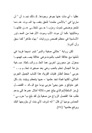 ‫ﻋﻘﻠﻴﺎ ، ﺃﻱ ﻤﺎﺕ ﻋﻨﻬﺎ ﺠﻭﻫﺭ ﻭﺠﻭﺩﻫﺎ. ﻜـﺫﻟﻙ ﻨﺠـﺩ ﺃﻥ " ﺁﻥ‬
‫ﻤﺎﺭﻱ" ﻓﻲ " ﺒﺎﻷﻤﺱ ﺤﻠﻤﺕ" ﺘﻠﺤﻕ ﺒﻨﻔﺴـﻬﺎ ﺍﻟﻤـﻭﺕ ﻋﻨـﺩﻤﺎ‬
‫ﺘﻨﺘﺤﺭ،ﻭﻀﺤﻰ ﺘﻤﻭﺕ ﺭﻤﺯﻴـﺎ ﺤـﻴﻥ ﺘﺘﺨﻠـﻰ ﻋـﻥ ﻨﻘﺎﺌﻬـﺎ‬
‫ﻭﻤﺜﺎﻟﻴﺘﻬﺎ ،ﻜﻤﺎ ﺃﻥ ﻤﻭﺕ ﺍﻷﺏ ﻭﻤﻭﺕ ﺍﻷﻡ ﻫﻤﺎ ﻤﻥ ﺍﻟﻤﺤـﺎﻭﺭ‬
‫ﺍﻷﺴﺎﺴﻴﺔ ﻓﻲ ﻤﻌﻅﻡ ﻗﺼﺹ ﻭﺭﻭﺍﻴﺎﺕ " ﺒﻬﺎﺀ ﻁﺎﻫﺭ" ﻜﻤﺎ ﺴﺒﻕ‬
                                             ‫ﻭﺃﻥ ﺃﺸﺭﻨﺎ.‬

‫ﻟﻜﻥ ﺭﻭﺍﻴﺔ " ﺨﺎﻟﺘﻲ ﺼﻔﻴﺔ ﻭﺍﻟﺩﻴﺭ" ﺘﺒﺩﻭ ﻨﺴﻴﺠﺎ ﻓﺭﻴﺩﺍ ﻓﻲ‬
‫ﺘﺄﻤﻠﻬﺎ ﻤﻊ ﻋﻼﻗﺔ ﺍﻟﺤﺏ ﺒﺎﻟﻤﻭﺕ،ﻭﻫﻲ ﻋﻼﻗﺔ ﻴﺼـﻌﺏ ﻓﻬﻤﻬـﺎ‬
‫ﺒﻤﻌﺯل ﻋﻥ ﻤﺤﻭﺭﻴﻥ ﺁﺨﺭﻴﻥ ﻫﻤﺎ ﺍﻟﺤﻠـﻡ ﻭﺍﻟﺴـﻠﻁﺔ. ﺼـﻔﻴﺔ‬
‫ﺒﺎﺭﻋﺔ ﺍﻟﺠﻤﺎل ﺘﺤﻠﻡ ﺒﺎﻟﺤﺏ ﻭﻫﻲ ﺒﻌﺩ ﺼﻐﻴﺭﺓ، ﺘﺤﻠـﻡ ﺒــ "‬
‫ﺤﺭﺒﻲ " ﻤﺤﻁ ﺃﻨﻅﺎﺭ ﻓﺘﻴﺎﺕ ﺍﻟﻘﺭﻴﺔ، ﻫﺫﺍ ﺍﻟﺸﺎﺏ ﺍﻟﺠﻤﻴل ﺍﻟﺠﺭﺉ‬
‫ﺍﻟﻤﺜﺎﻟﻲ، ﻟﻜﻨﻬﺎ ﻓﺠﺄﺓ ﺘﺠﺩ ﺤﻠﻤﻬﺎ – ﺤﺒﻬﺎ ﻴﺘﺤﻁﻡ ﻭﻴﺘﺒﺩﺩ ﺒﺸـﻜل‬
‫ﻏﻴﺭ ﻤﺘﻭﻗﻊ ﻭ ﺤﻴﻥ ﻴﺠﺊ" ﺤﺭﺒﻲ ﻴﻭﻤﺎ ﻤﻊ ﺍﻟﺒـﻙ – ﺍﻟﻘﻨﺼـل‬
‫)ﺭﻤﺯ ﺍﻟﺴﻠﻁﺔ(،ﻭﺍﻟﺫﻱ ﻴﺒﻠﻎ ﻋﻤﺭﻩ ﺜﻼﺜﺔ ﺃﻤﺜﺎل ﻋﻤﺭﻫﺎ ﻜﻲ ﻴﺩﻋﻡ‬
‫ﻁﻠﺏ ﻫﺫﺍ ﺍﻟﻘﻨﺼل ﺍﻟﺯﻭﺍﺝ ﻤﻥ ﺼﻔﻴﺔ.ﺒل ﻟﻘﺩ ﺒﻠﻎ ﺏ" ﺤﺭﺒـﻲ "‬
‫ﺍﻟﺤﻤﺎﺱ ﻴﻭﻤﻬﺎ ﺃﻥ ﻗﺎل " ﺃﻨﻪ ﺸﺭﻑ ﻷﻱ ﺒﻨﺕ ﺃﻥ ﻴﺘﺯﻭﺠﻬﺎ ﺍﻟﺒﻙ‬
                                    ‫ﻭﻴﺭﻓﻊ ﻤﻘﺎﻤﻬﺎ" )٤٥(.‬
 