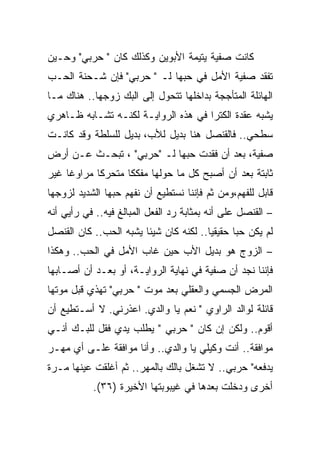 ‫ﻜﺎﻨﺕ ﺼﻔﻴﺔ ﻴﺘﻴﻤﺔ ﺍﻷﺒﻭﻴﻥ ﻭﻜﺫﻟﻙ ﻜﺎﻥ " ﺤﺭﺒﻲ" ﻭﺤـﻴﻥ‬
‫ﺘﻔﻘﺩ ﺼﻔﻴﺔ ﺍﻷﻤل ﻓﻲ ﺤﺒﻬﺎ ﻟـ " ﺤﺭﺒﻲ" ﻓﺈﻥ ﺸـﺤﻨﺔ ﺍﻟﺤـﺏ‬
‫ﺍﻟﻬﺎﺌﻠﺔ ﺍﻟﻤﺘﺄﺠﺠﺔ ﺒﺩﺍﺨﻠﻬﺎ ﺘﺘﺤﻭل ﺇﻟﻰ ﺍﻟﺒﻙ ﺯﻭﺠﻬﺎ.. ﻫﻨﺎﻙ ﻤـﺎ‬
‫ﻴﺸﺒﻪ ﻋﻘﺩﺓ ﺍﻟﻜﺘﺭﺍ ﻓﻲ ﻫﺫﻩ ﺍﻟﺭﻭﺍﻴـﺔ ﻟﻜﻨـﻪ ﺘﺸـﺎﺒﻪ ﻅـﺎﻫﺭﻱ‬
‫ﺴﻁﺤﻲ.. ﻓﺎﻟﻘﻨﺼل ﻫﻨﺎ ﺒﺩﻴل ﻟﻸﺏ، ﺒﺩﻴل ﻟﻠﺴﻠﻁﺔ ﻭﻗﺩ ﻜﺎﻨـﺕ‬
‫ﺼﻔﻴﺔ، ﺒﻌﺩ ﺃﻥ ﻓﻘﺩﺕ ﺤﺒﻬﺎ ﻟـ "ﺤﺭﺒﻲ" ، ﺘﺒﺤـﺙ ﻋـﻥ ﺃﺭﺽ‬
‫ﺜﺎﺒﺘﺔ ﺒﻌﺩ ﺃﻥ ﺃﺼﺒﺢ ﻜل ﻤﺎ ﺤﻭﻟﻬﺎ ﻤﻔﻜﻜﺎ ﻤﺘﺤﺭﻜﺎ ﻤﺭﺍﻭﻏﺎ ﻏﻴﺭ‬
‫ﻗﺎﺒل ﻟﻠﻔﻬﻡ،ﻭﻤﻥ ﺜﻡ ﻓﺈﻨﻨﺎ ﻨﺴﺘﻁﻴﻊ ﺃﻥ ﻨﻔﻬﻡ ﺤﺒﻬﺎ ﺍﻟﺸﺩﻴﺩ ﻟﺯﻭﺠﻬﺎ‬
‫– ﺍﻟﻘﻨﺼل ﻋﻠﻰ ﺃﻨﻪ ﺒﻤﺜﺎﺒﺔ ﺭﺩ ﺍﻟﻔﻌل ﺍﻟﻤﺒﺎﻟﻎ ﻓﻴﻪ.. ﻓﻲ ﺭﺃﻴﻲ ﺃﻨﻪ‬
‫ﻟﻡ ﻴﻜﻥ ﺤﺒﺎ ﺤﻘﻴﻘﻴﺎ.. ﻟﻜﻨﻪ ﻜﺎﻥ ﺸﻴﺌﺎ ﻴﺸﺒﻪ ﺍﻟﺤﺏ.. ﻜﺎﻥ ﺍﻟﻘﻨﺼل‬
‫– ﺍﻟﺯﻭﺝ ﻫﻭ ﺒﺩﻴل ﺍﻷﺏ ﺤﻴﻥ ﻏﺎﺏ ﺍﻷﻤل ﻓﻲ ﺍﻟﺤﺏ.. ﻭﻫﻜﺫﺍ‬
‫ﻓﺈﻨﻨﺎ ﻨﺠﺩ ﺃﻥ ﺼﻔﻴﺔ ﻓﻲ ﻨﻬﺎﻴﺔ ﺍﻟﺭﻭﺍﻴـﺔ، ﺃﻭ ﺒﻌـﺩ ﺃﻥ ﺃﺼـﺎﺒﻬﺎ‬
‫ﺍﻟﻤﺭﺽ ﺍﻟﺠﺴﻤﻲ ﻭﺍﻟﻌﻘﻠﻲ ﺒﻌﺩ ﻤﻭﺕ " ﺤﺭﺒﻲ" ﺘﻬﺫﻱ ﻗﺒل ﻤﻭﺘﻬﺎ‬
‫ﻗﺎﺌﻠﺔ ﻟﻭﺍﻟﺩ ﺍﻟﺭﺍﻭﻱ " ﻨﻌﻡ ﻴﺎ ﻭﺍﻟﺩﻱ. ﺍﻋﺫﺭﻨﻲ. ﻻ ﺃﺴـﺘﻁﻴﻊ ﺃﻥ‬
‫ﺃﻗﻭﻡ.. ﻭﻟﻜﻥ ﺇﻥ ﻜﺎﻥ " ﺤﺭﺒﻲ " ﻴﻁﻠﺏ ﻴﺩﻱ ﻓﻘل ﻟﻠﺒـﻙ ﺃﻨـﻲ‬
‫ﻤﻭﺍﻓﻘﺔ.. ﺃﻨﺕ ﻭﻜﻴﻠﻲ ﻴﺎ ﻭﺍﻟﺩﻱ.. ﻭﺃﻨﺎ ﻤﻭﺍﻓﻘﺔ ﻋﻠـﻰ ﺃﻱ ﻤﻬـﺭ‬
‫ﻴﺩﻓﻌﻪ" ﺤﺭﺒﻲ.. ﻻ ﺘﺸﻐل ﺒﺎﻟﻙ ﺒﺎﻟﻤﻬﺭ.. ﺜﻡ ﺃﻏﻠﻘﺕ ﻋﻴﻨﻬﺎ ﻤـﺭﺓ‬
           ‫ﺃﺨﺭﻯ ﻭﺩﺨﻠﺕ ﺒﻌﺩﻫﺎ ﻓﻲ ﻏﻴﺒﻭﺒﺘﻬﺎ ﺍﻷﺨﻴﺭﺓ )٦٣(.‬
 