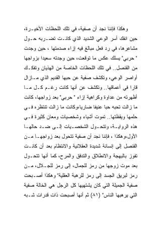 ‫ﻭﻫﻜﺫﺍ ﻓﺈﻨﻨﺎ ﻨﺠﺩ ﺃﻥ ﺼﻔﻴﺔ، ﻓﻲ ﺘﻠﻙ ﺍﻟﻠﺤﻅﺎﺕ ﺍﻷﺨﻴـﺭﺓ،‬
‫ﺤﻴﻥ ﺍﻨﻔﻙ ﺃﺴﺭ ﺍﻟﻭﻋﻲ ﺍﻟﺸﺩﻴﺩ ﺍﻟﺫﻱ ﻜﺎﻨـﺕ ﺘﻀـﺭﺒﻪ ﺤـﻭل‬
‫ﻤﺸﺎﻋﺭﻫﺎ، ﻓﻲ ﺭﺩ ﻓﻌل ﻤﺒﺎﻟﻎ ﻓﻴﻪ ﺇﺯﺍﺀ ﺼﺩﻤﺘﻬﺎ ، ﺤﻴﻥ ﻭﺠﺩﺕ‬
‫" ﺤﺭﺒﻲ" ﻴﺴﻠﻙ ﻋﻜﺱ ﻤﺎ ﺘﻭﻗﻌﺕ، ﺤﻴﻥ ﻭﺠﺩﺘﻪ ﺴﻌﻴﺩﺍ ﺒﺯﻭﺍﺠﻬﺎ‬
‫ﻤﻥ ﺍﻟﻘﻨﺼل.. ﻓﻲ ﺘﻠﻙ ﺍﻟﻠﺤﻅﺎﺕ ﺍﻟﺨﺎﺼﺔ ﻤﻥ ﺍﻟﻬﺫﻴﺎﻥ ﻭﺘﻔﻜـﻙ‬
‫ﺃﻭﺍﺼﺭ ﺍﻟﻭﻋﻲ، ﻭﺘﻜﺸﻑ ﺼﻔﻴﺔ ﻋﻥ ﺤﺒﻬﺎ ﺍﻟﻘﺩﻴﻡ ﺍﻟﺫﻱ ﻤـﺎﺯﺍل‬
‫ﻗﺎﺭﺍ ﻓﻲ ﺃﻋﻤﺎﻗﻬﺎ.. ﻭﺘﻜﺸﻑ ﻋﻥ ﺃﻨﻬﺎ ﻜﺎﻨﺕ ﺭﻏـﻡ ﻜـل ﻤـﺎ‬
‫ﺃﻅﻬﺭﺘﻪ ﻤﻥ ﻋﺩﺍﻭﺓ ﻭﻜﺭﺍﻫﻴﺔ ﺇﺯﺍﺀ " ﺤﺭﺒﻲ" ﺒﻌﺩ ﺯﻭﺍﺠﻬﺎ، ﻜﺎﻨﺕ‬
‫ﻤﺎ ﺯﺍﻟﺕ ﺘﺤﺒﻪ ﺤﺒﺎ ﻋﻨﻴﻔﺎ ﻀﺎﺭﻴﺎ،ﻭﻜﺎﻨﺕ ﻤﺎ ﺯﺍﻟﺕ ﺘﻨﺘﻅﺭﻩ ﻓـﻲ‬
‫ﺤﻠﻤﻬﺎ ﻭﻴﻘﻅﺘﻬﺎ.. ﺘﻤﻭﺕ ﺃﺸﻴﺎﺀ ﻭﺸﺨﺼﻴﺎﺕ ﻭﻤﻌﺎﻥ ﻜﺜﻴﺭﺓ ﻓـﻲ‬
‫ﻫﺫﻩ ﺍﻟﺭﻭﺍﻴـﺔ، ﻭﺘﺘﺤـﻭل ﺍﻟﺸﺨﺼـﻴﺎﺕ ﺇﻟـﻰ ﻀـﺩ ﺤﺎﻟﻬـﺎ‬
‫ﺍﻷﻭل،ﻭﻫﻜﺫﺍ ، ﻓﺈﻨﻨﺎ ﻨﺠﺩ ﺃﻥ ﺼﻔﻴﺔ ﺘﺘﺤﻭل ﺒﻌﺩ ﺯﻭﺍﺠﻬـﺎ ﻤـﻥ‬
‫ﺍﻟﻘﻨﺼل ﺇﻟﻰ ﺇﻨﺴﺎﻨﺔ ﺸﺩﻴﺩﺓ ﺍﻟﻌﻘﻼﻨﻴﺔ ﻭﺍﻻﻨﺘﻅﺎﻡ ﺒﻌﺩ ﺃﻥ ﻜﺎﻨـﺕ‬
‫ﺘﻔﻭﺯ ﺒﺎﻟﺒﻬﺠﺔ ﻭﺍﻻﻨﻁﻼﻕ ﻭﺍﻟﺘﺩﻓﻕ ﻭﺍﻟﻤﺭﺡ، ﻜﻤﺎ ﺃﻨﻬﺎ ﺘﺘﺤـﻭل‬
‫ﺒﻌﺩ ﻤﻭﺕ ﺯﻭﺠﻬﺎ ﻤﻥ ﺭﻤﺯ ﻟﻠﺠﻤﺎل، ﺇﻟﻰ ﺭﻤﺯ ﻟﻠﺠـﻼل، ﻤـﻥ‬
‫ﺭﻤﺯ ﻟﺒﺭﻴﻕ ﺍﻟﺠﺴﺩ ﺇﻟﻰ ﺭﻤﺯ ﻟﻠﺭﻫﺒﺔ ﺍﻟﻌﻘﻠﻴﺔ" ﻭﻫﻜﺫﺍ ﺃﺼـﺒﺤﺕ‬
‫ﺼﻔﻴﺔ ﺍﻟﺠﻤﻴﻠﺔ ﺍﻟﺘﻲ ﻜﺎﻥ ﻴﺸﺘﻬﻴﻬﺎ ﻜل ﺍﻟﺭﺠل ﻫﻲ ﺍﻟﺨﺎﻟﺔ ﺼﻔﻴﺔ‬
‫ﺍﻟﺘﻲ ﻴﺭﻫﺒﻬﺎ ﺍﻟﻨﺎﺱ" )١٨( ﺜﻡ ﺃﻨﻬﺎ ﺃﺼﺒﺤﺕ ﺫﺍﺕ ﻗﺩﺭﺍﺕ ﺸـﺒﻪ‬
 