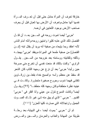 ‫ﺨﺎﺭﻗﺔ ﺘﻌﺭﻑ ﺃﻥ ﺍﻟﻤﺭﺃﺓ ﺤﺎﻤل ﺤﺘﻰ ﻗﺒل ﺃﻥ ﺘﻌـﺭﻑ ﺍﻟﻤـﺭﺃﺓ‬
‫ﻨﻔﺴﻬﺎ ﺃﻨﻬﺎ ﺤﺎﻤل،ﻭﺘﻌﺭﻑ ﺃﻥ ﺍﻷﺭﺽ ﺒﻬﺎ ﺜﻌﺒﺎﻥ ﻗﺒل ﺃﻥ ﻴﻌﺭﻑ‬
                ‫ﺼﺎﺤﺏ ﺍﻷﺭﺽ ﺒﻭﺠﻭﺩ ﺍﻟﺜﻌﺎﺒﻴﻥ ﻓﻲ ﺃﺭﻀﻪ.‬

‫"ﺤﺭﺒﻲ" ﺃﻴﻀﺎ ﺘﻤﻭﺕ ﺭﻭﺤﻪ ﻓﻲ ﺍﻟﺴـﺠﻥ ﺒﻌـﺩ ﺃﻥ ﻗﺘـل‬
‫ﺍﻟﻘﻨﺼل ﺫﻟﻙ ﺍﻟﺫﻱ ﻋﺫﺒﻪ ﻜﺜﻴﺭﺍ ﻭﺍﻤﺘﻬﻥ ﺭﻭﺤﻪ،ﻭﺃﺫﻟﻪ ﺃﻤﺎﻡ ﺍﻟﻨﺎﺱ‬
‫ﻷﻨﻪ ﺍﻋﺘﻘﺩ ﺭﺒﻤﺎ ﺒﺈﻴﺤﺎﺀ ﻤﻥ ﺼﻔﻴﺔ ﺃﻨﻪ ﻴﺭﻴﺩ ﺃﻥ ﻴﻘﺘل ﺍﺒﻨﻪ )ﺍﺒـﻥ‬
‫ﺍﻟﻘﻨﺼل( ﻤﻥ ﺼﻔﻴﺔ ﻁﻤﻌﺎ ﻓﻲ ﺍﻟﻤﻴﺭﺍﺙ،ﻭﻴﻔﻘﺩ "ﺤﺭﺒﻲ" ﺒﻬﺠﺘـﻪ‬
‫ﻭﺘﺄﻟﻘﻪ ﻭﺘﻠﻘﺎﺌﻴﺘﻪ ﻭﻭﺴﺎﻤﺘﻪ ﺒﻌﺩ ﺨﺭﻭﺠﻪ ﻤﻥ ﺍﻟﺴـﺠﻥ.. ﻴﻘـﻭل‬
‫ﺍﻟﺭﺍﻭﻱ " ﻭﻜﻨﺕ ﺒﺎﻟﻜﺎﺩ ﻗﺩ ﻤﻨﻌﺕ ﻨﻔﺴﻲ ﺃﻥ ﺘﺨﺭﺝ ﻤﻨﻲ ﺼﺭﺨﺔ‬
‫ﺤﻴﻥ ﺭﺃﻴﺕ" ﺤﺭﺒﻲ" ﺒﻌﺩ ﺃﻥ ﻨﺯﻉ ﻋﻥ ﻭﺠﻬﻪ ﺍﻟﻠﺜﺎﻡ، ﻜﺎﻥ ﺍﻟﺸﻌﺭ‬
‫ﻗﺩ ﺴﻘﻁ ﻋﻥ ﻤﻌﻅﻡ ﺭﺃﺴﻪ ،ﻭﺃﺼﺒﺢ ﺨﺩﺍﻩ ﺒﻘﻌﺘـﻴﻥ ﺯﺭﻗـﺎﻭﻴﻥ‬
‫ﺘﺘﻔﺸﻰ ﻓﻴﻬﻤﺎ ﻨﺩﻭﺏ ﻭﺠﺭﻭﺡ ﺼﻐﻴﺭﺓ ﻤﺘﺠﺎﻭﺭﺓ. ﻭﻜﺎﻨـﺕ ﻓـﻲ‬
‫ﻋﻴﻨﻴﻪ ﻨﻅﺭﺓ ﻤﻨﻁﻔﺌﺔ،ﻭﻜﺎﻥ ﻭﺠﻬﻪ ﻜﻠﻪ ﻤﻨﻁﻔﺌـﺎ" )٩٩( ﻭﻴﻘـﻭل‬
‫ﺃﻴﻀﺎ" ﻭﻜﺎﻨﺕ ﺍﻟﺩﻤﻭﻉ ﺘﻨﺯل ﻤﻥ ﻋﻴﻨﻲ ﻭﺃﻨﺎ ﺃﻓﻜﺭ ﻓﻲ " ﺤﺭﺒﻲ"‬
‫ﺍﻟﻘﺩﻴﻡ.. " ﺤﺭﺒﻲ " ﺍﻟﺫﻱ ﻟﻡ ﻴﺒﻕ ﻤﻨﻪ ﺸﺊ ﻏﻴﺭ ﺫﻟـﻙ ﺍﻟﺼـﻭﺕ‬
       ‫ﺍﻟﺠﻤﻴل ﻭﺍﺭﺘﺠﺎﻻﺘﻪ ﺍﻟﺘﻲ ﺼﺎﺭﺕ ﻜﻠﻬﺎ ﻟﻠﺤﺯﻥ" )١١١(.‬

‫ﺜﻡ ﺃﻥ " ﺤﺭﺒﻲ " ﻴﻤﻭﺕ ﺃﻴﻀﺎ ، ﻓﻲ ﺍﻟﻨﻬﺎﻴﺔ، ﺒﻌﺩ ﺭﺤﻠـﺔ‬
‫ﻁﻭﻴﻠﺔ ﻤﻥ ﺍﻟﻤﻬﺎﻨﺔ ﻭﺍﻟﻌﺫﺍﺏ ﻭﺍﻟﺤﺭﻤﺎﻥ ﻭﺍﻟﺴـﺠﻥ ﻭﺍﻟﻤـﺭﺽ‬
 