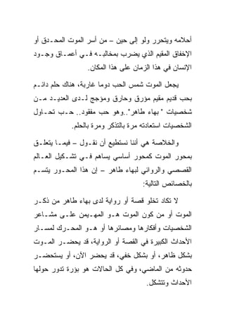 ‫ﺃﺤﻼﻤﻪ ﻭﻴﺘﺤﺭﺭ ﻭﻟﻭ ﺇﻟﻰ ﺤﻴﻥ – ﻤﻥ ﺃﺴﺭ ﺍﻟﻤﻭﺕ ﺍﻟﻤﺤـﺩﻕ ﺃﻭ‬
‫ﺍﻹﺨﻔﺎﻕ ﺍﻟﻤﻘﻴﻡ ﺍﻟﺫﻱ ﻴﻀﺭﺏ ﺒﻤﺨﺎﻟﺒـﻪ ﻓـﻲ ﺃﻋﻤـﺎﻕ ﻭﺠـﻭﺩ‬
                 ‫ﺍﻹﻨﺴﺎﻥ ﻓﻲ ﻫﺫﺍ ﺍﻟﺯﻤﺎﻥ ﻋﻠﻰ ﻫﺫﺍ ﺍﻟﻤﻜﺎﻥ.‬

‫ﻴﺠﻌل ﺍﻟﻤﻭﺕ ﺸﻤﺱ ﺍﻟﺤﺏ ﺩﻭﻤﺎ ﻏﺎﺭﺒﺔ، ﻫﻨﺎﻙ ﺤﻠﻡ ﺩﺍﺌـﻡ‬
‫ﺒﺤﺏ ﻗﺩﻴﻡ ﻤﻘﻴﻡ ﻤﺅﺭﻕ ﻭﺤﺎﺭﻕ ﻭﻤﺅﺠﺞ ﻟـﺩﻯ ﺍﻟﻌﺩﻴـﺩ ﻤـﻥ‬
‫ﺸﺨﺼﻴﺎﺕ " ﺒﻬﺎﺀ ﻁﺎﻫﺭ"..ﻭﻫﻭ ﺤﺏ ﻤﻔﻘﻭﺩ.. ﺤـﺏ ﺘﺤـﺎﻭل‬
            ‫ﺍﻟﺸﺨﺼﻴﺎﺕ ﺍﺴﺘﻌﺎﺩﺘﻪ ﻤﺭﺓ ﺒﺎﻟﺘﺫﻜﺭ ﻭﻤﺭﺓ ﺒﺎﻟﺤﻠﻡ.‬

‫ﻭﺍﻟﺨﻼﺼﺔ ﻫﻲ ﺃﻨﻨﺎ ﻨﺴﺘﻁﻴﻊ ﺃﻥ ﻨﻘـﻭل – ﻓﻴﻤـﺎ ﻴﺘﻌﻠـﻕ‬
‫ﺒﻤﺤﻭﺭ ﺍﻟﻤﻭﺕ ﻜﻤﺤﻭﺭ ﺃﺴﺎﺴﻲ ﻴﺴﺎﻫﻡ ﻓـﻲ ﺘﺸـﻜﻴل ﺍﻟﻌـﺎﻟﻡ‬
‫ﺍﻟﻘﺼﺼﻲ ﻭﺍﻟﺭﻭﺍﺌﻲ ﻟﺒﻬﺎﺀ ﻁﺎﻫﺭ – ﺇﻥ ﻫﺫﺍ ﺍﻟﻤﺤـﻭﺭ ﻴﺘﺴـﻡ‬
                                    ‫ﺒﺎﻟﺨﺼﺎﺌﺹ ﺍﻟﺘﺎﻟﻴﺔ:‬

‫ﻻ ﺘﻜﺎﺩ ﺘﺨﻠﻭ ﻗﺼﺔ ﺃﻭ ﺭﻭﺍﻴﺔ ﻟﺩﻯ ﺒﻬﺎﺀ ﻁﺎﻫﺭ ﻤﻥ ﺫﻜـﺭ‬
‫ﺍﻟﻤﻭﺕ ﺃﻭ ﻤﻥ ﻜﻭﻥ ﺍﻟﻤﻭﺕ ﻫـﻭ ﺍﻟﻤﻬـﻴﻤﻥ ﻋﻠـﻰ ﻤﺸـﺎﻋﺭ‬
‫ﺍﻟﺸﺨﺼﻴﺎﺕ ﻭﺃﻓﻜﺎﺭﻫﺎ ﻭﻤﺼﺎﺌﺭﻫﺎ ﺃﻭ ﻫـﻭ ﺍﻟﻤﺤـﺭﻙ ﻟﻤﺴـﺎﺭ‬
‫ﺍﻷﺤﺩﺍﺙ ﺍﻟﻜﺒﻴﺭﺓ ﻓﻲ ﺍﻟﻘﺼﺔ ﺃﻭ ﺍﻟﺭﻭﺍﻴﺔ، ﻗﺩ ﻴﺤﻀـﺭ ﺍﻟﻤـﻭﺕ‬
‫ﺒﺸﻜل ﻅﺎﻫﺭ، ﺃﻭ ﺒﺸﻜل ﺨﻔﻲ، ﻗﺩ ﻴﺤﻀﺭ ﺍﻵﻥ، ﺃﻭ ﻴﺴﺘﺤﻀـﺭ‬
‫ﺤﺩﻭﺜﻪ ﻤﻥ ﺍﻟﻤﺎﻀﻲ، ﻭﻓﻲ ﻜل ﺍﻟﺤﺎﻻﺕ ﻫﻭ ﺒﺅﺭﺓ ﺘﺩﻭﺭ ﺤﻭﻟﻬﺎ‬
                                      ‫ﺍﻷﺤﺩﺍﺙ ﻭﺘﺘﺸﻜل.‬
 