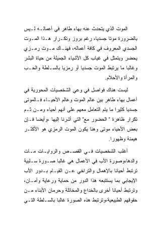 ‫ﺍﻟﻤﻭﺕ ﺍﻟﺫﻱ ﻴﺘﺤﺩﺙ ﻋﻨﻪ ﺒﻬﺎﺀ ﻁﺎﻫﺭ ﻓﻲ ﺃﻋﻤﺎﻟـﻪ ﻟـﻴﺱ‬
‫ﺒﺎﻟﻀﺭﻭﺭﺓ ﻤﻭﺘﺎ ﺠﺴﺩﻴﺎ، ﺭﻏﻡ ﺒﺭﻭﺯ ﻭﺘﻜـﺭﺍﺭ ﻫـﺫﺍ ﺍﻟﻤـﻭﺕ‬
‫ﺍﻟﺠﺴﺩﻱ ﺍﻟﻤﻌﺭﻭﻑ ﻓﻲ ﻜﺎﻓﺔ ﺃﻋﻤﺎﻟﻪ، ﻓﻬﻨـﺎﻙ ﻤـﻭﺕ ﺭﻤـﺯﻱ‬
‫ﻴﺤﻀﺭ ﻭﻴﺘﻤﺜل ﻓﻲ ﻏﻴﺎﺏ ﻜل ﺍﻷﺸﻴﺎﺀ ﺍﻟﺠﻤﻴﻠﺔ ﻤﻥ ﺤﻴﺎﺓ ﺍﻟﺒﺸﺭ‬
‫ﻭﻏﺎﻟﺒﺎ ﻤﺎ ﻴﺭﺘﺒﻁ ﺍﻟﻤﻭﺕ ﺠﺴﺩﻴﺎ ﺃﻭ ﺭﻤﺯﻴﺎ ﺒﺎﻟﺴـﻠﻁﺔ ﻭﺍﻟﺤـﺏ‬
                                       ‫ﻭﺍﻟﻤﺭﺃﺓ ﻭﺍﻷﺤﻼﻡ.‬

‫ﻟﻴﺴﺕ ﻫﻨﺎﻙ ﻓﻭﺍﺼل ﻓﻲ ﻭﻋﻲ ﺍﻟﺸﺨﺼﻴﺎﺕ ﺍﻟﻤﺤﻭﺭﻴﺔ ﻓﻲ‬
‫ﺃﻋﻤﺎل ﺒﻬﺎﺀ ﻁﺎﻫﺭ ﺒﻴﻥ ﻋﺎﻟﻡ ﺍﻟﻤﻭﺕ ﻭﻋﺎﻟﻡ ﺍﻷﺤﻴـﺎﺀ ﻓـﺎﻟﻤﻭﺘﻰ‬
‫ﺠﺴﺩﻴﺎ ﻜﺜﻴﺭﺍ ﻤﺎ ﻴﺘﻡ ﺍﻟﺘﻌﺎﻤل ﻤﻌﻬﻡ ﻋﻠﻰ ﺃﻨﻬﻡ ﺃﺤﻴﺎﺀ ﻭﻤـﻥ ﺜـﻡ‬
‫ﺘﻜﺭﺍﺭ ﻅﺎﻫﺭﺓ " ﺍﻟﺤﻀﻭﺭ ﻤﻊ" ﺍﻟﺘﻲ ﺃﺸﺭﻨﺎ ﺇﻟﻴﻬﺎ ،ﻭﺃﻴﻀﺎ ﻓـﺈﻥ‬
‫ﺒﻌﺽ ﺍﻷﺤﻴﺎﺀ ﻤﻭﺘﻰ ﻭﻫﻨﺎ ﻴﻜﻭﻥ ﺍﻟﻤﻭﺕ ﺍﻟﺭﻤﺯﻱ ﻫﻭ ﺍﻷﻜﺜـﺭ‬
                                         ‫ﻫﻴﻤﻨﺔ ﻭﻅﻬﻭﺭﺍ.‬

‫ﺃﻏﻠﺏ ﺍﻟﺸﺨﺼﻴﺎﺕ ﻓـﻲ ﺍﻟﻘﺼـﺹ ﻭﺍﻟﺭﻭﺍﻴـﺎﺕ ﻤـﺎﺕ‬
‫ﻭﺍﻟﺩﻫﺎ،ﻭﺼﻭﺭﺓ ﺍﻷﺏ ﻓﻲ ﺍﻷﻋﻤﺎل ﻫﻲ ﻏﺎﻟﺒﺎ ﺼـﻭﺭﺓ ﺴـﻠﺒﻴﺔ‬
‫ﺘﺭﺘﺒﻁ ﺃﺤﻴﺎﻨﺎ ﺒﺎﻹﻫﻤﺎل ﻭﺍﻟﺘﺭﺍﺨﻲ ﻋـﻥ ﺍﻟﻘﻴـﺎﻡ ﺒـﺩﻭﺭ ﺍﻷﺏ‬
‫ﺍﻹﻴﺠﺎﺒﻲ ﺒﻤﺎ ﻴﺴﺘﺘﺒﻌﻪ ﻫﺫﺍ ﺍﻟﺩﻭﺭ ﻤﻥ ﺤﻤﺎﻴﺔ ﻭﺭﻋﺎﻴﺔ ﻭﺃﻤـﺎﻥ،‬
‫ﻭﺘﺭﺘﺒﻁ ﺃﺤﻴﺎﻨﺎ ﺃﺨﺭﻯ ﺒﺎﻟﺨﺩﺍﻉ ﻭﺍﻟﻤﺨﺎﺘﻠﺔ ﻭﺤﺭﻤﺎﻥ ﺍﻷﺒﻨﺎﺀ ﻤـﻥ‬
‫ﺤﻘﻭﻗﻬﻡ ﺍﻟﻁﺒﻴﻌﻴﺔ،ﻭﺘﺭﺘﺒﻁ ﻫﺫﻩ ﺍﻟﺼﻭﺭﺓ ﻏﺎﻟﺒﺎ ﺒﺎﻟﺴـﻠﻁﺔ ﺍﻟﺘـﻲ‬
 