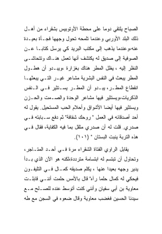 ‫ﺍﻟﺼﺒﺎﺡ ﻴﻠﺘﻘﻲ ﺩﻭﻤﺎ ﻋﻠﻰ ﻤﺤﻁﺔ ﺍﻷﻭﺘﻭﺒﻴﺱ ﺒﺸﻘﺭﺍﺀ ﻤﻥ ﺃﻫـل‬
‫ﺫﻟﻙ ﺍﻟﺒﻠﺩ ﺍﻷﻭﺭﺒﻲ ﻭﻋﻨﺩﻤﺎ ﺘﻠﻤﺤﻪ ﺘﺤﻭل ﻭﺠﻬﻬﺎ ﻓﺠـﺄﺓ ﺒﻌﻴـﺩﺓ‬
‫ﻋﻨﻪ،ﻭﻋﻨﺩﻤﺎ ﻴﺫﻫﺏ ﺇﻟﻰ ﻤﻜﺘﺏ ﺍﻟﺒﺭﻴﺩ ﻜﻲ ﻴﺭﺴل ﻜﺘﺎﺒـﺎ ﻋـﻥ‬
‫ﺍﻟﺼﻭﻓﻴﺔ ﺇﻟﻰ ﺼﺩﻴﻕ ﻟﻪ ﻴﻜﺘﺸﻑ ﺃﻨﻬﺎ ﺘﻌﻤل ﻫﻨـﺎﻙ ﻭﺘﺘﺤﺎﺸـﻰ‬
‫ﺍﻟﻨﻅﺭ ﺇﻟﻴﻪ ، ﻴﻅل ﺍﻟﻤﻁﺭ ﻫﻨﺎﻙ ﺒﻐﺯﺍﺭﺓ ،ﻭﻴﺒـﺩﻭ ﺃﻥ ﻫﻁـﻭل‬
‫ﺍﻟﻤﻁﺭ ﻴﺒﻌﺙ ﻓﻲ ﺍﻟﻨﻔﺱ ﺍﻟﺒﺸﺭﻴﺔ ﻤﺸﺎﻋﺭ ﻏﻴـﺭ ﺍﻟﺘـﻲ ﻴﺒﻌﺜﻬـﺎ‬
‫ﺍﻨﻘﻁﺎﻉ ﺍﻟﻤﻁـﺭ، ﻴﺒـﺩﻭ ﺃﻥ ﺍﻟﻤﻁـﺭ ﻴﺴـﺘﺜﻴﺭ ﻓـﻲ ﺍﻟـﻨﻔﺱ‬
‫ﺍﻟﺫﻜﺭﻴﺎﺕ،ﻭﻴﺴﺘﺜﻴﺭ ﻓﻴﻬﺎ ﻤﺸﺎﻋﺭ ﺍﻟﻭﺤﺩﺓ ﻭﺍﻟﺼـﻤﺕ ﻭﺍﻟﺤـﺯﻥ‬
‫ﻭﻴﺴﺘﺜﻴﺭ ﻓﻴﻬﺎ ﺃﻴﻀﺎ ﺍﻷﺸﻭﺍﻕ ﻭﺃﺤﻼﻡ ﺍﻟﺤﺏ ﺍﻟﻤﺴﺘﺤﻴل. ﻴﻘﻭل ﻟﻪ‬
‫ﺃﺤﺩ ﺃﺼﺩﻗﺎﺌﻪ ﻓﻲ ﺍﻟﻌﻤل " ﺭﻭﺤﻙ ﺸﻔﺎﻓﺔ" ﺜﻡ ﺩﻓﻊ ﺴـﺒﺎﺒﺘﻪ ﻓـﻲ‬
‫ﺼﺩﺭﻱ. ﻗﻠﺕ ﻟﻪ ﺃﻥ ﺼﺩﺭﻱ ﻤﺜﻘل ﺒﻤﺎ ﻓﻴﻪ ﺍﻟﻜﻔﺎﻴﺔ، ﻓﻘﺎل ﻓـﻲ‬
                        ‫ﻫﺫﻩ ﺍﻟﺘﺭﺒﺔ ﻴﻨﺒﺕ ﺍﻟﺒﺴﺘﺎﻥ " )١٠١(.‬

‫ﻴﻘﺎﺒل ﺍﻟﺭﺍﻭﻱ ﺍﻟﻔﺘﺎﺓ ﺍﻟﺸﻘﺭﺍﺀ ﻤﺭﺓ ﻓـﻲ ﺃﺤـﺩ ﺍﻟﻤﺘـﺎﺠﺭ،‬
‫ﻭﺘﺤﺎﻭل ﺃﻥ ﺘﺒﺘﺴﻡ ﻟﻪ ﺍﺒﺘﺴﺎﻤﺔ ﻤﺘﺭﺩﺩﺓ،ﻟﻜﻨﻪ ﻫﻭ ﺍﻵﻥ ﺍﻟﺫﻱ ﺒـﺩﺃ‬
‫ﻴﺩﻴﺭ ﻭﺠﻬﻪ ﺒﻌﻴﺩﺍ ﻋﻨﻬﺎ ، ﻴﻜﻠﻡ ﺼﺩﻴﻘﻪ ﻜﻤـﺎل ﻓـﻲ ﺍﻟﺘﻠﻴﻔـﻭﻥ‬
‫ﻓﻴﺤﻜﻲ ﻟﻪ ﻜﻤﺎل ﺤﻠﻤﺎ ﺭﺁﻩ" ﻗﺎل ﺒﺎﻷﻤﺱ ﺤﻠﻤﺕ ﺃﻨﻨـﻲ ﻗﺎﺒﻠـﺕ‬
‫ﻤﻌﺎﻭﻴﺔ ﺒﻥ ﺃﺒﻲ ﺴﻔﻴﺎﻥ ﻭﺃﻨﻨﻲ ﻜﻨﺕ ﺃﺘﻭﺴﻁ ﻋﻨﺩﻩ ﻟﻠﺼـﻠﺢ ﻤـﻊ‬
‫ﺴﻴﺩﻨﺎ ﺍﻟﺤﺴﻴﻥ ﻓﻐﻀﺏ ﻤﻌﺎﻭﻴﺔ ﻭﻗﺎل ﻀﻌﻭﻩ ﻓﻲ ﺍﻟﺴﺠﻥ ﻤﻊ ﻁﻪ‬
 