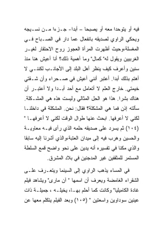 ‫ﻓﻴﻪ ﺃﻭ ﻴﺘﻭﺤﺩﺍ ﻤﻌﻪ ﺃﻭ ﻴﺼﺒﺤﺎ – ﺃﺒﺩﺍ- ﺠـﺯﺀﺍ ﻤـﻥ ﻨﺴـﻴﺠﻪ‬
‫ﻭﻴﺤﻜﻲ ﺍﻟﺭﺍﻭﻱ ﻟﺼﺩﻴﻘﻪ ﺒﺎﻨﻔﻌﺎل ﻋﻤﺎ ﺩﺍﺭ ﻓﻲ ﺍﻟﺼـﺒﺎﺡ ﻓـﻲ‬
‫ﺍﻟﻤﻐﺴﻠﺔ،ﻭﺤﻴﺙ ﺃﻅﻬﺭﺕ ﺍﻟﻤﺭﺃﺓ ﺍﻟﻌﺠﻭﺯ ﺭﻭﺡ ﺍﻻﺤﺘﻘﺎﺭ ﻟﻐﻴـﺭ‬
‫ﺍﻟﻐﺭﺒﻴﻴﻥ ﻭﻴﻘﻭل ﻟﻪ" ﻜﻤﺎل" ﻭﻤﺎ ﺃﻫﻤﻴﺔ ﺫﻟﻙ؟ ﺃﻨﺎ ﺃﻋﻴﺵ ﻫﻨﺎ ﻤﻨﺫ‬
‫ﺴﻨﻴﻥ ﻭﺃﻋﺭﻑ ﻜﻴﻑ ﻴﻨﻅﺭ ﺃﻫل ﺍﻟﺒﻠﺩ ﺇﻟﻰ ﺍﻷﺠﺎﻨـﺏ ﻟﻜﻨﻨـﻲ ﻻ‬
‫ﺃﻫﺘﻡ ﺒﺫﻟﻙ ﺃﺒﺩﺍ. ﺃﻋﺘﺒﺭ ﺃﻨﻨﻲ ﺃﻋﻴﺵ ﻓﻲ ﺼـﺤﺭﺍﺀ ﻭﺃﻥ ﺸـﻘﺘﻲ‬
‫ﺨﻴﻤﺘﻲ. ﺨﺎﺭﺝ ﺍﻟﻌﻠﻡ ﻻ ﺃﺘﻌﺎﻤل ﻤﻊ ﺃﺤﺩ ﺃﺒـ ‪‬ﺍ ﻭﻻ ﺃﻋﺘﺒـﺭ ﺃﻥ‬
              ‫ﺩ‬
‫ﻫﻨﺎﻙ ﺒﺸﺭﺍ. ﻫﺫﺍ ﻫﻭ ﺍﻟﺤل ﺍﻟﻤﺜﺎﻟﻲ ﻭﻟﻴﺴﺕ ﻫﺫﻩ ﻫﻲ ﺍﻟﻤﺸـﻜﻠﺔ.‬
‫ﺴﺄﻟﺘﻪ ﺇﺫﻥ ﻓﻤﺎ ﻫﻲ ﺍﻟﻤﺸﻜﻠﺔ؟ ﻓﻘﺎل: ﻨﺤﻥ. ﺍﻟﻤﺸﻜﻠﺔ ﻓﻲ ﺩﺍﺨﻠﻨـﺎ‬
‫ﻟﻜﻨﻲ ﻻ ﺃﻋﺭﻓﻬﺎ. ﺍﺒﺤﺙ ﻋﻨﻬﺎ ﻁﻭﺍل ﺍﻟﻭﻗﺕ ﻟﻜﻨﻲ ﻻ ﺃﻋﺭﻓﻬـﺎ "‬
‫)٤٠١( ﺜﻡ ﻴﺴﺭﺩ ﻋﻠﻰ ﺼﺩﻴﻘﻪ ﺤﻠﻤﻪ ﺍﻟﺫﻱ ﺭﺃﻯ ﻓﻴـﻪ ﻤﻌﺎﻭﻴـﺔ‬
‫ﻭﺍﻟﺤﺴﻴﻥ ﻭﻫﺭﺏ ﻓﻴﻪ ﺇﻟﻰ ﻤﻴﺩﺍﻥ ﺍﻟﻌﺘﺒﺔ،ﻭﺍﻟﺫﻱ ﺃﺸﺭﻨﺎ ﺇﻟﻴﻪ ﺴﺎﺒﻘﺎ‬
‫ﻭﺍﻟﺫﻱ ﻤﻜﻨﺎ ﻓﻲ ﺘﻔﺴﻴﺭﻩ ﺃﻨﻪ ﻴﺩﻴﻥ ﻋﻠﻰ ﻨﺤﻭ ﻭﺍﻀﺢ ﻗﻤﻊ ﺍﻟﺴﻠﻁﺔ‬
           ‫ﺍﻟﻤﺴﺘﻤﺭ ﻟﻠﻤﺜﻘﻔﻴﻥ ﻏﻴﺭ ﺍﻟﻤﺩﺠﻨﻴﻥ ﻓﻲ ﺒﻼﺩ ﺍﻟﻤﺸﺭﻕ.‬

‫ﻓﻲ ﺍﻟﻤﺴﺎﺀ ﻴﺫﻫﺏ ﺍﻟﺭﺍﻭﻱ ﺇﻟﻰ ﺍﻟﺴﻴﻨﻤﺎ ﻭﻴﺘﻌـﺭﻑ ﻋﻠـﻰ‬
‫ﺍﻟﺸﻘﺭﺍﺀ ﺍﻟﻐﺎﻤﻀﺔ ﻭﻴﻌﺭﻑ ﺃﻥ ﺍﺴﻤﻬﺎ " ﺁﻥ ﻤﺎﺭﻯ" ﻭﻴﺸﺎﻫﺩ ﻓﻴﻠﻡ‬
‫ﻏﺎﺩﺓ ﺍﻟﻜﺎﻤﻴﻠﻴﺎ" ﻭﻜﺎﻨﺕ ﻜﻤﺎ ﺃﺤﻠﻡ ﺒﻬـﺎ، ﻴﺨﻴﻠـﻪ ، ﺠﻤﻴﻠـﺔ ﺫﺍﺕ‬
‫ﻋﻴﻨﻴﻥ ﺴﻭﺩﺍﻭﻴﻥ ﻭﺍﺴﻌﺘﻴﻥ " )٥٠١( ﻭﺒﻌﺩ ﺍﻟﻔﻴﻠﻡ ﻴﺘﻜﻠﻡ ﻤﻌﻬﺎ ﻋﻥ‬
 