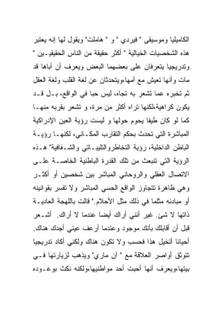 ‫ﺍﻟﻜﺎﻤﻴﻠﻴﺎ ﻭﻤﻭﺴﻴﻘﻰ " ﻓﻴﺭﺩﻱ " ﻭ " ﻫﺎﻤﻠﺕ" ﻭﻴﻘﻭل ﻟﻬﺎ ﺇﻨﻪ ﻴﻌﺘﺒﺭ‬
‫ﻫﺫﻩ ﺍﻟﺸﺨﺼﻴﺎﺕ ﺍﻟﺨﻴﺎﻟﻴﺔ " ﺃﻜﺜﺭ ﺤﻘﻴﻘﺔ ﻤﻥ ﺍﻟﻨﺎﺱ ﺍﻟﺤﻘﻴﻘﻴـﻴﻥ "‬
‫ﻭﺘﺩﺭﻴﺠﻴﺎ ﻴﺘﻌﺭﻓﺎﻥ ﻋﻠﻰ ﺒﻌﻀﻬﻤﺎ ﺍﻟﺒﻌﺽ ﻭﻴﻌﺭﻑ ﺃﻥ ﺃﺒﺎﻫﺎ ﻗﺩ‬
‫ﻤﺎﺕ ﻭﺃﻨﻬﺎ ﺘﻌﻴﺵ ﻤﻊ ﺃﻤﻬﺎ،ﻭﻴﺘﺤﺩﺜﺎﻥ ﻋﻥ ﻟﻐﺔ ﺍﻟﻘﻠﺏ ﻭﻟﻐﺔ ﺍﻟﻌﻘل‬
‫ﺜﻡ ﺘﺨﺒﺭﻩ ﻋﻤﺎ ﺘﺸﻌﺭ ﺒﻪ ﺘﺠﺎﻩ، ﻟﻴﺱ ﺤﺒﺎ ﻓﻲ ﺍﻟﻭﺍﻗﻊ، ﺒـل ﻗـﺩ‬
‫ﻴﻜﻭﻥ ﻜﺭﺍﻫﻴﺔ،ﻟﻜﻨﻬﺎ ﺘﺭﺍﻩ ﺃﻜﺜﺭ ﻤﻥ ﻤﺭﺓ، ﻭ ﺘﺸﻌﺭ ﺒﻘﺭﺒﻪ ﻤﻨﻬـﺎ‬
‫ﻜﻤﺎ ﻟﻭ ﻜﺎﻥ ﻁﻴﻔﺎ ﻴﺤﻭﻡ ﺤﻭﻟﻬﺎ ﻭ ﻟﻴﺴﺕ ﺭﺅﻴﺔ ﺍﻟﻌﻴﻥ ﺍﻹﺩﺭﺍﻜﻴﺔ‬
‫ﺍﻟﻤﺒﺎﺸﺭﺓ ﺍﻟﺘﻲ ﺘﺤﺩﺙ ﺒﺤﻜﻡ ﺍﻟﺘﻘﺎﺭﺏ ﺍﻟﻤﻜـﺎﻨﻲ، ﻟﻜﻨﻬـﺎ ﺭﺅﻴـﺔ‬
‫ﺍﻟﺒﺎﻁﻥ ﺍﻟﺩﺍﺨﻠﻴﺔ، ﺭﺅﻴﺔ ﺍﻟﺘﺨﺎﻁﺭﻭﺍﻟﺘﻠﻴﺒـﺎﺘﻲ ﻭﺍﻟﺸـﻔﺎﻓﻴﺔ" ﻫـﺫﻩ‬
‫ﺍﻟﺭﺅﻴﺔ ﺍﻟﺘﻲ ﺘﻨﺒﻌﺙ ﻤﻥ ﺘﻠﻙ ﺍﻟﻘﺩﺭﺓ ﺍﻟﺒﺎﻁﻨﻴﺔ ﺍﻟﺨﺎﺼـﺔ ﻋﻠـﻰ‬
‫ﺍﻻﺘﺼﺎل ﺍﻟﻌﻘﻠﻲ ﻭﺍﻟﺭﻭﺤﺎﻨﻲ ﺍﻟﻤﺒﺎﺸﺭ ﺒﻴﻥ ﺸﺨﺼﻴﻥ ﺃﻭ ﺃﻜﺜـﺭ‬
‫ﻭﻫﻲ ﻅﺎﻫﺭﺓ ﺘﺘﺠﺎﻭﺯ ﺍﻟﻭﺍﻗﻊ ﺍﻟﺤﺴﻲ ﺍﻟﻤﺒﺎﺸﺭ ﻭﻻ ﺘﻔﺴﺭ ﺒﻘﻭﺍﻨﻴﻨﻪ‬
‫ﺃﻭ ﻤﺒﺎﺩﺌﻪ ﻤﺜﻠﻤﺎ ﻓﻲ ﺫﻟﻙ ﻤﺜل ﺍﻷﺤﻼﻡ." ﻗﺎﻟﺕ ﺒﺎﻟﻠﻬﺠﺔ ﺍﻟﻌﺎﺩﻴـﺔ‬
‫ﺫﺍﺘﻬﺎ ﻻ ﺸﺊ. ﻏﻴﺭ ﺃﻨﻨﻲ ﺃﺭﺍﻙ ﺃﻴﻀﺎ ﻋﻨﺩﻤﺎ ﻻ ﺃﺭﺍﻙ. ﺃﺸـﻌﺭ‬
‫ﻗﺒل ﺃﻥ ﺃﻗﺎﺒﻠﻙ ﺒﺄﻨﻙ ﻤﻭﺠﻭﺩ ﻭﻋﻨﺩﻤﺎ ﺃﺭﻋﻑ ﻋﻴﻨﻲ ﺃﺠﺩﻙ ﻫﻨﺎﻙ.‬
‫ﺃﺤﻴﺎﻨﺎ ﺃﺘﺨﻴل ﻫﺫﺍ ﻓﺤﺴﺏ ﻭﻻ ﺘﻜﻭﻥ ﻫﻨﺎﻙ ﻭﻟﻜﻨﻲ ﺃﻜﺎﺩ ﺘﺩﺭﻴﺠﻴﺎ‬
‫ﺘﺘﻭﺜﻕ ﺃﻭﺍﺼﺭ ﺍﻟﻌﻼﻗﺔ ﻤﻊ " ﺁﻥ ﻤﺎﺭﻱ" ﻭﻴﺫﻫﺏ ﻟﺯﻴﺎﺭﺘﻬﺎ ﻓـﻲ‬
‫ﺒﻴﺘﻬﺎ،ﻭﻴﻌﺭﻑ ﺃﻨﻬﺎ ﺃﺤﺒﺕ ﺃﺤﺩ ﻤﻭﺍﻁﻨﻴﻬﺎ،ﻭﻟﻜﻨﻪ ﻨﻜﺙ ﺒﻭﻋـﻭﺩﻩ‬
 